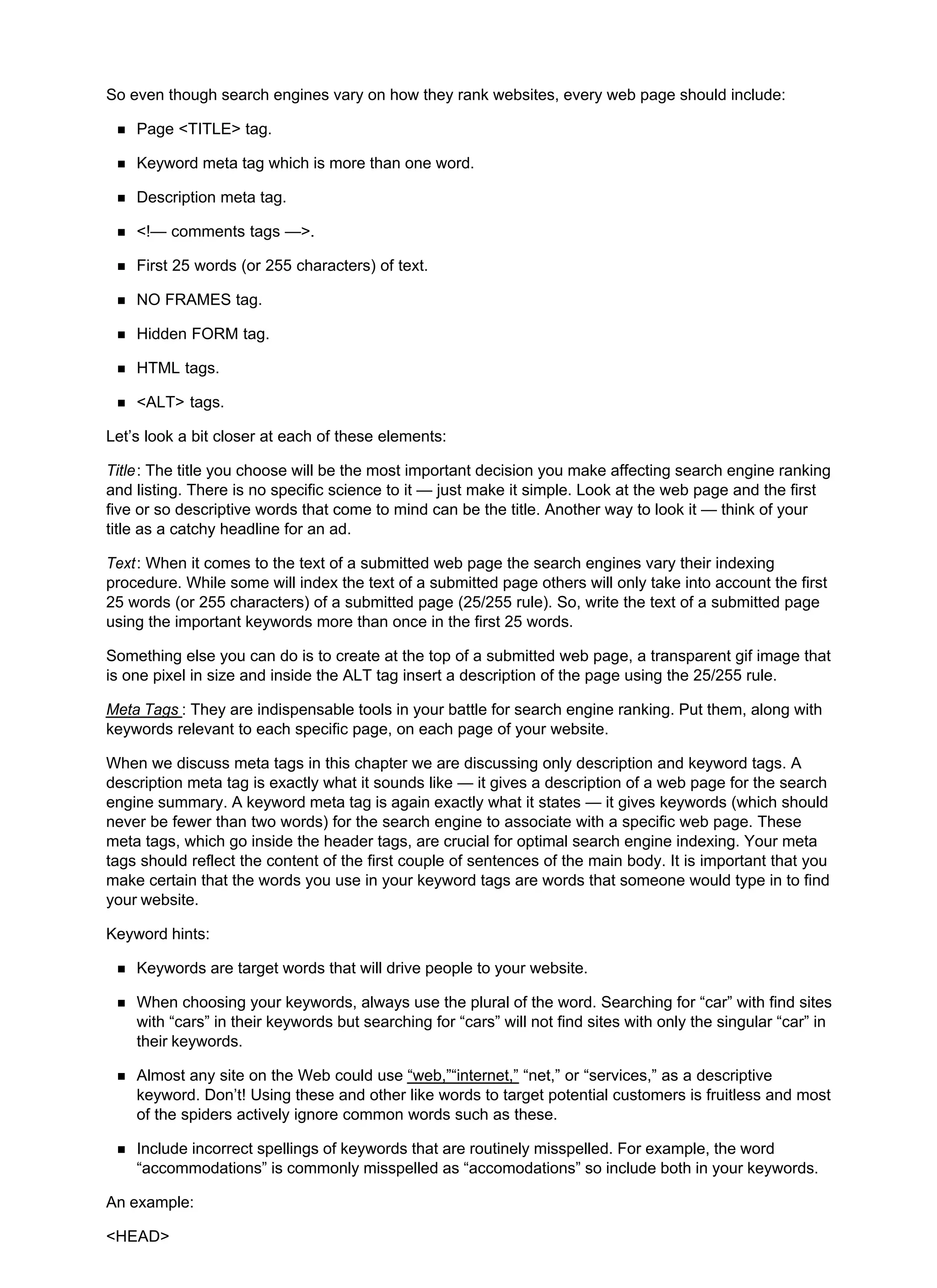So even though search engines vary on how they rank websites, every web page should include:
Page <TITLE> tag.
Keyword meta tag which is more than one word.
Description meta tag.
<!— comments tags —>.
First 25 words (or 255 characters) of text.
NO FRAMES tag.
Hidden FORM tag.
HTML tags.
<ALT> tags.
Let’s look a bit closer at each of these elements:
Title: The title you choose will be the most important decision you make affecting search engine ranking
and listing. There is no specific science to it — just make it simple. Look at the web page and the first
five or so descriptive words that come to mind can be the title. Another way to look it — think of your
title as a catchy headline for an ad.
Text: When it comes to the text of a submitted web page the search engines vary their indexing
procedure. While some will index the text of a submitted page others will only take into account the first
25 words (or 255 characters) of a submitted page (25/255 rule). So, write the text of a submitted page
using the important keywords more than once in the first 25 words.
Something else you can do is to create at the top of a submitted web page, a transparent gif image that
is one pixel in size and inside the ALT tag insert a description of the page using the 25/255 rule.
Meta Tags : They are indispensable tools in your battle for search engine ranking. Put them, along with
keywords relevant to each specific page, on each page of your website.
When we discuss meta tags in this chapter we are discussing only description and keyword tags. A
description meta tag is exactly what it sounds like — it gives a description of a web page for the search
engine summary. A keyword meta tag is again exactly what it states — it gives keywords (which should
never be fewer than two words) for the search engine to associate with a specific web page. These
meta tags, which go inside the header tags, are crucial for optimal search engine indexing. Your meta
tags should reflect the content of the first couple of sentences of the main body. It is important that you
make certain that the words you use in your keyword tags are words that someone would type in to find
your website.
Keyword hints:
Keywords are target words that will drive people to your website.
When choosing your keywords, always use the plural of the word. Searching for “car” with find sites
with “cars” in their keywords but searching for “cars” will not find sites with only the singular “car” in
their keywords.
Almost any site on the Web could use “web,”“internet,” “net,” or “services,” as a descriptive
keyword. Don’t! Using these and other like words to target potential customers is fruitless and most
of the spiders actively ignore common words such as these.
Include incorrect spellings of keywords that are routinely misspelled. For example, the word
“accommodations” is commonly misspelled as “accomodations” so include both in your keywords.
An example:
<HEAD>
 