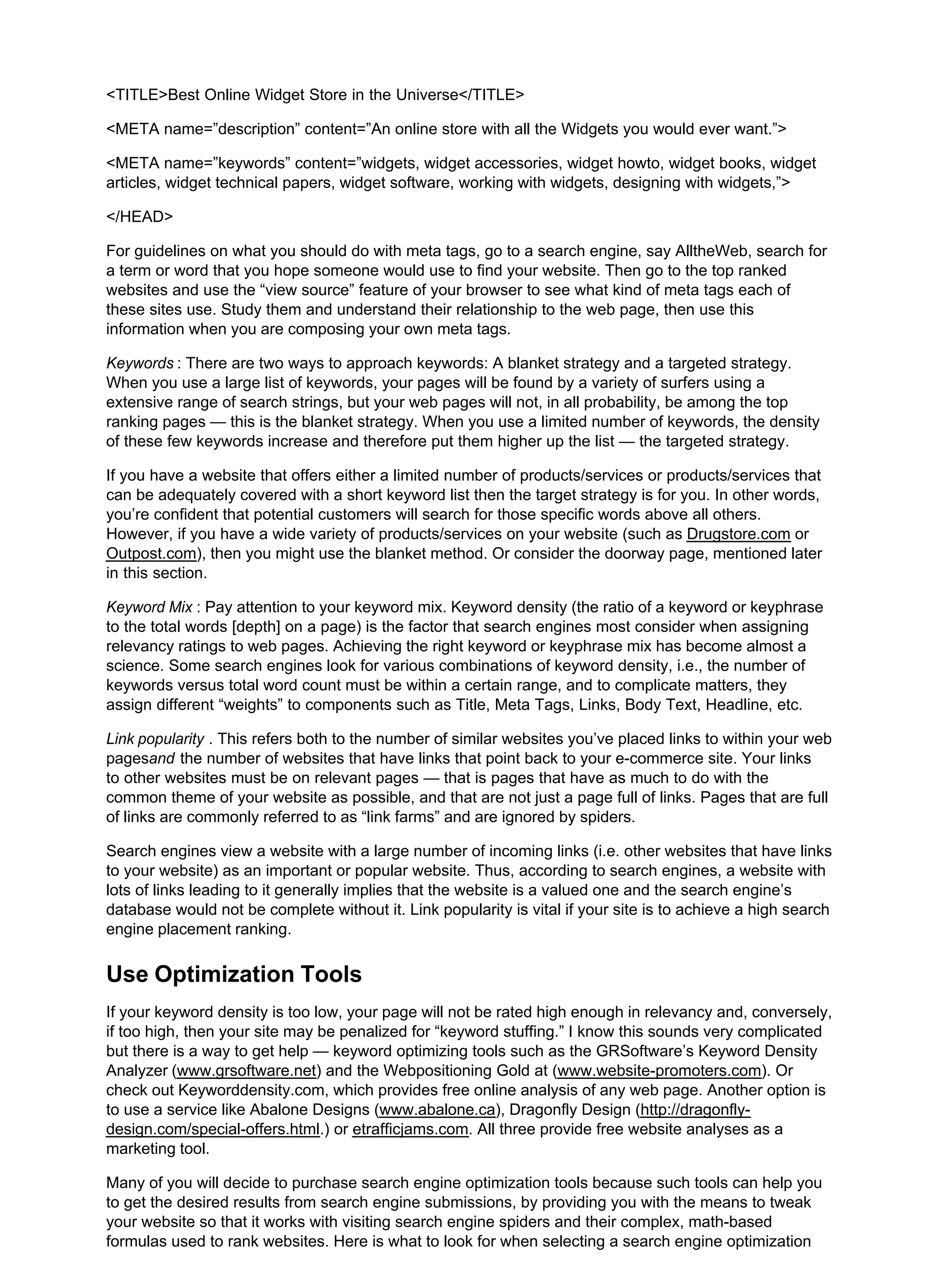 <TITLE>Best Online Widget Store in the Universe</TITLE>
<META name=”description” content=”An online store with all the Widgets you would ever want.”>
<META name=”keywords” content=”widgets, widget accessories, widget howto, widget books, widget
articles, widget technical papers, widget software, working with widgets, designing with widgets,”>
</HEAD>
For guidelines on what you should do with meta tags, go to a search engine, say AlltheWeb, search for
a term or word that you hope someone would use to find your website. Then go to the top ranked
websites and use the “view source” feature of your browser to see what kind of meta tags each of
these sites use. Study them and understand their relationship to the web page, then use this
information when you are composing your own meta tags.
Keywords : There are two ways to approach keywords: A blanket strategy and a targeted strategy.
When you use a large list of keywords, your pages will be found by a variety of surfers using a
extensive range of search strings, but your web pages will not, in all probability, be among the top
ranking pages — this is the blanket strategy. When you use a limited number of keywords, the density
of these few keywords increase and therefore put them higher up the list — the targeted strategy.
If you have a website that offers either a limited number of products/services or products/services that
can be adequately covered with a short keyword list then the target strategy is for you. In other words,
you’re confident that potential customers will search for those specific words above all others.
However, if you have a wide variety of products/services on your website (such as Drugstore.com or
Outpost.com), then you might use the blanket method. Or consider the doorway page, mentioned later
in this section.
Keyword Mix : Pay attention to your keyword mix. Keyword density (the ratio of a keyword or keyphrase
to the total words [depth] on a page) is the factor that search engines most consider when assigning
relevancy ratings to web pages. Achieving the right keyword or keyphrase mix has become almost a
science. Some search engines look for various combinations of keyword density, i.e., the number of
keywords versus total word count must be within a certain range, and to complicate matters, they
assign different “weights” to components such as Title, Meta Tags, Links, Body Text, Headline, etc.
Link popularity . This refers both to the number of similar websites you’ve placed links to within your web
pagesand the number of websites that have links that point back to your e-commerce site. Your links
to other websites must be on relevant pages — that is pages that have as much to do with the
common theme of your website as possible, and that are not just a page full of links. Pages that are full
of links are commonly referred to as “link farms” and are ignored by spiders.
Search engines view a website with a large number of incoming links (i.e. other websites that have links
to your website) as an important or popular website. Thus, according to search engines, a website with
lots of links leading to it generally implies that the website is a valued one and the search engine’s
database would not be complete without it. Link popularity is vital if your site is to achieve a high search
engine placement ranking.
Use Optimization Tools
If your keyword density is too low, your page will not be rated high enough in relevancy and, conversely,
if too high, then your site may be penalized for “keyword stuffing.” I know this sounds very complicated
but there is a way to get help — keyword optimizing tools such as the GRSoftware’s Keyword Density
Analyzer (www.grsoftware.net) and the Webpositioning Gold at (www.website-promoters.com). Or
check out Keyworddensity.com, which provides free online analysis of any web page. Another option is
to use a service like Abalone Designs (www.abalone.ca), Dragonfly Design (http://dragonfly-
design.com/special-offers.html.) or etrafficjams.com. All three provide free website analyses as a
marketing tool.
Many of you will decide to purchase search engine optimization tools because such tools can help you
to get the desired results from search engine submissions, by providing you with the means to tweak
your website so that it works with visiting search engine spiders and their complex, math-based
formulas used to rank websites. Here is what to look for when selecting a search engine optimization
 