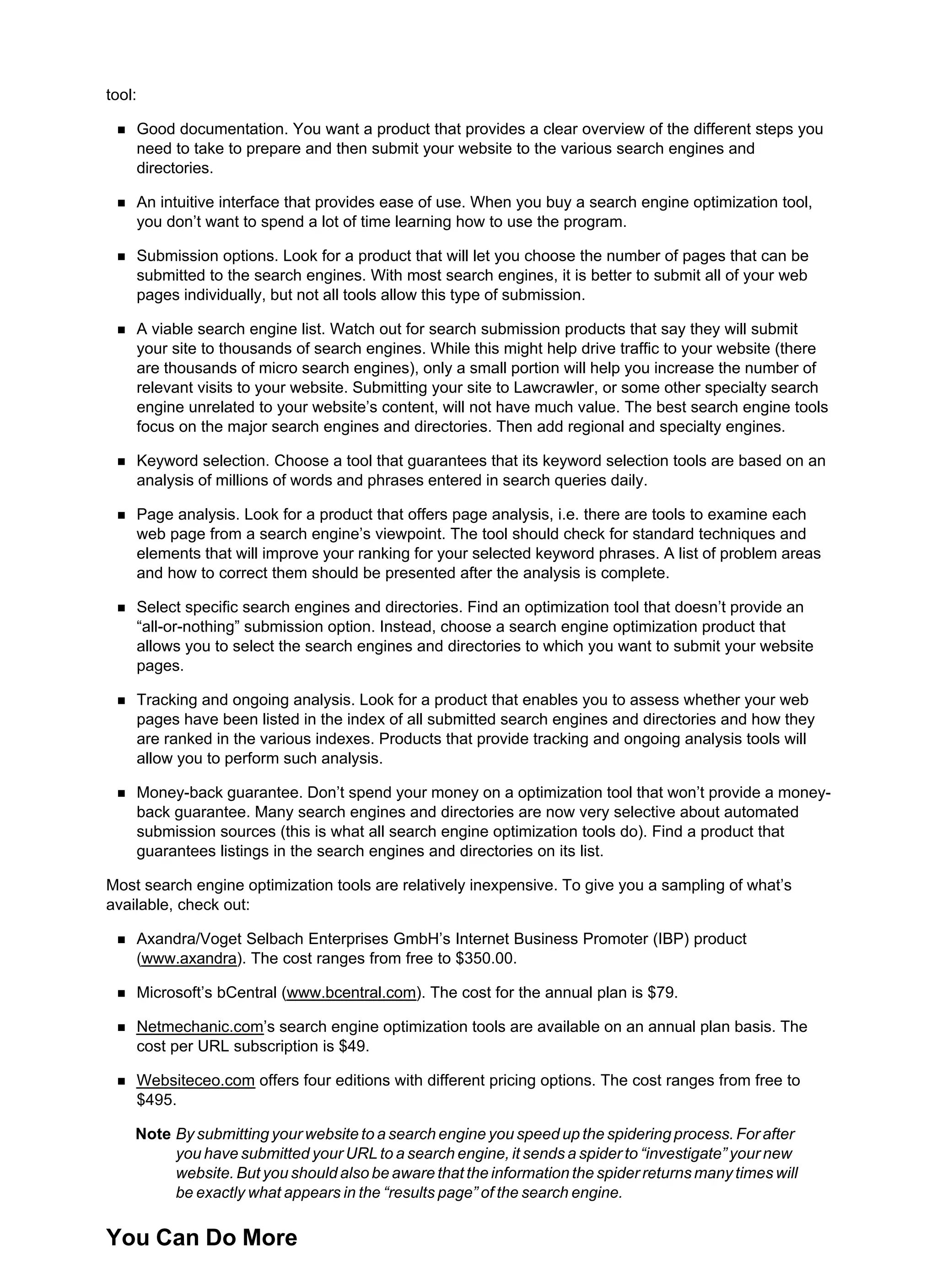 tool:
Good documentation. You want a product that provides a clear overview of the different steps you
need to take to prepare and then submit your website to the various search engines and
directories.
An intuitive interface that provides ease of use. When you buy a search engine optimization tool,
you don’t want to spend a lot of time learning how to use the program.
Submission options. Look for a product that will let you choose the number of pages that can be
submitted to the search engines. With most search engines, it is better to submit all of your web
pages individually, but not all tools allow this type of submission.
A viable search engine list. Watch out for search submission products that say they will submit
your site to thousands of search engines. While this might help drive traffic to your website (there
are thousands of micro search engines), only a small portion will help you increase the number of
relevant visits to your website. Submitting your site to Lawcrawler, or some other specialty search
engine unrelated to your website’s content, will not have much value. The best search engine tools
focus on the major search engines and directories. Then add regional and specialty engines.
Keyword selection. Choose a tool that guarantees that its keyword selection tools are based on an
analysis of millions of words and phrases entered in search queries daily.
Page analysis. Look for a product that offers page analysis, i.e. there are tools to examine each
web page from a search engine’s viewpoint. The tool should check for standard techniques and
elements that will improve your ranking for your selected keyword phrases. A list of problem areas
and how to correct them should be presented after the analysis is complete.
Select specific search engines and directories. Find an optimization tool that doesn’t provide an
“all-or-nothing” submission option. Instead, choose a search engine optimization product that
allows you to select the search engines and directories to which you want to submit your website
pages.
Tracking and ongoing analysis. Look for a product that enables you to assess whether your web
pages have been listed in the index of all submitted search engines and directories and how they
are ranked in the various indexes. Products that provide tracking and ongoing analysis tools will
allow you to perform such analysis.
Money-back guarantee. Don’t spend your money on a optimization tool that won’t provide a money-
back guarantee. Many search engines and directories are now very selective about automated
submission sources (this is what all search engine optimization tools do). Find a product that
guarantees listings in the search engines and directories on its list.
Most search engine optimization tools are relatively inexpensive. To give you a sampling of what’s
available, check out:
Axandra/Voget Selbach Enterprises GmbH’s Internet Business Promoter (IBP) product
(www.axandra). The cost ranges from free to $350.00.
Microsoft’s bCentral (www.bcentral.com). The cost for the annual plan is $79.
Netmechanic.com’s search engine optimization tools are available on an annual plan basis. The
cost per URL subscription is $49.
Websiteceo.com offers four editions with different pricing options. The cost ranges from free to
$495.
Note By submitting your website to a search engine you speed up the spidering process. For after
you have submitted your URL to a search engine, it sends a spider to “investigate” your new
website. But you should also be aware that the information the spider returns many times will
be exactly what appears in the “results page” of the search engine.
You Can Do More
 