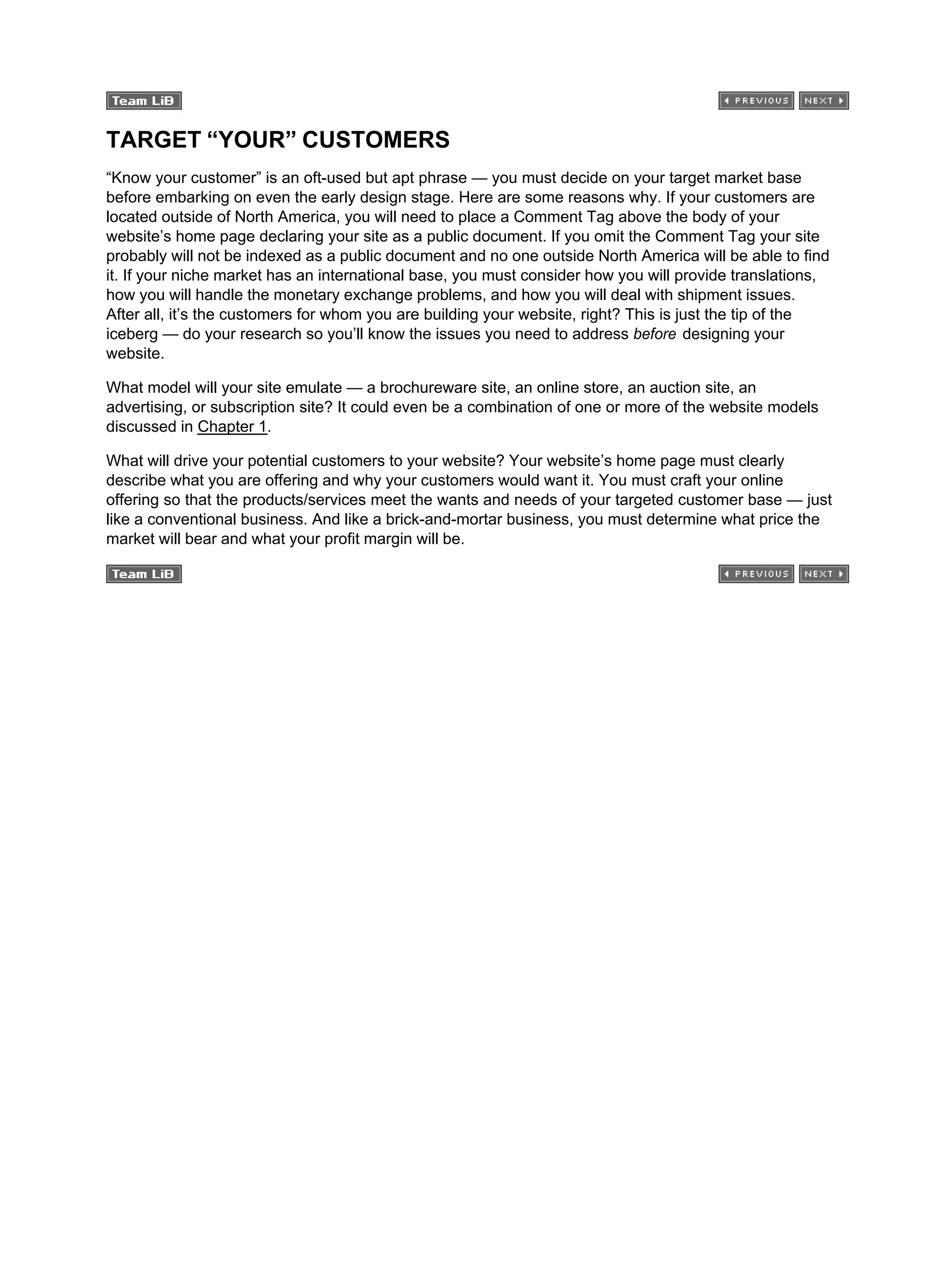 TARGET “YOUR” CUSTOMERS
“Know your customer” is an oft-used but apt phrase — you must decide on your target market base
before embarking on even the early design stage. Here are some reasons why. If your customers are
located outside of North America, you will need to place a Comment Tag above the body of your
website’s home page declaring your site as a public document. If you omit the Comment Tag your site
probably will not be indexed as a public document and no one outside North America will be able to find
it. If your niche market has an international base, you must consider how you will provide translations,
how you will handle the monetary exchange problems, and how you will deal with shipment issues.
After all, it’s the customers for whom you are building your website, right? This is just the tip of the
iceberg — do your research so you’ll know the issues you need to address before designing your
website.
What model will your site emulate — a brochureware site, an online store, an auction site, an
advertising, or subscription site? It could even be a combination of one or more of the website models
discussed in Chapter 1.
What will drive your potential customers to your website? Your website’s home page must clearly
describe what you are offering and why your customers would want it. You must craft your online
offering so that the products/services meet the wants and needs of your targeted customer base — just
like a conventional business. And like a brick-and-mortar business, you must determine what price the
market will bear and what your profit margin will be.
 