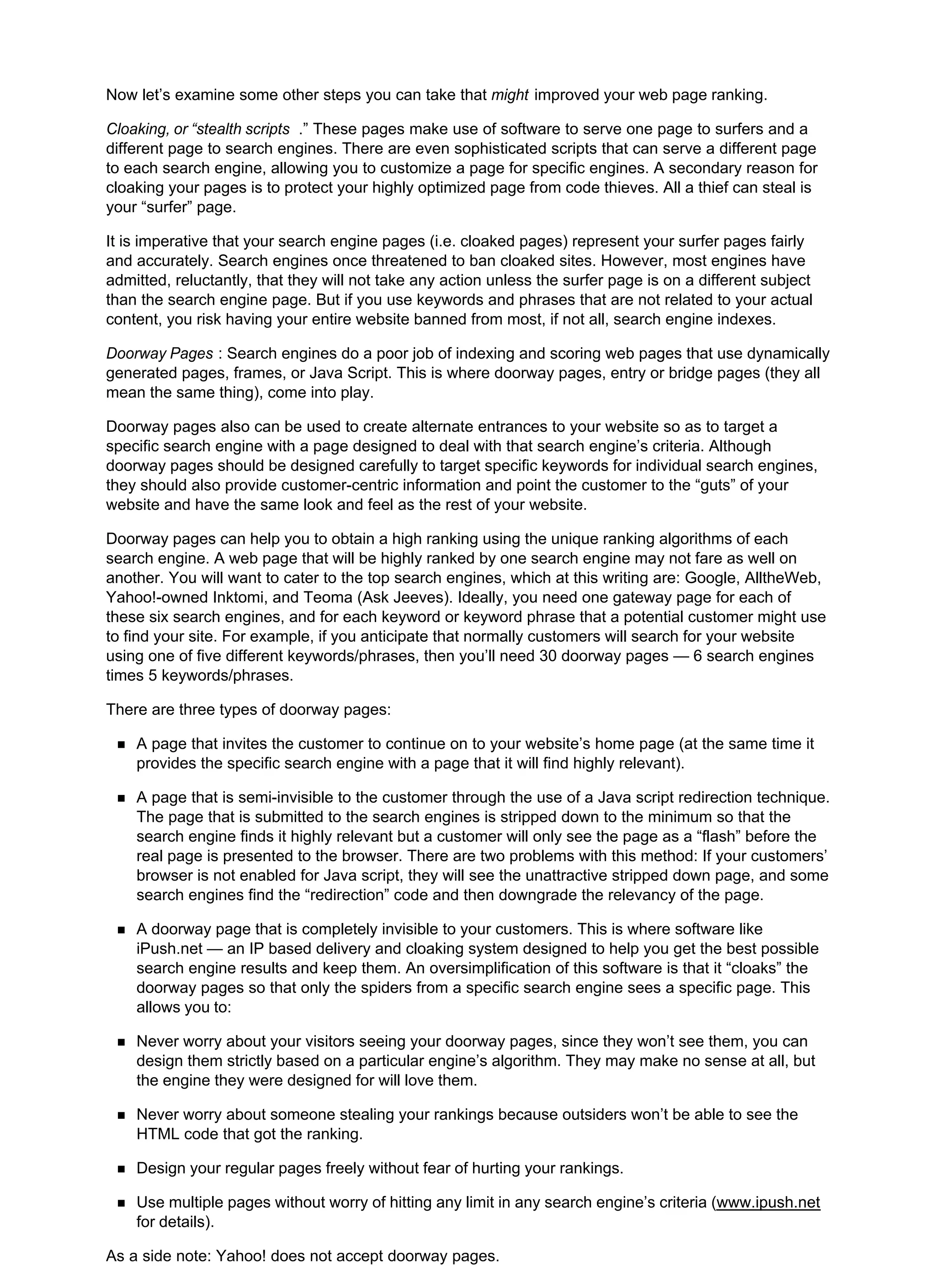 Now let’s examine some other steps you can take that might improved your web page ranking.
Cloaking, or “stealth scripts .” These pages make use of software to serve one page to surfers and a
different page to search engines. There are even sophisticated scripts that can serve a different page
to each search engine, allowing you to customize a page for specific engines. A secondary reason for
cloaking your pages is to protect your highly optimized page from code thieves. All a thief can steal is
your “surfer” page.
It is imperative that your search engine pages (i.e. cloaked pages) represent your surfer pages fairly
and accurately. Search engines once threatened to ban cloaked sites. However, most engines have
admitted, reluctantly, that they will not take any action unless the surfer page is on a different subject
than the search engine page. But if you use keywords and phrases that are not related to your actual
content, you risk having your entire website banned from most, if not all, search engine indexes.
Doorway Pages : Search engines do a poor job of indexing and scoring web pages that use dynamically
generated pages, frames, or Java Script. This is where doorway pages, entry or bridge pages (they all
mean the same thing), come into play.
Doorway pages also can be used to create alternate entrances to your website so as to target a
specific search engine with a page designed to deal with that search engine’s criteria. Although
doorway pages should be designed carefully to target specific keywords for individual search engines,
they should also provide customer-centric information and point the customer to the “guts” of your
website and have the same look and feel as the rest of your website.
Doorway pages can help you to obtain a high ranking using the unique ranking algorithms of each
search engine. A web page that will be highly ranked by one search engine may not fare as well on
another. You will want to cater to the top search engines, which at this writing are: Google, AlltheWeb,
Yahoo!-owned Inktomi, and Teoma (Ask Jeeves). Ideally, you need one gateway page for each of
these six search engines, and for each keyword or keyword phrase that a potential customer might use
to find your site. For example, if you anticipate that normally customers will search for your website
using one of five different keywords/phrases, then you’ll need 30 doorway pages — 6 search engines
times 5 keywords/phrases.
There are three types of doorway pages:
A page that invites the customer to continue on to your website’s home page (at the same time it
provides the specific search engine with a page that it will find highly relevant).
A page that is semi-invisible to the customer through the use of a Java script redirection technique.
The page that is submitted to the search engines is stripped down to the minimum so that the
search engine finds it highly relevant but a customer will only see the page as a “flash” before the
real page is presented to the browser. There are two problems with this method: If your customers’
browser is not enabled for Java script, they will see the unattractive stripped down page, and some
search engines find the “redirection” code and then downgrade the relevancy of the page.
A doorway page that is completely invisible to your customers. This is where software like
iPush.net — an IP based delivery and cloaking system designed to help you get the best possible
search engine results and keep them. An oversimplification of this software is that it “cloaks” the
doorway pages so that only the spiders from a specific search engine sees a specific page. This
allows you to:
Never worry about your visitors seeing your doorway pages, since they won’t see them, you can
design them strictly based on a particular engine’s algorithm. They may make no sense at all, but
the engine they were designed for will love them.
Never worry about someone stealing your rankings because outsiders won’t be able to see the
HTML code that got the ranking.
Design your regular pages freely without fear of hurting your rankings.
Use multiple pages without worry of hitting any limit in any search engine’s criteria (www.ipush.net
for details).
As a side note: Yahoo! does not accept doorway pages.
 