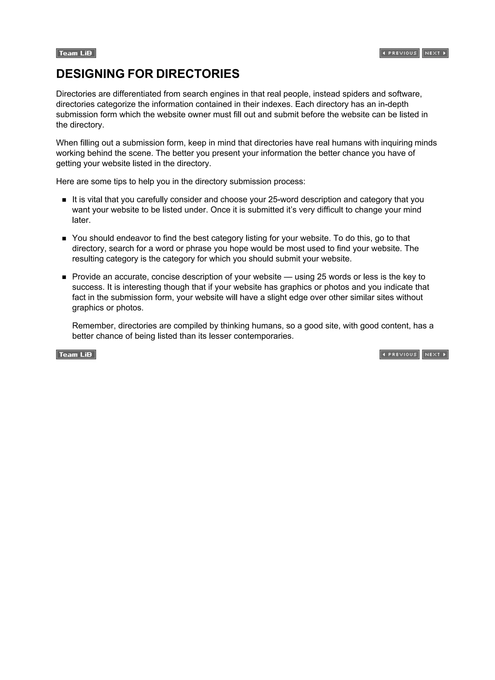 DESIGNING FOR DIRECTORIES
Directories are differentiated from search engines in that real people, instead spiders and software,
directories categorize the information contained in their indexes. Each directory has an in-depth
submission form which the website owner must fill out and submit before the website can be listed in
the directory.
When filling out a submission form, keep in mind that directories have real humans with inquiring minds
working behind the scene. The better you present your information the better chance you have of
getting your website listed in the directory.
Here are some tips to help you in the directory submission process:
It is vital that you carefully consider and choose your 25-word description and category that you
want your website to be listed under. Once it is submitted it’s very difficult to change your mind
later.
You should endeavor to find the best category listing for your website. To do this, go to that
directory, search for a word or phrase you hope would be most used to find your website. The
resulting category is the category for which you should submit your website.
Provide an accurate, concise description of your website — using 25 words or less is the key to
success. It is interesting though that if your website has graphics or photos and you indicate that
fact in the submission form, your website will have a slight edge over other similar sites without
graphics or photos.
Remember, directories are compiled by thinking humans, so a good site, with good content, has a
better chance of being listed than its lesser contemporaries.
 