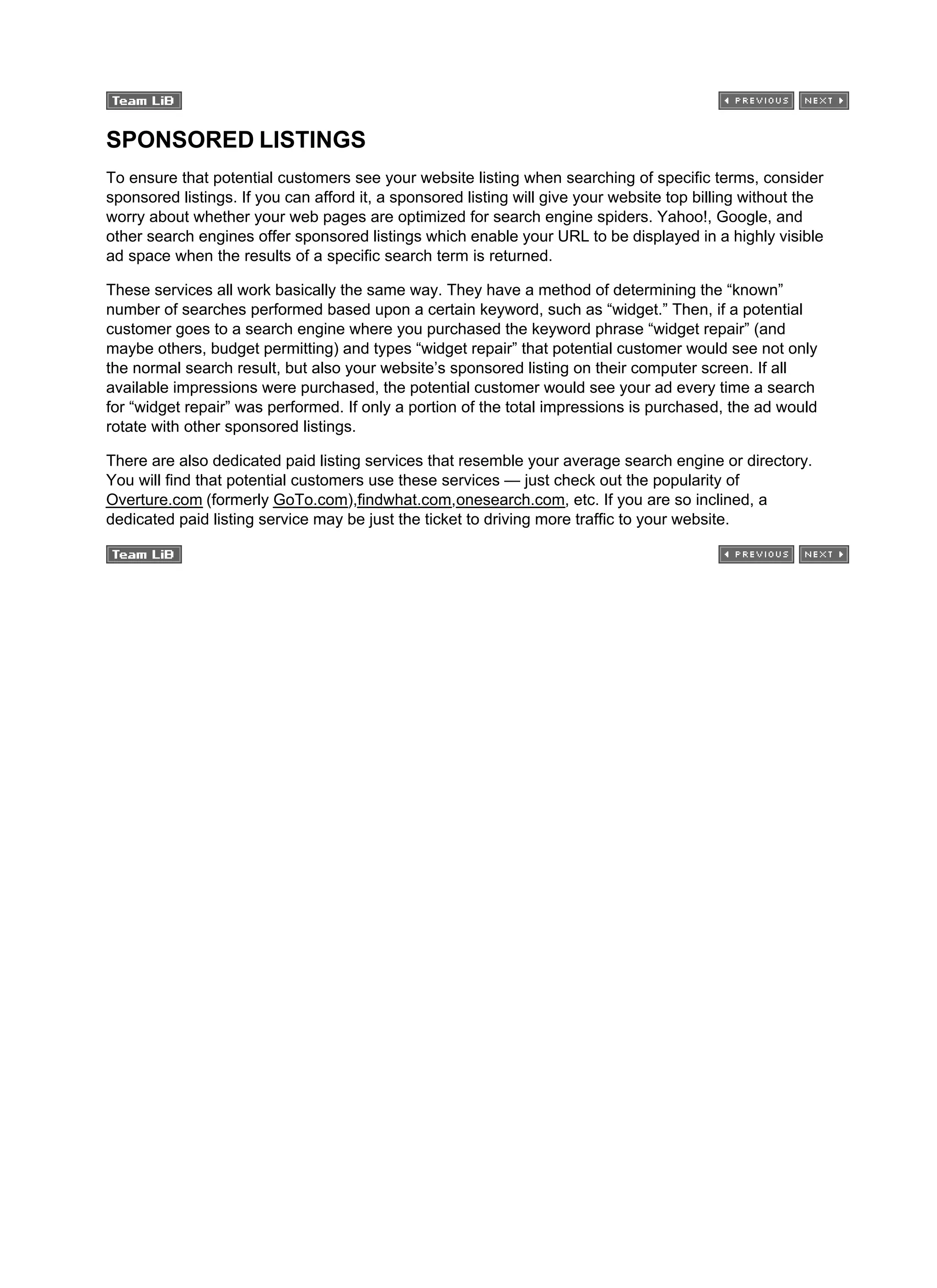 SPONSORED LISTINGS
To ensure that potential customers see your website listing when searching of specific terms, consider
sponsored listings. If you can afford it, a sponsored listing will give your website top billing without the
worry about whether your web pages are optimized for search engine spiders. Yahoo!, Google, and
other search engines offer sponsored listings which enable your URL to be displayed in a highly visible
ad space when the results of a specific search term is returned.
These services all work basically the same way. They have a method of determining the “known”
number of searches performed based upon a certain keyword, such as “widget.” Then, if a potential
customer goes to a search engine where you purchased the keyword phrase “widget repair” (and
maybe others, budget permitting) and types “widget repair” that potential customer would see not only
the normal search result, but also your website’s sponsored listing on their computer screen. If all
available impressions were purchased, the potential customer would see your ad every time a search
for “widget repair” was performed. If only a portion of the total impressions is purchased, the ad would
rotate with other sponsored listings.
There are also dedicated paid listing services that resemble your average search engine or directory.
You will find that potential customers use these services — just check out the popularity of
Overture.com (formerly GoTo.com),findwhat.com,onesearch.com, etc. If you are so inclined, a
dedicated paid listing service may be just the ticket to driving more traffic to your website.
 