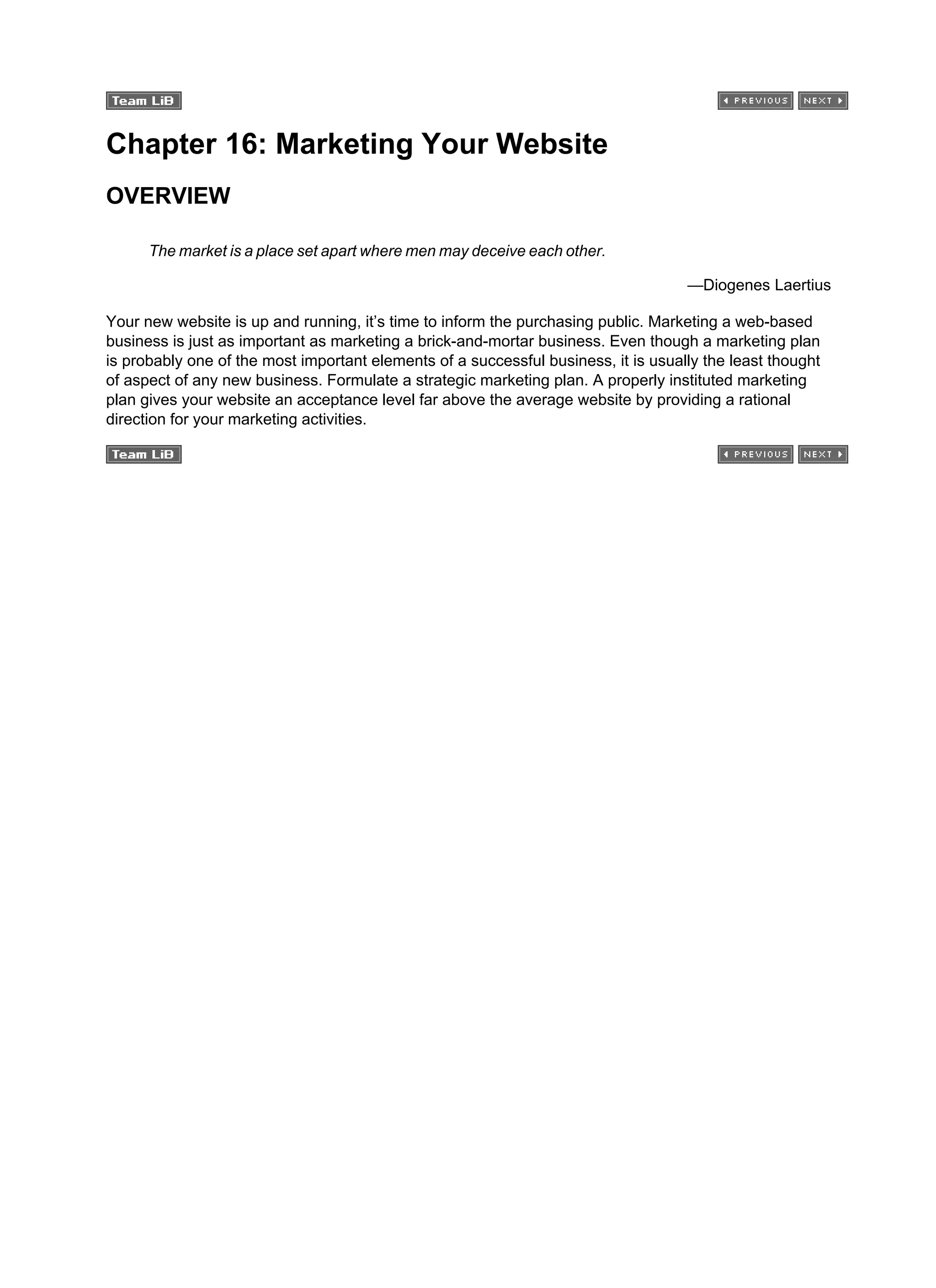 Chapter 16: Marketing Your Website
OVERVIEW
The market is a place set apart where men may deceive each other.
—Diogenes Laertius
Your new website is up and running, it’s time to inform the purchasing public. Marketing a web-based
business is just as important as marketing a brick-and-mortar business. Even though a marketing plan
is probably one of the most important elements of a successful business, it is usually the least thought
of aspect of any new business. Formulate a strategic marketing plan. A properly instituted marketing
plan gives your website an acceptance level far above the average website by providing a rational
direction for your marketing activities.
 