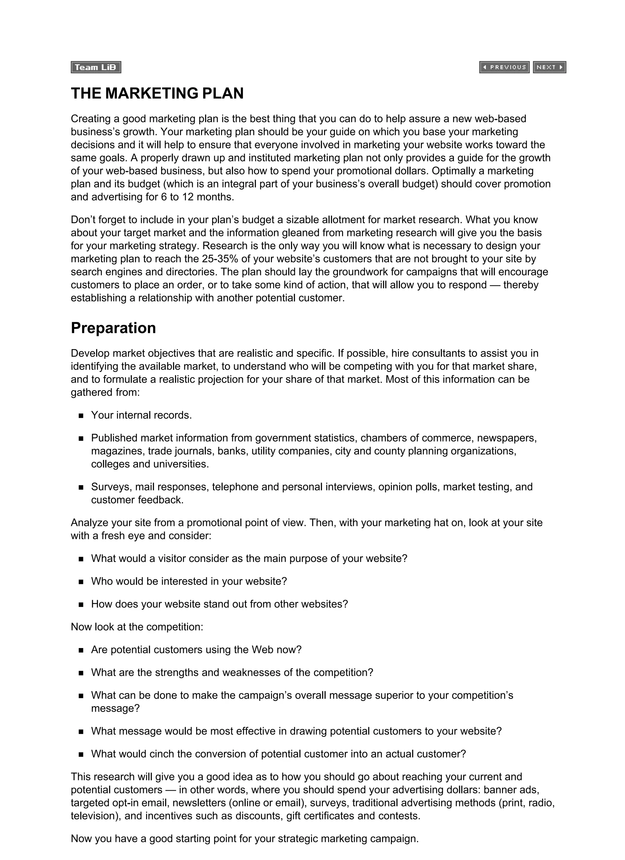 THE MARKETING PLAN
Creating a good marketing plan is the best thing that you can do to help assure a new web-based
business’s growth. Your marketing plan should be your guide on which you base your marketing
decisions and it will help to ensure that everyone involved in marketing your website works toward the
same goals. A properly drawn up and instituted marketing plan not only provides a guide for the growth
of your web-based business, but also how to spend your promotional dollars. Optimally a marketing
plan and its budget (which is an integral part of your business’s overall budget) should cover promotion
and advertising for 6 to 12 months.
Don’t forget to include in your plan’s budget a sizable allotment for market research. What you know
about your target market and the information gleaned from marketing research will give you the basis
for your marketing strategy. Research is the only way you will know what is necessary to design your
marketing plan to reach the 25-35% of your website’s customers that are not brought to your site by
search engines and directories. The plan should lay the groundwork for campaigns that will encourage
customers to place an order, or to take some kind of action, that will allow you to respond — thereby
establishing a relationship with another potential customer.
Preparation
Develop market objectives that are realistic and specific. If possible, hire consultants to assist you in
identifying the available market, to understand who will be competing with you for that market share,
and to formulate a realistic projection for your share of that market. Most of this information can be
gathered from:
Your internal records.
Published market information from government statistics, chambers of commerce, newspapers,
magazines, trade journals, banks, utility companies, city and county planning organizations,
colleges and universities.
Surveys, mail responses, telephone and personal interviews, opinion polls, market testing, and
customer feedback.
Analyze your site from a promotional point of view. Then, with your marketing hat on, look at your site
with a fresh eye and consider:
What would a visitor consider as the main purpose of your website?
Who would be interested in your website?
How does your website stand out from other websites?
Now look at the competition:
Are potential customers using the Web now?
What are the strengths and weaknesses of the competition?
What can be done to make the campaign’s overall message superior to your competition’s
message?
What message would be most effective in drawing potential customers to your website?
What would cinch the conversion of potential customer into an actual customer?
This research will give you a good idea as to how you should go about reaching your current and
potential customers — in other words, where you should spend your advertising dollars: banner ads,
targeted opt-in email, newsletters (online or email), surveys, traditional advertising methods (print, radio,
television), and incentives such as discounts, gift certificates and contests.
Now you have a good starting point for your strategic marketing campaign.
 