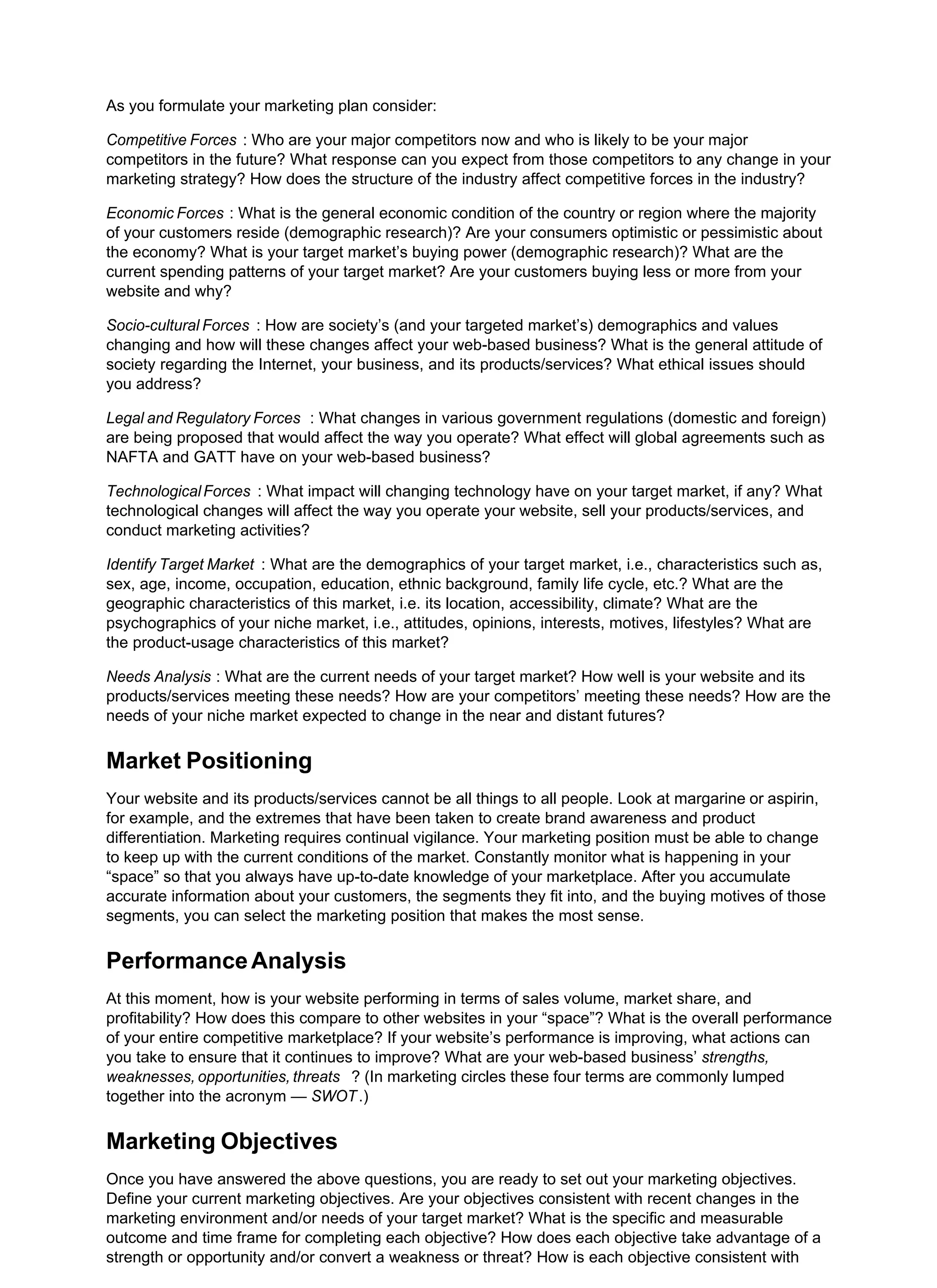 As you formulate your marketing plan consider:
Competitive Forces : Who are your major competitors now and who is likely to be your major
competitors in the future? What response can you expect from those competitors to any change in your
marketing strategy? How does the structure of the industry affect competitive forces in the industry?
Economic Forces : What is the general economic condition of the country or region where the majority
of your customers reside (demographic research)? Are your consumers optimistic or pessimistic about
the economy? What is your target market’s buying power (demographic research)? What are the
current spending patterns of your target market? Are your customers buying less or more from your
website and why?
Socio-cultural Forces : How are society’s (and your targeted market’s) demographics and values
changing and how will these changes affect your web-based business? What is the general attitude of
society regarding the Internet, your business, and its products/services? What ethical issues should
you address?
Legal and Regulatory Forces : What changes in various government regulations (domestic and foreign)
are being proposed that would affect the way you operate? What effect will global agreements such as
NAFTA and GATT have on your web-based business?
TechnologicalForces : What impact will changing technology have on your target market, if any? What
technological changes will affect the way you operate your website, sell your products/services, and
conduct marketing activities?
Identify Target Market : What are the demographics of your target market, i.e., characteristics such as,
sex, age, income, occupation, education, ethnic background, family life cycle, etc.? What are the
geographic characteristics of this market, i.e. its location, accessibility, climate? What are the
psychographics of your niche market, i.e., attitudes, opinions, interests, motives, lifestyles? What are
the product-usage characteristics of this market?
Needs Analysis : What are the current needs of your target market? How well is your website and its
products/services meeting these needs? How are your competitors’ meeting these needs? How are the
needs of your niche market expected to change in the near and distant futures?
Market Positioning
Your website and its products/services cannot be all things to all people. Look at margarine or aspirin,
for example, and the extremes that have been taken to create brand awareness and product
differentiation. Marketing requires continual vigilance. Your marketing position must be able to change
to keep up with the current conditions of the market. Constantly monitor what is happening in your
“space” so that you always have up-to-date knowledge of your marketplace. After you accumulate
accurate information about your customers, the segments they fit into, and the buying motives of those
segments, you can select the marketing position that makes the most sense.
PerformanceAnalysis
At this moment, how is your website performing in terms of sales volume, market share, and
profitability? How does this compare to other websites in your “space”? What is the overall performance
of your entire competitive marketplace? If your website’s performance is improving, what actions can
you take to ensure that it continues to improve? What are your web-based business’ strengths,
weaknesses, opportunities, threats ? (In marketing circles these four terms are commonly lumped
together into the acronym — SWOT.)
Marketing Objectives
Once you have answered the above questions, you are ready to set out your marketing objectives.
Define your current marketing objectives. Are your objectives consistent with recent changes in the
marketing environment and/or needs of your target market? What is the specific and measurable
outcome and time frame for completing each objective? How does each objective take advantage of a
strength or opportunity and/or convert a weakness or threat? How is each objective consistent with
 