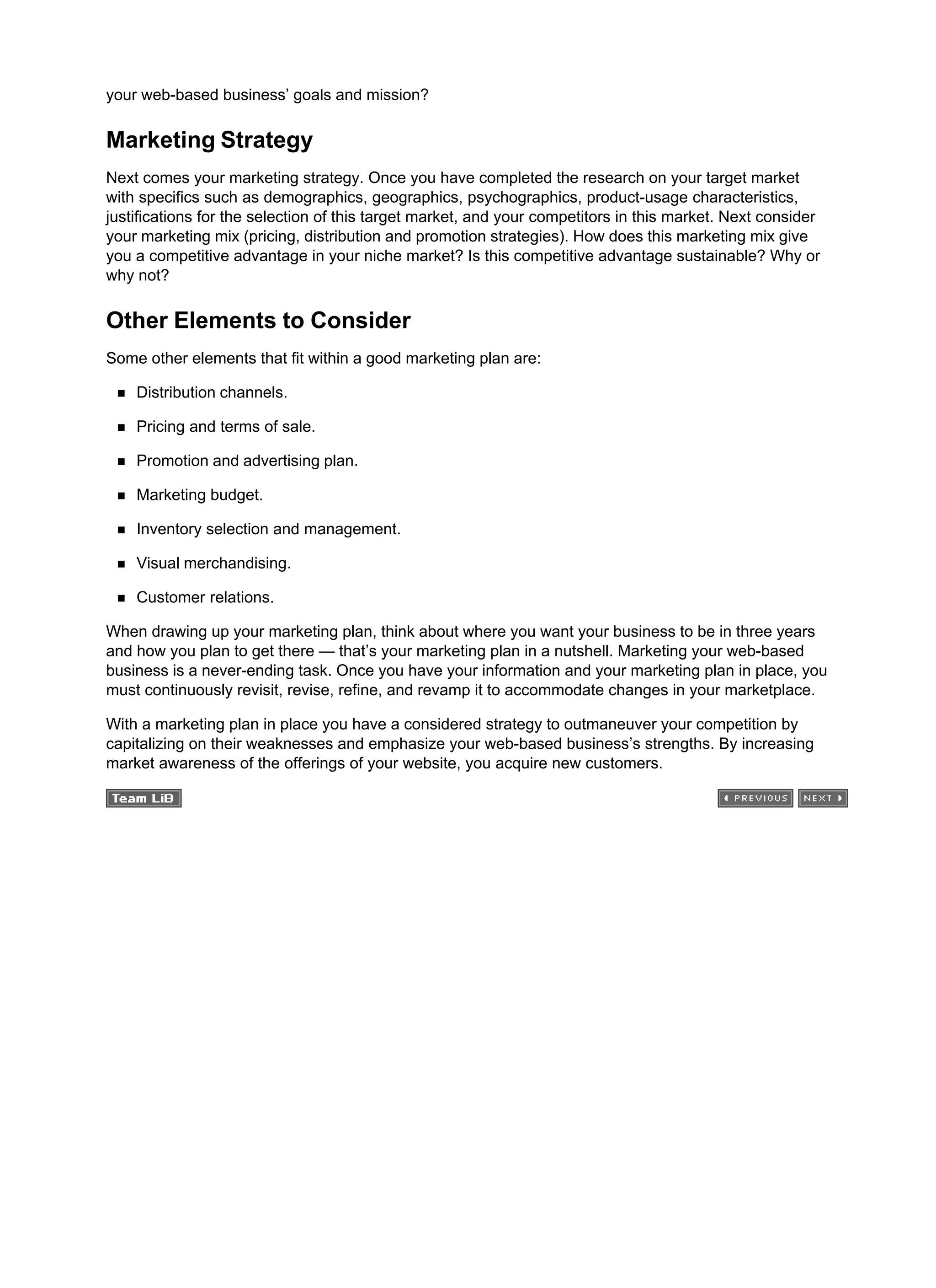 your web-based business’ goals and mission?
Marketing Strategy
Next comes your marketing strategy. Once you have completed the research on your target market
with specifics such as demographics, geographics, psychographics, product-usage characteristics,
justifications for the selection of this target market, and your competitors in this market. Next consider
your marketing mix (pricing, distribution and promotion strategies). How does this marketing mix give
you a competitive advantage in your niche market? Is this competitive advantage sustainable? Why or
why not?
Other Elements to Consider
Some other elements that fit within a good marketing plan are:
Distribution channels.
Pricing and terms of sale.
Promotion and advertising plan.
Marketing budget.
Inventory selection and management.
Visual merchandising.
Customer relations.
When drawing up your marketing plan, think about where you want your business to be in three years
and how you plan to get there — that’s your marketing plan in a nutshell. Marketing your web-based
business is a never-ending task. Once you have your information and your marketing plan in place, you
must continuously revisit, revise, refine, and revamp it to accommodate changes in your marketplace.
With a marketing plan in place you have a considered strategy to outmaneuver your competition by
capitalizing on their weaknesses and emphasize your web-based business’s strengths. By increasing
market awareness of the offerings of your website, you acquire new customers.
 