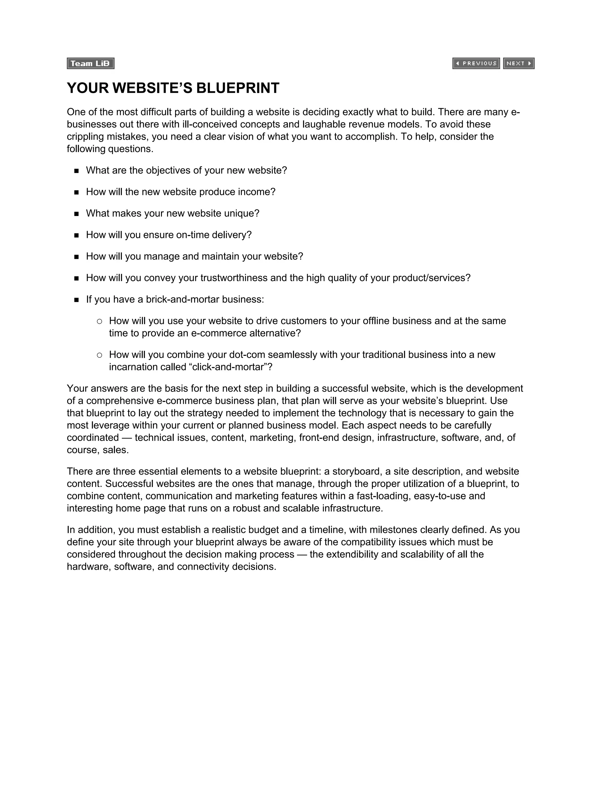 YOUR WEBSITE’S BLUEPRINT
One of the most difficult parts of building a website is deciding exactly what to build. There are many e-
businesses out there with ill-conceived concepts and laughable revenue models. To avoid these
crippling mistakes, you need a clear vision of what you want to accomplish. To help, consider the
following questions.
What are the objectives of your new website?
How will the new website produce income?
What makes your new website unique?
How will you ensure on-time delivery?
How will you manage and maintain your website?
How will you convey your trustworthiness and the high quality of your product/services?
If you have a brick-and-mortar business:
How will you use your website to drive customers to your offline business and at the same
time to provide an e-commerce alternative?
How will you combine your dot-com seamlessly with your traditional business into a new
incarnation called “click-and-mortar”?
Your answers are the basis for the next step in building a successful website, which is the development
of a comprehensive e-commerce business plan, that plan will serve as your website’s blueprint. Use
that blueprint to lay out the strategy needed to implement the technology that is necessary to gain the
most leverage within your current or planned business model. Each aspect needs to be carefully
coordinated — technical issues, content, marketing, front-end design, infrastructure, software, and, of
course, sales.
There are three essential elements to a website blueprint: a storyboard, a site description, and website
content. Successful websites are the ones that manage, through the proper utilization of a blueprint, to
combine content, communication and marketing features within a fast-loading, easy-to-use and
interesting home page that runs on a robust and scalable infrastructure.
In addition, you must establish a realistic budget and a timeline, with milestones clearly defined. As you
define your site through your blueprint always be aware of the compatibility issues which must be
considered throughout the decision making process — the extendibility and scalability of all the
hardware, software, and connectivity decisions.
 