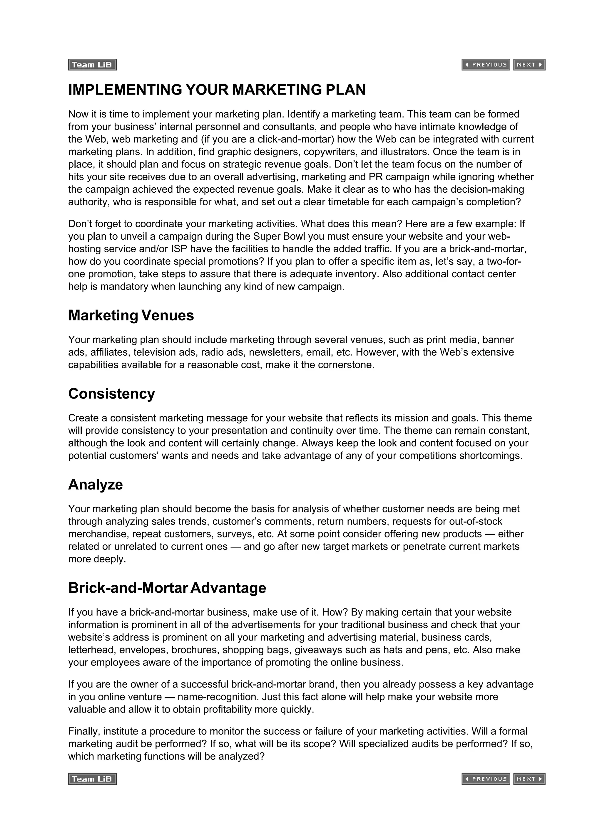 IMPLEMENTING YOUR MARKETING PLAN
Now it is time to implement your marketing plan. Identify a marketing team. This team can be formed
from your business’ internal personnel and consultants, and people who have intimate knowledge of
the Web, web marketing and (if you are a click-and-mortar) how the Web can be integrated with current
marketing plans. In addition, find graphic designers, copywriters, and illustrators. Once the team is in
place, it should plan and focus on strategic revenue goals. Don’t let the team focus on the number of
hits your site receives due to an overall advertising, marketing and PR campaign while ignoring whether
the campaign achieved the expected revenue goals. Make it clear as to who has the decision-making
authority, who is responsible for what, and set out a clear timetable for each campaign’s completion?
Don’t forget to coordinate your marketing activities. What does this mean? Here are a few example: If
you plan to unveil a campaign during the Super Bowl you must ensure your website and your web-
hosting service and/or ISP have the facilities to handle the added traffic. If you are a brick-and-mortar,
how do you coordinate special promotions? If you plan to offer a specific item as, let’s say, a two-for-
one promotion, take steps to assure that there is adequate inventory. Also additional contact center
help is mandatory when launching any kind of new campaign.
Marketing Venues
Your marketing plan should include marketing through several venues, such as print media, banner
ads, affiliates, television ads, radio ads, newsletters, email, etc. However, with the Web’s extensive
capabilities available for a reasonable cost, make it the cornerstone.
Consistency
Create a consistent marketing message for your website that reflects its mission and goals. This theme
will provide consistency to your presentation and continuity over time. The theme can remain constant,
although the look and content will certainly change. Always keep the look and content focused on your
potential customers’ wants and needs and take advantage of any of your competitions shortcomings.
Analyze
Your marketing plan should become the basis for analysis of whether customer needs are being met
through analyzing sales trends, customer’s comments, return numbers, requests for out-of-stock
merchandise, repeat customers, surveys, etc. At some point consider offering new products — either
related or unrelated to current ones — and go after new target markets or penetrate current markets
more deeply.
Brick-and-MortarAdvantage
If you have a brick-and-mortar business, make use of it. How? By making certain that your website
information is prominent in all of the advertisements for your traditional business and check that your
website’s address is prominent on all your marketing and advertising material, business cards,
letterhead, envelopes, brochures, shopping bags, giveaways such as hats and pens, etc. Also make
your employees aware of the importance of promoting the online business.
If you are the owner of a successful brick-and-mortar brand, then you already possess a key advantage
in you online venture — name-recognition. Just this fact alone will help make your website more
valuable and allow it to obtain profitability more quickly.
Finally, institute a procedure to monitor the success or failure of your marketing activities. Will a formal
marketing audit be performed? If so, what will be its scope? Will specialized audits be performed? If so,
which marketing functions will be analyzed?
 