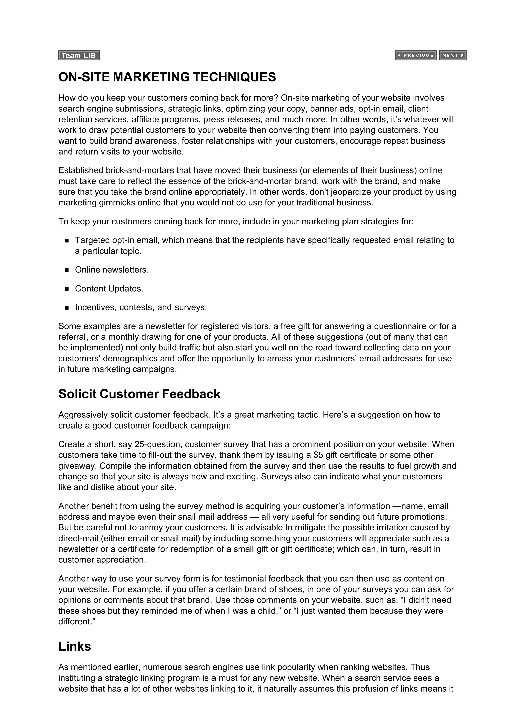 ON-SITE MARKETING TECHNIQUES
How do you keep your customers coming back for more? On-site marketing of your website involves
search engine submissions, strategic links, optimizing your copy, banner ads, opt-in email, client
retention services, affiliate programs, press releases, and much more. In other words, it’s whatever will
work to draw potential customers to your website then converting them into paying customers. You
want to build brand awareness, foster relationships with your customers, encourage repeat business
and return visits to your website.
Established brick-and-mortars that have moved their business (or elements of their business) online
must take care to reflect the essence of the brick-and-mortar brand, work with the brand, and make
sure that you take the brand online appropriately. In other words, don’t jeopardize your product by using
marketing gimmicks online that you would not do use for your traditional business.
To keep your customers coming back for more, include in your marketing plan strategies for:
Targeted opt-in email, which means that the recipients have specifically requested email relating to
a particular topic.
Online newsletters.
Content Updates.
Incentives, contests, and surveys.
Some examples are a newsletter for registered visitors, a free gift for answering a questionnaire or for a
referral, or a monthly drawing for one of your products. All of these suggestions (out of many that can
be implemented) not only build traffic but also start you well on the road toward collecting data on your
customers’ demographics and offer the opportunity to amass your customers’ email addresses for use
in future marketing campaigns.
Solicit Customer Feedback
Aggressively solicit customer feedback. It’s a great marketing tactic. Here’s a suggestion on how to
create a good customer feedback campaign:
Create a short, say 25-question, customer survey that has a prominent position on your website. When
customers take time to fill-out the survey, thank them by issuing a $5 gift certificate or some other
giveaway. Compile the information obtained from the survey and then use the results to fuel growth and
change so that your site is always new and exciting. Surveys also can indicate what your customers
like and dislike about your site.
Another benefit from using the survey method is acquiring your customer’s information —name, email
address and maybe even their snail mail address — all very useful for sending out future promotions.
But be careful not to annoy your customers. It is advisable to mitigate the possible irritation caused by
direct-mail (either email or snail mail) by including something your customers will appreciate such as a
newsletter or a certificate for redemption of a small gift or gift certificate; which can, in turn, result in
customer appreciation.
Another way to use your survey form is for testimonial feedback that you can then use as content on
your website. For example, if you offer a certain brand of shoes, in one of your surveys you can ask for
opinions or comments about that brand. Use those comments on your website, such as, “I didn’t need
these shoes but they reminded me of when I was a child,” or “I just wanted them because they were
different.”
Links
As mentioned earlier, numerous search engines use link popularity when ranking websites. Thus
instituting a strategic linking program is a must for any new website. When a search service sees a
website that has a lot of other websites linking to it, it naturally assumes this profusion of links means it
 
