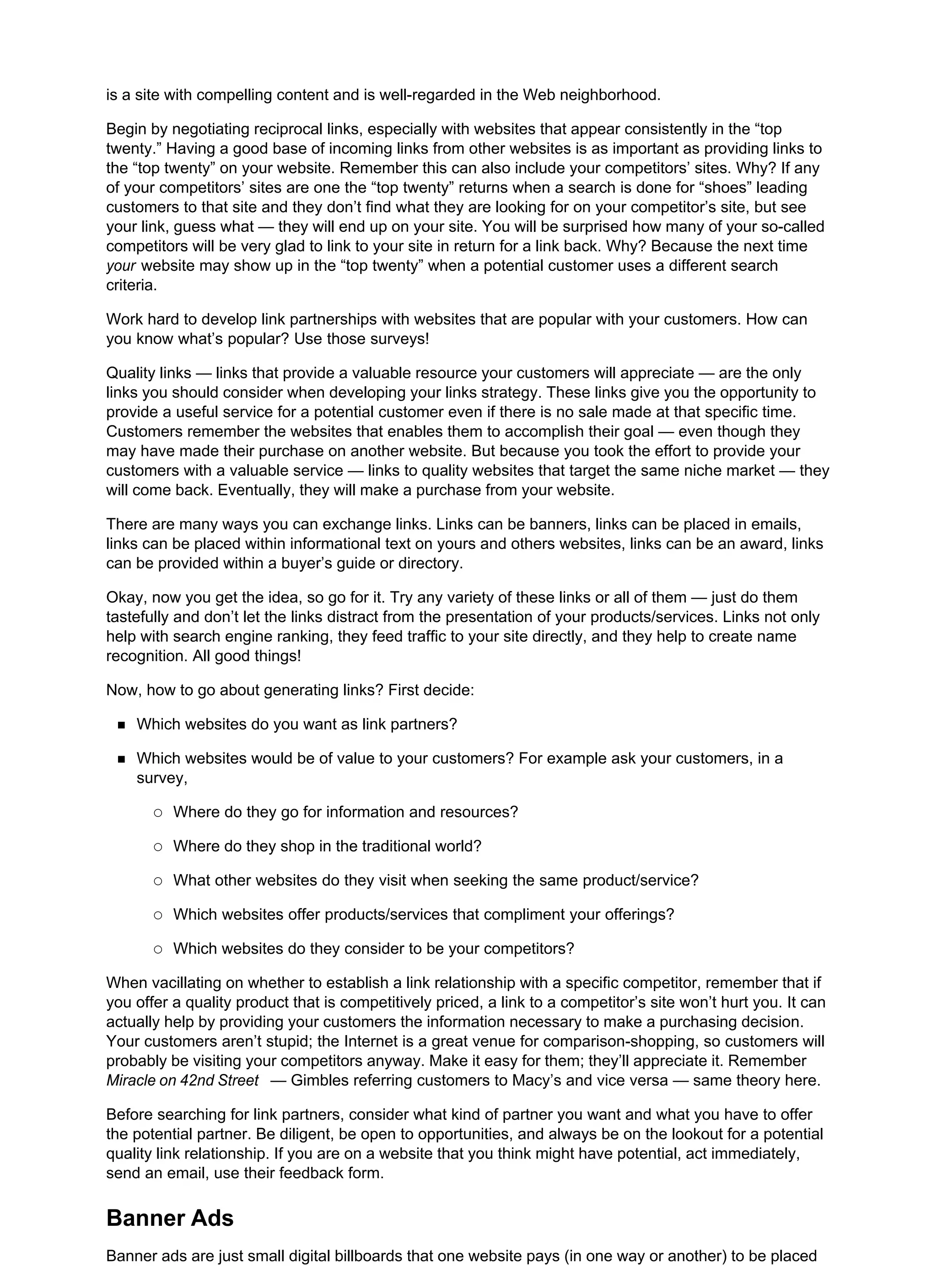 is a site with compelling content and is well-regarded in the Web neighborhood.
Begin by negotiating reciprocal links, especially with websites that appear consistently in the “top
twenty.” Having a good base of incoming links from other websites is as important as providing links to
the “top twenty” on your website. Remember this can also include your competitors’ sites. Why? If any
of your competitors’ sites are one the “top twenty” returns when a search is done for “shoes” leading
customers to that site and they don’t find what they are looking for on your competitor’s site, but see
your link, guess what — they will end up on your site. You will be surprised how many of your so-called
competitors will be very glad to link to your site in return for a link back. Why? Because the next time
your website may show up in the “top twenty” when a potential customer uses a different search
criteria.
Work hard to develop link partnerships with websites that are popular with your customers. How can
you know what’s popular? Use those surveys!
Quality links — links that provide a valuable resource your customers will appreciate — are the only
links you should consider when developing your links strategy. These links give you the opportunity to
provide a useful service for a potential customer even if there is no sale made at that specific time.
Customers remember the websites that enables them to accomplish their goal — even though they
may have made their purchase on another website. But because you took the effort to provide your
customers with a valuable service — links to quality websites that target the same niche market — they
will come back. Eventually, they will make a purchase from your website.
There are many ways you can exchange links. Links can be banners, links can be placed in emails,
links can be placed within informational text on yours and others websites, links can be an award, links
can be provided within a buyer’s guide or directory.
Okay, now you get the idea, so go for it. Try any variety of these links or all of them — just do them
tastefully and don’t let the links distract from the presentation of your products/services. Links not only
help with search engine ranking, they feed traffic to your site directly, and they help to create name
recognition. All good things!
Now, how to go about generating links? First decide:
Which websites do you want as link partners?
Which websites would be of value to your customers? For example ask your customers, in a
survey,
Where do they go for information and resources?
Where do they shop in the traditional world?
What other websites do they visit when seeking the same product/service?
Which websites offer products/services that compliment your offerings?
Which websites do they consider to be your competitors?
When vacillating on whether to establish a link relationship with a specific competitor, remember that if
you offer a quality product that is competitively priced, a link to a competitor’s site won’t hurt you. It can
actually help by providing your customers the information necessary to make a purchasing decision.
Your customers aren’t stupid; the Internet is a great venue for comparison-shopping, so customers will
probably be visiting your competitors anyway. Make it easy for them; they’ll appreciate it. Remember
Miracle on 42nd Street — Gimbles referring customers to Macy’s and vice versa — same theory here.
Before searching for link partners, consider what kind of partner you want and what you have to offer
the potential partner. Be diligent, be open to opportunities, and always be on the lookout for a potential
quality link relationship. If you are on a website that you think might have potential, act immediately,
send an email, use their feedback form.
Banner Ads
Banner ads are just small digital billboards that one website pays (in one way or another) to be placed
 