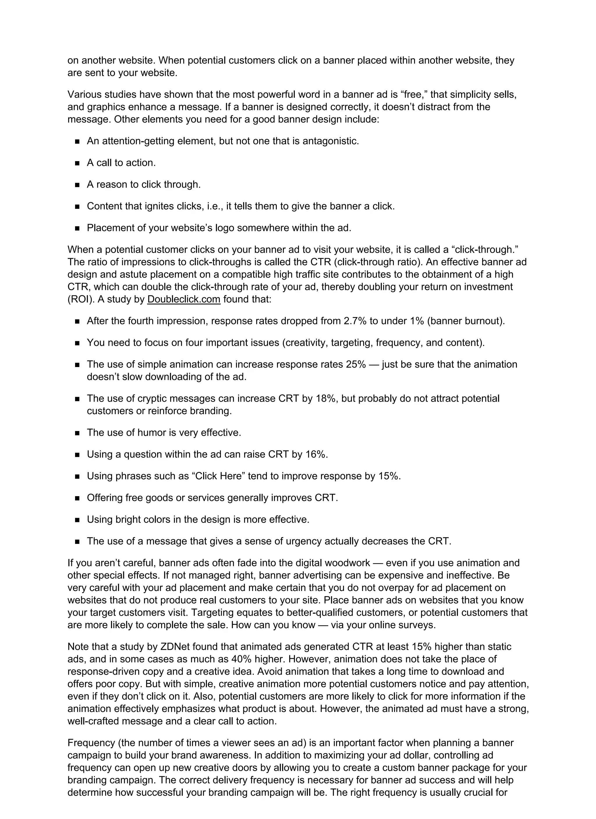 on another website. When potential customers click on a banner placed within another website, they
are sent to your website.
Various studies have shown that the most powerful word in a banner ad is “free,” that simplicity sells,
and graphics enhance a message. If a banner is designed correctly, it doesn’t distract from the
message. Other elements you need for a good banner design include:
An attention-getting element, but not one that is antagonistic.
A call to action.
A reason to click through.
Content that ignites clicks, i.e., it tells them to give the banner a click.
Placement of your website’s logo somewhere within the ad.
When a potential customer clicks on your banner ad to visit your website, it is called a “click-through.”
The ratio of impressions to click-throughs is called the CTR (click-through ratio). An effective banner ad
design and astute placement on a compatible high traffic site contributes to the obtainment of a high
CTR, which can double the click-through rate of your ad, thereby doubling your return on investment
(ROI). A study by Doubleclick.com found that:
After the fourth impression, response rates dropped from 2.7% to under 1% (banner burnout).
You need to focus on four important issues (creativity, targeting, frequency, and content).
The use of simple animation can increase response rates 25% — just be sure that the animation
doesn’t slow downloading of the ad.
The use of cryptic messages can increase CRT by 18%, but probably do not attract potential
customers or reinforce branding.
The use of humor is very effective.
Using a question within the ad can raise CRT by 16%.
Using phrases such as “Click Here” tend to improve response by 15%.
Offering free goods or services generally improves CRT.
Using bright colors in the design is more effective.
The use of a message that gives a sense of urgency actually decreases the CRT.
If you aren’t careful, banner ads often fade into the digital woodwork — even if you use animation and
other special effects. If not managed right, banner advertising can be expensive and ineffective. Be
very careful with your ad placement and make certain that you do not overpay for ad placement on
websites that do not produce real customers to your site. Place banner ads on websites that you know
your target customers visit. Targeting equates to better-qualified customers, or potential customers that
are more likely to complete the sale. How can you know — via your online surveys.
Note that a study by ZDNet found that animated ads generated CTR at least 15% higher than static
ads, and in some cases as much as 40% higher. However, animation does not take the place of
response-driven copy and a creative idea. Avoid animation that takes a long time to download and
offers poor copy. But with simple, creative animation more potential customers notice and pay attention,
even if they don’t click on it. Also, potential customers are more likely to click for more information if the
animation effectively emphasizes what product is about. However, the animated ad must have a strong,
well-crafted message and a clear call to action.
Frequency (the number of times a viewer sees an ad) is an important factor when planning a banner
campaign to build your brand awareness. In addition to maximizing your ad dollar, controlling ad
frequency can open up new creative doors by allowing you to create a custom banner package for your
branding campaign. The correct delivery frequency is necessary for banner ad success and will help
determine how successful your branding campaign will be. The right frequency is usually crucial for
 
