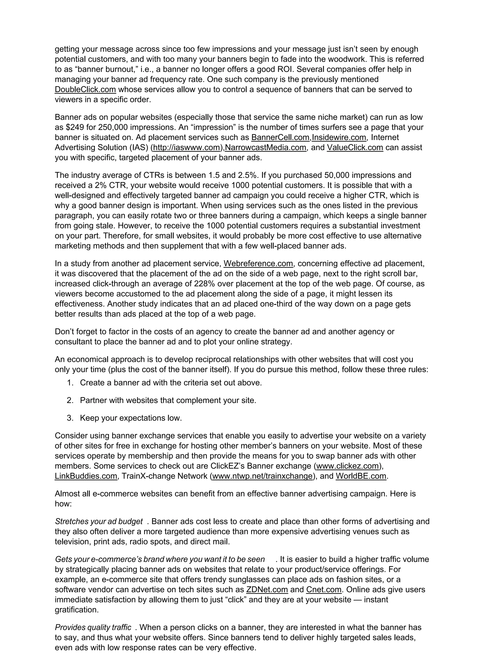 getting your message across since too few impressions and your message just isn’t seen by enough
potential customers, and with too many your banners begin to fade into the woodwork. This is referred
to as “banner burnout,” i.e., a banner no longer offers a good ROI. Several companies offer help in
managing your banner ad frequency rate. One such company is the previously mentioned
DoubleClick.com whose services allow you to control a sequence of banners that can be served to
viewers in a specific order.
Banner ads on popular websites (especially those that service the same niche market) can run as low
as $249 for 250,000 impressions. An “impression” is the number of times surfers see a page that your
banner is situated on. Ad placement services such as BannerCell.com,Insidewire.com, Internet
Advertising Solution (IAS) (http://iaswww.com),NarrowcastMedia.com, and ValueClick.com can assist
you with specific, targeted placement of your banner ads.
The industry average of CTRs is between 1.5 and 2.5%. If you purchased 50,000 impressions and
received a 2% CTR, your website would receive 1000 potential customers. It is possible that with a
well-designed and effectively targeted banner ad campaign you could receive a higher CTR, which is
why a good banner design is important. When using services such as the ones listed in the previous
paragraph, you can easily rotate two or three banners during a campaign, which keeps a single banner
from going stale. However, to receive the 1000 potential customers requires a substantial investment
on your part. Therefore, for small websites, it would probably be more cost effective to use alternative
marketing methods and then supplement that with a few well-placed banner ads.
In a study from another ad placement service, Webreference.com, concerning effective ad placement,
it was discovered that the placement of the ad on the side of a web page, next to the right scroll bar,
increased click-through an average of 228% over placement at the top of the web page. Of course, as
viewers become accustomed to the ad placement along the side of a page, it might lessen its
effectiveness. Another study indicates that an ad placed one-third of the way down on a page gets
better results than ads placed at the top of a web page.
Don’t forget to factor in the costs of an agency to create the banner ad and another agency or
consultant to place the banner ad and to plot your online strategy.
An economical approach is to develop reciprocal relationships with other websites that will cost you
only your time (plus the cost of the banner itself). If you do pursue this method, follow these three rules:
Create a banner ad with the criteria set out above.
1.
Partner with websites that complement your site.
2.
Keep your expectations low.
3.
Consider using banner exchange services that enable you easily to advertise your website on a variety
of other sites for free in exchange for hosting other member’s banners on your website. Most of these
services operate by membership and then provide the means for you to swap banner ads with other
members. Some services to check out are ClickEZ’s Banner exchange (www.clickez.com),
LinkBuddies.com, TrainX-change Network (www.ntwp.net/trainxchange), and WorldBE.com.
Almost all e-commerce websites can benefit from an effective banner advertising campaign. Here is
how:
Stretches your ad budget . Banner ads cost less to create and place than other forms of advertising and
they also often deliver a more targeted audience than more expensive advertising venues such as
television, print ads, radio spots, and direct mail.
Gets your e-commerce’s brand where you want it to be seen . It is easier to build a higher traffic volume
by strategically placing banner ads on websites that relate to your product/service offerings. For
example, an e-commerce site that offers trendy sunglasses can place ads on fashion sites, or a
software vendor can advertise on tech sites such as ZDNet.com and Cnet.com. Online ads give users
immediate satisfaction by allowing them to just “click” and they are at your website — instant
gratification.
Provides quality traffic . When a person clicks on a banner, they are interested in what the banner has
to say, and thus what your website offers. Since banners tend to deliver highly targeted sales leads,
even ads with low response rates can be very effective.
 