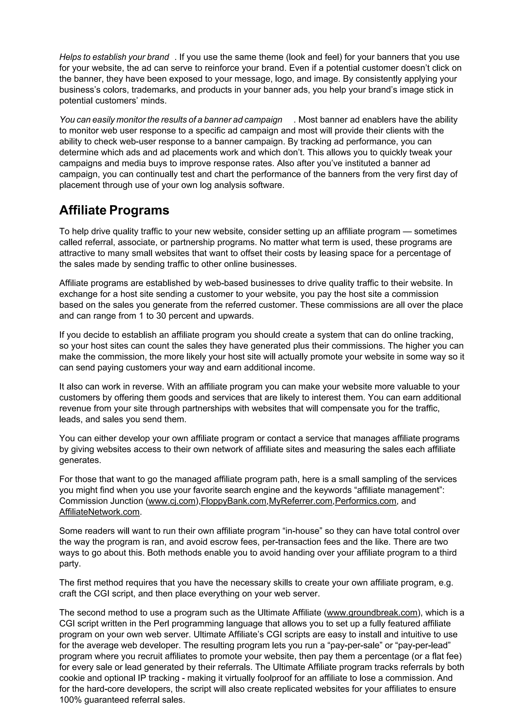 Helps to establish your brand . If you use the same theme (look and feel) for your banners that you use
for your website, the ad can serve to reinforce your brand. Even if a potential customer doesn’t click on
the banner, they have been exposed to your message, logo, and image. By consistently applying your
business’s colors, trademarks, and products in your banner ads, you help your brand’s image stick in
potential customers’ minds.
You can easily monitor the results of a banner ad campaign . Most banner ad enablers have the ability
to monitor web user response to a specific ad campaign and most will provide their clients with the
ability to check web-user response to a banner campaign. By tracking ad performance, you can
determine which ads and ad placements work and which don’t. This allows you to quickly tweak your
campaigns and media buys to improve response rates. Also after you’ve instituted a banner ad
campaign, you can continually test and chart the performance of the banners from the very first day of
placement through use of your own log analysis software.
Affiliate Programs
To help drive quality traffic to your new website, consider setting up an affiliate program — sometimes
called referral, associate, or partnership programs. No matter what term is used, these programs are
attractive to many small websites that want to offset their costs by leasing space for a percentage of
the sales made by sending traffic to other online businesses.
Affiliate programs are established by web-based businesses to drive quality traffic to their website. In
exchange for a host site sending a customer to your website, you pay the host site a commission
based on the sales you generate from the referred customer. These commissions are all over the place
and can range from 1 to 30 percent and upwards.
If you decide to establish an affiliate program you should create a system that can do online tracking,
so your host sites can count the sales they have generated plus their commissions. The higher you can
make the commission, the more likely your host site will actually promote your website in some way so it
can send paying customers your way and earn additional income.
It also can work in reverse. With an affiliate program you can make your website more valuable to your
customers by offering them goods and services that are likely to interest them. You can earn additional
revenue from your site through partnerships with websites that will compensate you for the traffic,
leads, and sales you send them.
You can either develop your own affiliate program or contact a service that manages affiliate programs
by giving websites access to their own network of affiliate sites and measuring the sales each affiliate
generates.
For those that want to go the managed affiliate program path, here is a small sampling of the services
you might find when you use your favorite search engine and the keywords “affiliate management”:
Commission Junction (www.cj.com),FloppyBank.com,MyReferrer.com,Performics.com, and
AffiliateNetwork.com.
Some readers will want to run their own affiliate program “in-house” so they can have total control over
the way the program is ran, and avoid escrow fees, per-transaction fees and the like. There are two
ways to go about this. Both methods enable you to avoid handing over your affiliate program to a third
party.
The first method requires that you have the necessary skills to create your own affiliate program, e.g.
craft the CGI script, and then place everything on your web server.
The second method to use a program such as the Ultimate Affiliate (www.groundbreak.com), which is a
CGI script written in the Perl programming language that allows you to set up a fully featured affiliate
program on your own web server. Ultimate Affiliate’s CGI scripts are easy to install and intuitive to use
for the average web developer. The resulting program lets you run a “pay-per-sale” or “pay-per-lead”
program where you recruit affiliates to promote your website, then pay them a percentage (or a flat fee)
for every sale or lead generated by their referrals. The Ultimate Affiliate program tracks referrals by both
cookie and optional IP tracking - making it virtually foolproof for an affiliate to lose a commission. And
for the hard-core developers, the script will also create replicated websites for your affiliates to ensure
100% guaranteed referral sales.
 