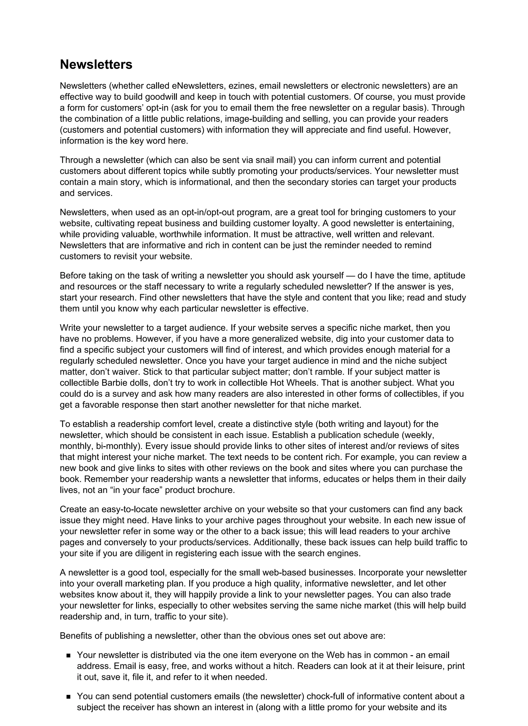 Newsletters
Newsletters (whether called eNewsletters, ezines, email newsletters or electronic newsletters) are an
effective way to build goodwill and keep in touch with potential customers. Of course, you must provide
a form for customers’ opt-in (ask for you to email them the free newsletter on a regular basis). Through
the combination of a little public relations, image-building and selling, you can provide your readers
(customers and potential customers) with information they will appreciate and find useful. However,
information is the key word here.
Through a newsletter (which can also be sent via snail mail) you can inform current and potential
customers about different topics while subtly promoting your products/services. Your newsletter must
contain a main story, which is informational, and then the secondary stories can target your products
and services.
Newsletters, when used as an opt-in/opt-out program, are a great tool for bringing customers to your
website, cultivating repeat business and building customer loyalty. A good newsletter is entertaining,
while providing valuable, worthwhile information. It must be attractive, well written and relevant.
Newsletters that are informative and rich in content can be just the reminder needed to remind
customers to revisit your website.
Before taking on the task of writing a newsletter you should ask yourself — do I have the time, aptitude
and resources or the staff necessary to write a regularly scheduled newsletter? If the answer is yes,
start your research. Find other newsletters that have the style and content that you like; read and study
them until you know why each particular newsletter is effective.
Write your newsletter to a target audience. If your website serves a specific niche market, then you
have no problems. However, if you have a more generalized website, dig into your customer data to
find a specific subject your customers will find of interest, and which provides enough material for a
regularly scheduled newsletter. Once you have your target audience in mind and the niche subject
matter, don’t waiver. Stick to that particular subject matter; don’t ramble. If your subject matter is
collectible Barbie dolls, don’t try to work in collectible Hot Wheels. That is another subject. What you
could do is a survey and ask how many readers are also interested in other forms of collectibles, if you
get a favorable response then start another newsletter for that niche market.
To establish a readership comfort level, create a distinctive style (both writing and layout) for the
newsletter, which should be consistent in each issue. Establish a publication schedule (weekly,
monthly, bi-monthly). Every issue should provide links to other sites of interest and/or reviews of sites
that might interest your niche market. The text needs to be content rich. For example, you can review a
new book and give links to sites with other reviews on the book and sites where you can purchase the
book. Remember your readership wants a newsletter that informs, educates or helps them in their daily
lives, not an “in your face” product brochure.
Create an easy-to-locate newsletter archive on your website so that your customers can find any back
issue they might need. Have links to your archive pages throughout your website. In each new issue of
your newsletter refer in some way or the other to a back issue; this will lead readers to your archive
pages and conversely to your products/services. Additionally, these back issues can help build traffic to
your site if you are diligent in registering each issue with the search engines.
A newsletter is a good tool, especially for the small web-based businesses. Incorporate your newsletter
into your overall marketing plan. If you produce a high quality, informative newsletter, and let other
websites know about it, they will happily provide a link to your newsletter pages. You can also trade
your newsletter for links, especially to other websites serving the same niche market (this will help build
readership and, in turn, traffic to your site).
Benefits of publishing a newsletter, other than the obvious ones set out above are:
Your newsletter is distributed via the one item everyone on the Web has in common - an email
address. Email is easy, free, and works without a hitch. Readers can look at it at their leisure, print
it out, save it, file it, and refer to it when needed.
You can send potential customers emails (the newsletter) chock-full of informative content about a
subject the receiver has shown an interest in (along with a little promo for your website and its
 