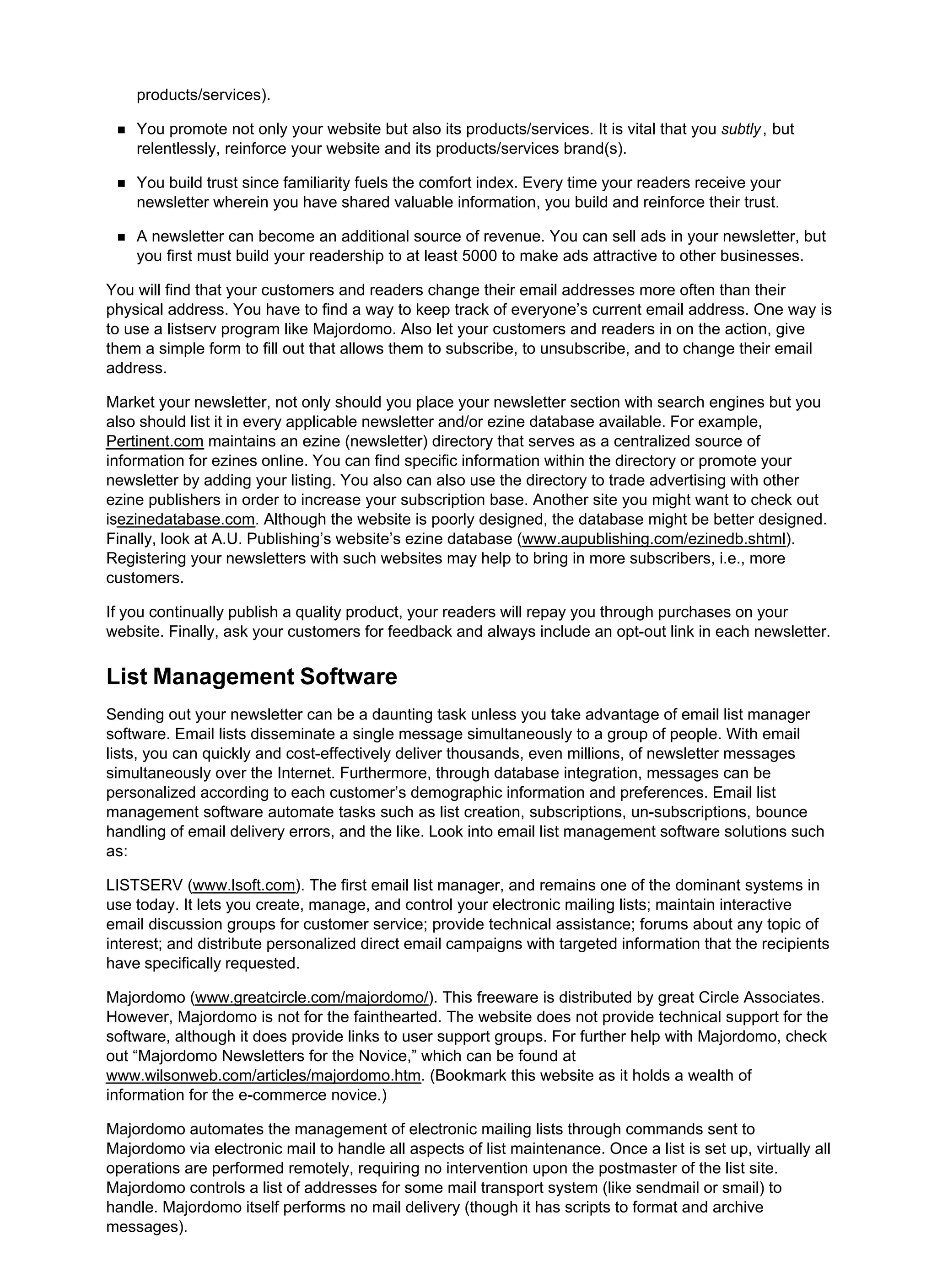 products/services).
You promote not only your website but also its products/services. It is vital that you subtly, but
relentlessly, reinforce your website and its products/services brand(s).
You build trust since familiarity fuels the comfort index. Every time your readers receive your
newsletter wherein you have shared valuable information, you build and reinforce their trust.
A newsletter can become an additional source of revenue. You can sell ads in your newsletter, but
you first must build your readership to at least 5000 to make ads attractive to other businesses.
You will find that your customers and readers change their email addresses more often than their
physical address. You have to find a way to keep track of everyone’s current email address. One way is
to use a listserv program like Majordomo. Also let your customers and readers in on the action, give
them a simple form to fill out that allows them to subscribe, to unsubscribe, and to change their email
address.
Market your newsletter, not only should you place your newsletter section with search engines but you
also should list it in every applicable newsletter and/or ezine database available. For example,
Pertinent.com maintains an ezine (newsletter) directory that serves as a centralized source of
information for ezines online. You can find specific information within the directory or promote your
newsletter by adding your listing. You also can also use the directory to trade advertising with other
ezine publishers in order to increase your subscription base. Another site you might want to check out
isezinedatabase.com. Although the website is poorly designed, the database might be better designed.
Finally, look at A.U. Publishing’s website’s ezine database (www.aupublishing.com/ezinedb.shtml).
Registering your newsletters with such websites may help to bring in more subscribers, i.e., more
customers.
If you continually publish a quality product, your readers will repay you through purchases on your
website. Finally, ask your customers for feedback and always include an opt-out link in each newsletter.
List Management Software
Sending out your newsletter can be a daunting task unless you take advantage of email list manager
software. Email lists disseminate a single message simultaneously to a group of people. With email
lists, you can quickly and cost-effectively deliver thousands, even millions, of newsletter messages
simultaneously over the Internet. Furthermore, through database integration, messages can be
personalized according to each customer’s demographic information and preferences. Email list
management software automate tasks such as list creation, subscriptions, un-subscriptions, bounce
handling of email delivery errors, and the like. Look into email list management software solutions such
as:
LISTSERV (www.lsoft.com). The first email list manager, and remains one of the dominant systems in
use today. It lets you create, manage, and control your electronic mailing lists; maintain interactive
email discussion groups for customer service; provide technical assistance; forums about any topic of
interest; and distribute personalized direct email campaigns with targeted information that the recipients
have specifically requested.
Majordomo (www.greatcircle.com/majordomo/). This freeware is distributed by great Circle Associates.
However, Majordomo is not for the fainthearted. The website does not provide technical support for the
software, although it does provide links to user support groups. For further help with Majordomo, check
out “Majordomo Newsletters for the Novice,” which can be found at
www.wilsonweb.com/articles/majordomo.htm. (Bookmark this website as it holds a wealth of
information for the e-commerce novice.)
Majordomo automates the management of electronic mailing lists through commands sent to
Majordomo via electronic mail to handle all aspects of list maintenance. Once a list is set up, virtually all
operations are performed remotely, requiring no intervention upon the postmaster of the list site.
Majordomo controls a list of addresses for some mail transport system (like sendmail or smail) to
handle. Majordomo itself performs no mail delivery (though it has scripts to format and archive
messages).
 