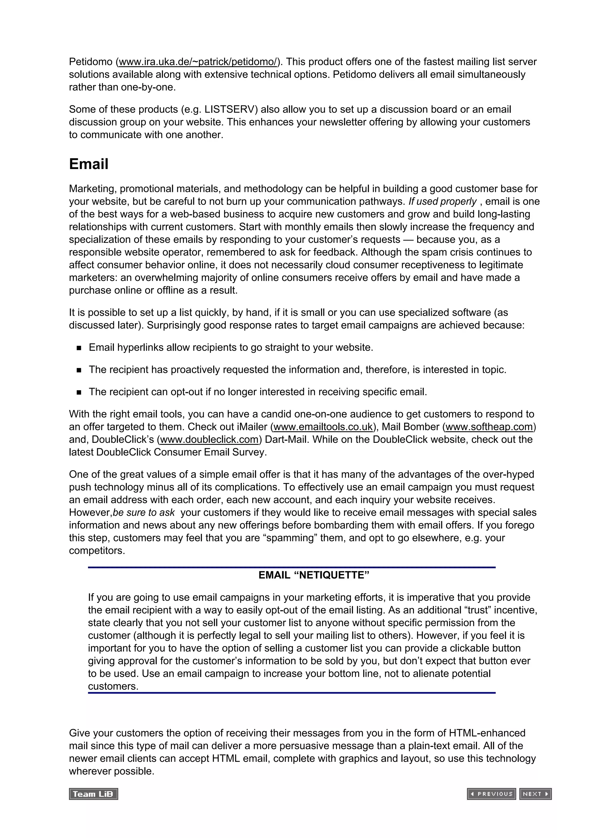 Petidomo (www.ira.uka.de/~patrick/petidomo/). This product offers one of the fastest mailing list server
solutions available along with extensive technical options. Petidomo delivers all email simultaneously
rather than one-by-one.
Some of these products (e.g. LISTSERV) also allow you to set up a discussion board or an email
discussion group on your website. This enhances your newsletter offering by allowing your customers
to communicate with one another.
Email
Marketing, promotional materials, and methodology can be helpful in building a good customer base for
your website, but be careful to not burn up your communication pathways. If used properly , email is one
of the best ways for a web-based business to acquire new customers and grow and build long-lasting
relationships with current customers. Start with monthly emails then slowly increase the frequency and
specialization of these emails by responding to your customer’s requests — because you, as a
responsible website operator, remembered to ask for feedback. Although the spam crisis continues to
affect consumer behavior online, it does not necessarily cloud consumer receptiveness to legitimate
marketers: an overwhelming majority of online consumers receive offers by email and have made a
purchase online or offline as a result.
It is possible to set up a list quickly, by hand, if it is small or you can use specialized software (as
discussed later). Surprisingly good response rates to target email campaigns are achieved because:
Email hyperlinks allow recipients to go straight to your website.
The recipient has proactively requested the information and, therefore, is interested in topic.
The recipient can opt-out if no longer interested in receiving specific email.
With the right email tools, you can have a candid one-on-one audience to get customers to respond to
an offer targeted to them. Check out iMailer (www.emailtools.co.uk), Mail Bomber (www.softheap.com)
and, DoubleClick’s (www.doubleclick.com) Dart-Mail. While on the DoubleClick website, check out the
latest DoubleClick Consumer Email Survey.
One of the great values of a simple email offer is that it has many of the advantages of the over-hyped
push technology minus all of its complications. To effectively use an email campaign you must request
an email address with each order, each new account, and each inquiry your website receives.
However,be sure to ask your customers if they would like to receive email messages with special sales
information and news about any new offerings before bombarding them with email offers. If you forego
this step, customers may feel that you are “spamming” them, and opt to go elsewhere, e.g. your
competitors.
EMAIL “NETIQUETTE”
If you are going to use email campaigns in your marketing efforts, it is imperative that you provide
the email recipient with a way to easily opt-out of the email listing. As an additional “trust” incentive,
state clearly that you not sell your customer list to anyone without specific permission from the
customer (although it is perfectly legal to sell your mailing list to others). However, if you feel it is
important for you to have the option of selling a customer list you can provide a clickable button
giving approval for the customer’s information to be sold by you, but don’t expect that button ever
to be used. Use an email campaign to increase your bottom line, not to alienate potential
customers.
Give your customers the option of receiving their messages from you in the form of HTML-enhanced
mail since this type of mail can deliver a more persuasive message than a plain-text email. All of the
newer email clients can accept HTML email, complete with graphics and layout, so use this technology
wherever possible.
 