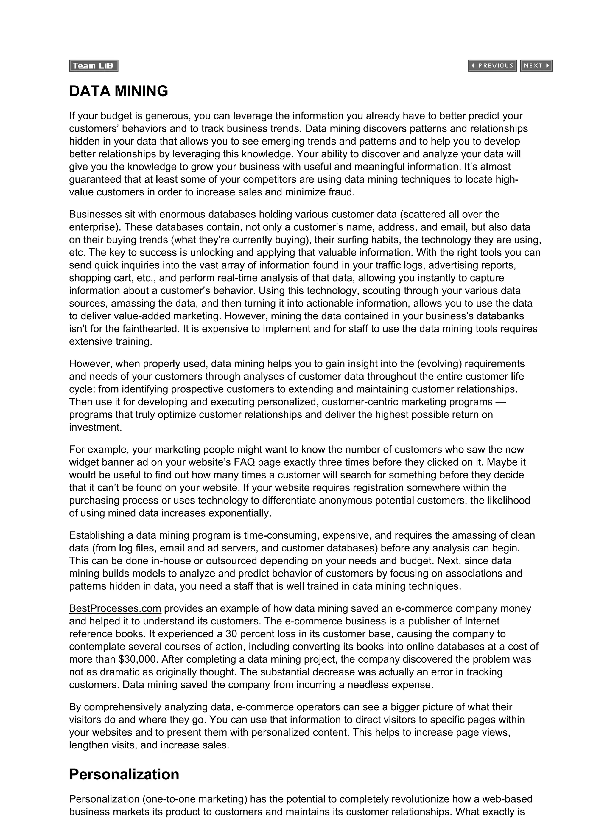 DATA MINING
If your budget is generous, you can leverage the information you already have to better predict your
customers’ behaviors and to track business trends. Data mining discovers patterns and relationships
hidden in your data that allows you to see emerging trends and patterns and to help you to develop
better relationships by leveraging this knowledge. Your ability to discover and analyze your data will
give you the knowledge to grow your business with useful and meaningful information. It’s almost
guaranteed that at least some of your competitors are using data mining techniques to locate high-
value customers in order to increase sales and minimize fraud.
Businesses sit with enormous databases holding various customer data (scattered all over the
enterprise). These databases contain, not only a customer’s name, address, and email, but also data
on their buying trends (what they’re currently buying), their surfing habits, the technology they are using,
etc. The key to success is unlocking and applying that valuable information. With the right tools you can
send quick inquiries into the vast array of information found in your traffic logs, advertising reports,
shopping cart, etc., and perform real-time analysis of that data, allowing you instantly to capture
information about a customer’s behavior. Using this technology, scouting through your various data
sources, amassing the data, and then turning it into actionable information, allows you to use the data
to deliver value-added marketing. However, mining the data contained in your business’s databanks
isn’t for the fainthearted. It is expensive to implement and for staff to use the data mining tools requires
extensive training.
However, when properly used, data mining helps you to gain insight into the (evolving) requirements
and needs of your customers through analyses of customer data throughout the entire customer life
cycle: from identifying prospective customers to extending and maintaining customer relationships.
Then use it for developing and executing personalized, customer-centric marketing programs —
programs that truly optimize customer relationships and deliver the highest possible return on
investment.
For example, your marketing people might want to know the number of customers who saw the new
widget banner ad on your website’s FAQ page exactly three times before they clicked on it. Maybe it
would be useful to find out how many times a customer will search for something before they decide
that it can’t be found on your website. If your website requires registration somewhere within the
purchasing process or uses technology to differentiate anonymous potential customers, the likelihood
of using mined data increases exponentially.
Establishing a data mining program is time-consuming, expensive, and requires the amassing of clean
data (from log files, email and ad servers, and customer databases) before any analysis can begin.
This can be done in-house or outsourced depending on your needs and budget. Next, since data
mining builds models to analyze and predict behavior of customers by focusing on associations and
patterns hidden in data, you need a staff that is well trained in data mining techniques.
BestProcesses.com provides an example of how data mining saved an e-commerce company money
and helped it to understand its customers. The e-commerce business is a publisher of Internet
reference books. It experienced a 30 percent loss in its customer base, causing the company to
contemplate several courses of action, including converting its books into online databases at a cost of
more than $30,000. After completing a data mining project, the company discovered the problem was
not as dramatic as originally thought. The substantial decrease was actually an error in tracking
customers. Data mining saved the company from incurring a needless expense.
By comprehensively analyzing data, e-commerce operators can see a bigger picture of what their
visitors do and where they go. You can use that information to direct visitors to specific pages within
your websites and to present them with personalized content. This helps to increase page views,
lengthen visits, and increase sales.
Personalization
Personalization (one-to-one marketing) has the potential to completely revolutionize how a web-based
business markets its product to customers and maintains its customer relationships. What exactly is
 