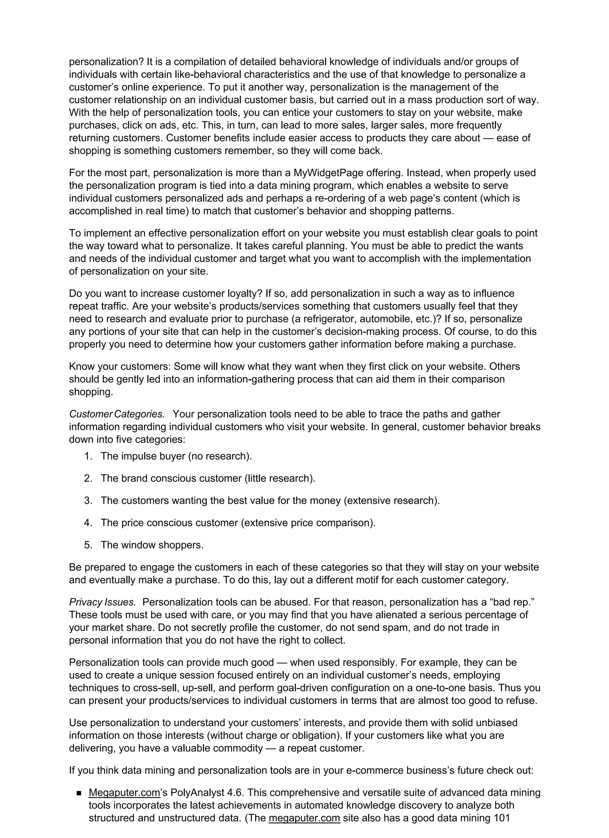personalization? It is a compilation of detailed behavioral knowledge of individuals and/or groups of
individuals with certain like-behavioral characteristics and the use of that knowledge to personalize a
customer’s online experience. To put it another way, personalization is the management of the
customer relationship on an individual customer basis, but carried out in a mass production sort of way.
With the help of personalization tools, you can entice your customers to stay on your website, make
purchases, click on ads, etc. This, in turn, can lead to more sales, larger sales, more frequently
returning customers. Customer benefits include easier access to products they care about — ease of
shopping is something customers remember, so they will come back.
For the most part, personalization is more than a MyWidgetPage offering. Instead, when properly used
the personalization program is tied into a data mining program, which enables a website to serve
individual customers personalized ads and perhaps a re-ordering of a web page’s content (which is
accomplished in real time) to match that customer’s behavior and shopping patterns.
To implement an effective personalization effort on your website you must establish clear goals to point
the way toward what to personalize. It takes careful planning. You must be able to predict the wants
and needs of the individual customer and target what you want to accomplish with the implementation
of personalization on your site.
Do you want to increase customer loyalty? If so, add personalization in such a way as to influence
repeat traffic. Are your website’s products/services something that customers usually feel that they
need to research and evaluate prior to purchase (a refrigerator, automobile, etc.)? If so, personalize
any portions of your site that can help in the customer’s decision-making process. Of course, to do this
properly you need to determine how your customers gather information before making a purchase.
Know your customers: Some will know what they want when they first click on your website. Others
should be gently led into an information-gathering process that can aid them in their comparison
shopping.
CustomerCategories. Your personalization tools need to be able to trace the paths and gather
information regarding individual customers who visit your website. In general, customer behavior breaks
down into five categories:
The impulse buyer (no research).
1.
The brand conscious customer (little research).
2.
The customers wanting the best value for the money (extensive research).
3.
The price conscious customer (extensive price comparison).
4.
The window shoppers.
5.
Be prepared to engage the customers in each of these categories so that they will stay on your website
and eventually make a purchase. To do this, lay out a different motif for each customer category.
Privacy Issues. Personalization tools can be abused. For that reason, personalization has a “bad rep.”
These tools must be used with care, or you may find that you have alienated a serious percentage of
your market share. Do not secretly profile the customer, do not send spam, and do not trade in
personal information that you do not have the right to collect.
Personalization tools can provide much good — when used responsibly. For example, they can be
used to create a unique session focused entirely on an individual customer’s needs, employing
techniques to cross-sell, up-sell, and perform goal-driven configuration on a one-to-one basis. Thus you
can present your products/services to individual customers in terms that are almost too good to refuse.
Use personalization to understand your customers’ interests, and provide them with solid unbiased
information on those interests (without charge or obligation). If your customers like what you are
delivering, you have a valuable commodity — a repeat customer.
If you think data mining and personalization tools are in your e-commerce business’s future check out:
Megaputer.com’s PolyAnalyst 4.6. This comprehensive and versatile suite of advanced data mining
tools incorporates the latest achievements in automated knowledge discovery to analyze both
structured and unstructured data. (The megaputer.com site also has a good data mining 101
 