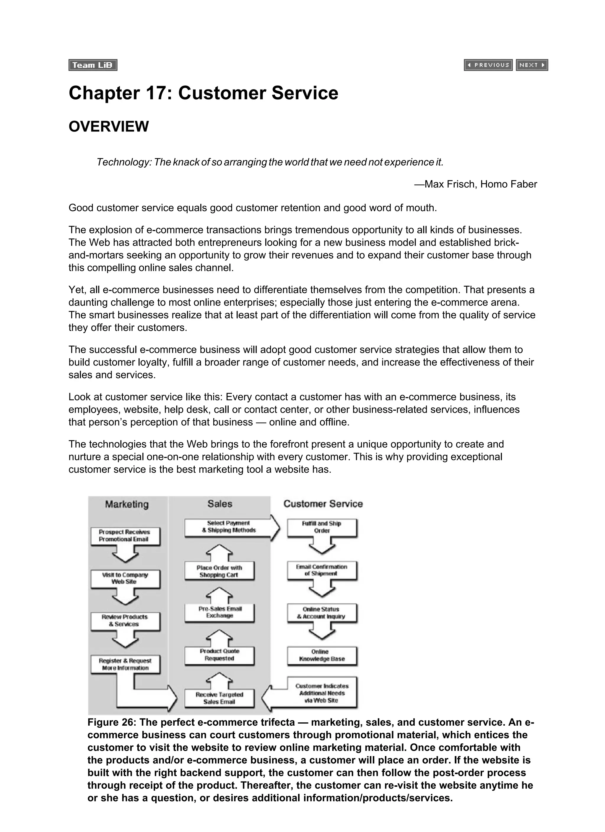 Chapter 17: Customer Service
OVERVIEW
Technology: The knack of so arranging the world that we need not experience it.
—Max Frisch, Homo Faber
Good customer service equals good customer retention and good word of mouth.
The explosion of e-commerce transactions brings tremendous opportunity to all kinds of businesses.
The Web has attracted both entrepreneurs looking for a new business model and established brick-
and-mortars seeking an opportunity to grow their revenues and to expand their customer base through
this compelling online sales channel.
Yet, all e-commerce businesses need to differentiate themselves from the competition. That presents a
daunting challenge to most online enterprises; especially those just entering the e-commerce arena.
The smart businesses realize that at least part of the differentiation will come from the quality of service
they offer their customers.
The successful e-commerce business will adopt good customer service strategies that allow them to
build customer loyalty, fulfill a broader range of customer needs, and increase the effectiveness of their
sales and services.
Look at customer service like this: Every contact a customer has with an e-commerce business, its
employees, website, help desk, call or contact center, or other business-related services, influences
that person’s perception of that business — online and offline.
The technologies that the Web brings to the forefront present a unique opportunity to create and
nurture a special one-on-one relationship with every customer. This is why providing exceptional
customer service is the best marketing tool a website has.
Figure 26: The perfect e-commerce trifecta — marketing, sales, and customer service. An e-
commerce business can court customers through promotional material, which entices the
customer to visit the website to review online marketing material. Once comfortable with
the products and/or e-commerce business, a customer will place an order. If the website is
built with the right backend support, the customer can then follow the post-order process
through receipt of the product. Thereafter, the customer can re-visit the website anytime he
or she has a question, or desires additional information/products/services.
 