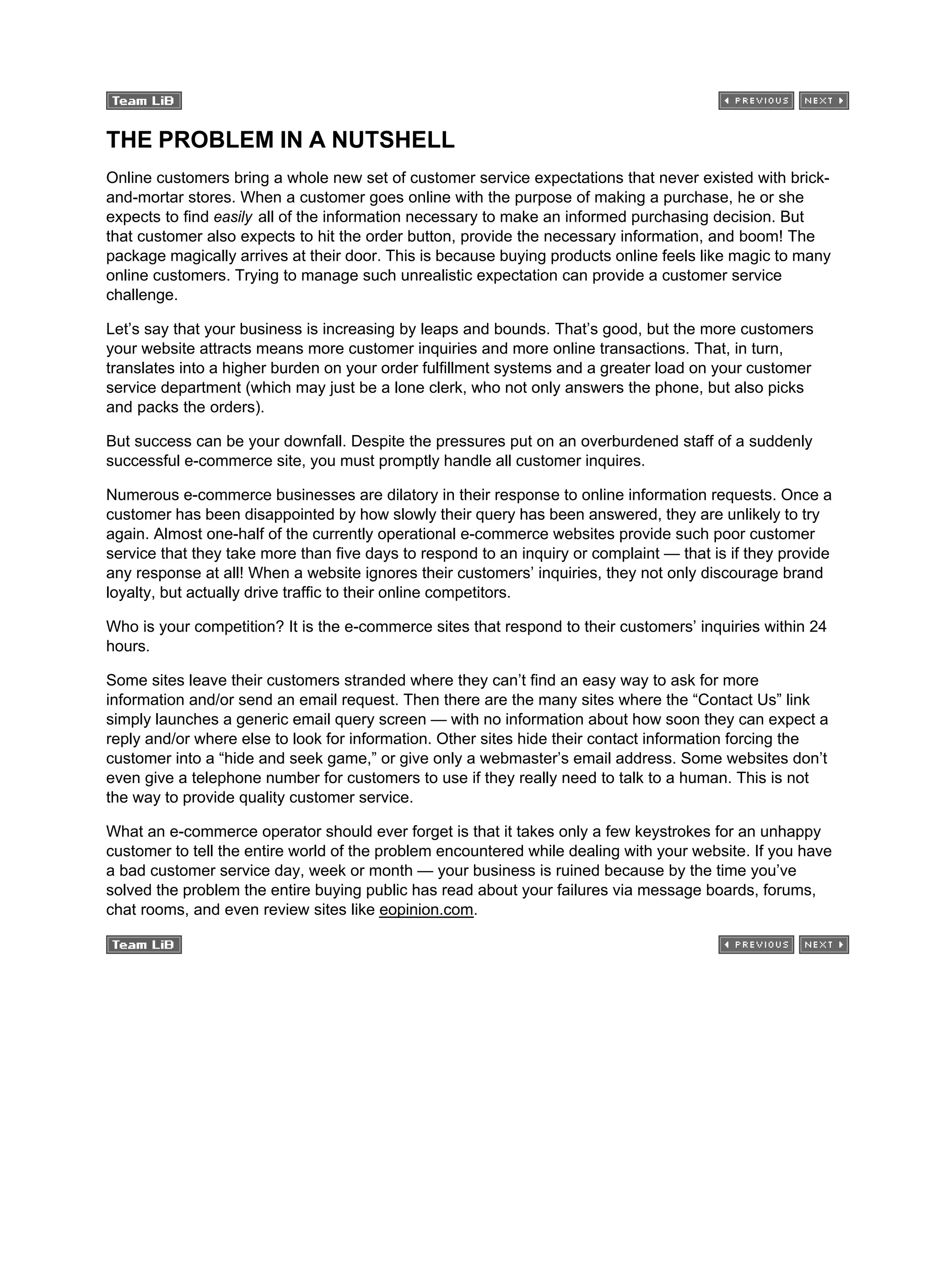 THE PROBLEM IN A NUTSHELL
Online customers bring a whole new set of customer service expectations that never existed with brick-
and-mortar stores. When a customer goes online with the purpose of making a purchase, he or she
expects to find easily all of the information necessary to make an informed purchasing decision. But
that customer also expects to hit the order button, provide the necessary information, and boom! The
package magically arrives at their door. This is because buying products online feels like magic to many
online customers. Trying to manage such unrealistic expectation can provide a customer service
challenge.
Let’s say that your business is increasing by leaps and bounds. That’s good, but the more customers
your website attracts means more customer inquiries and more online transactions. That, in turn,
translates into a higher burden on your order fulfillment systems and a greater load on your customer
service department (which may just be a lone clerk, who not only answers the phone, but also picks
and packs the orders).
But success can be your downfall. Despite the pressures put on an overburdened staff of a suddenly
successful e-commerce site, you must promptly handle all customer inquires.
Numerous e-commerce businesses are dilatory in their response to online information requests. Once a
customer has been disappointed by how slowly their query has been answered, they are unlikely to try
again. Almost one-half of the currently operational e-commerce websites provide such poor customer
service that they take more than five days to respond to an inquiry or complaint — that is if they provide
any response at all! When a website ignores their customers’ inquiries, they not only discourage brand
loyalty, but actually drive traffic to their online competitors.
Who is your competition? It is the e-commerce sites that respond to their customers’ inquiries within 24
hours.
Some sites leave their customers stranded where they can’t find an easy way to ask for more
information and/or send an email request. Then there are the many sites where the “Contact Us” link
simply launches a generic email query screen — with no information about how soon they can expect a
reply and/or where else to look for information. Other sites hide their contact information forcing the
customer into a “hide and seek game,” or give only a webmaster’s email address. Some websites don’t
even give a telephone number for customers to use if they really need to talk to a human. This is not
the way to provide quality customer service.
What an e-commerce operator should ever forget is that it takes only a few keystrokes for an unhappy
customer to tell the entire world of the problem encountered while dealing with your website. If you have
a bad customer service day, week or month — your business is ruined because by the time you’ve
solved the problem the entire buying public has read about your failures via message boards, forums,
chat rooms, and even review sites like eopinion.com.
 