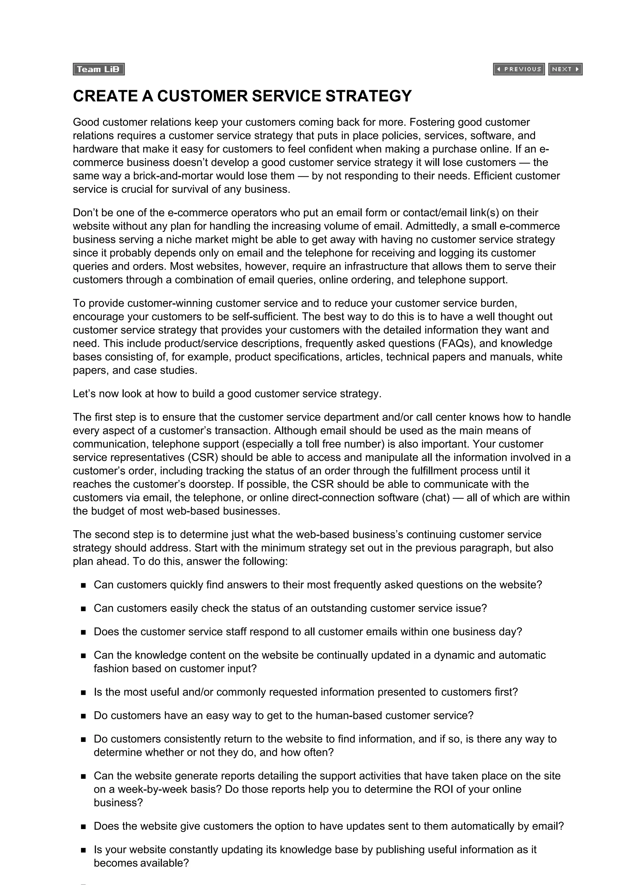 CREATE A CUSTOMER SERVICE STRATEGY
Good customer relations keep your customers coming back for more. Fostering good customer
relations requires a customer service strategy that puts in place policies, services, software, and
hardware that make it easy for customers to feel confident when making a purchase online. If an e-
commerce business doesn’t develop a good customer service strategy it will lose customers — the
same way a brick-and-mortar would lose them — by not responding to their needs. Efficient customer
service is crucial for survival of any business.
Don’t be one of the e-commerce operators who put an email form or contact/email link(s) on their
website without any plan for handling the increasing volume of email. Admittedly, a small e-commerce
business serving a niche market might be able to get away with having no customer service strategy
since it probably depends only on email and the telephone for receiving and logging its customer
queries and orders. Most websites, however, require an infrastructure that allows them to serve their
customers through a combination of email queries, online ordering, and telephone support.
To provide customer-winning customer service and to reduce your customer service burden,
encourage your customers to be self-sufficient. The best way to do this is to have a well thought out
customer service strategy that provides your customers with the detailed information they want and
need. This include product/service descriptions, frequently asked questions (FAQs), and knowledge
bases consisting of, for example, product specifications, articles, technical papers and manuals, white
papers, and case studies.
Let’s now look at how to build a good customer service strategy.
The first step is to ensure that the customer service department and/or call center knows how to handle
every aspect of a customer’s transaction. Although email should be used as the main means of
communication, telephone support (especially a toll free number) is also important. Your customer
service representatives (CSR) should be able to access and manipulate all the information involved in a
customer’s order, including tracking the status of an order through the fulfillment process until it
reaches the customer’s doorstep. If possible, the CSR should be able to communicate with the
customers via email, the telephone, or online direct-connection software (chat) — all of which are within
the budget of most web-based businesses.
The second step is to determine just what the web-based business’s continuing customer service
strategy should address. Start with the minimum strategy set out in the previous paragraph, but also
plan ahead. To do this, answer the following:
Can customers quickly find answers to their most frequently asked questions on the website?
Can customers easily check the status of an outstanding customer service issue?
Does the customer service staff respond to all customer emails within one business day?
Can the knowledge content on the website be continually updated in a dynamic and automatic
fashion based on customer input?
Is the most useful and/or commonly requested information presented to customers first?
Do customers have an easy way to get to the human-based customer service?
Do customers consistently return to the website to find information, and if so, is there any way to
determine whether or not they do, and how often?
Can the website generate reports detailing the support activities that have taken place on the site
on a week-by-week basis? Do those reports help you to determine the ROI of your online
business?
Does the website give customers the option to have updates sent to them automatically by email?
Is your website constantly updating its knowledge base by publishing useful information as it
becomes available?
 