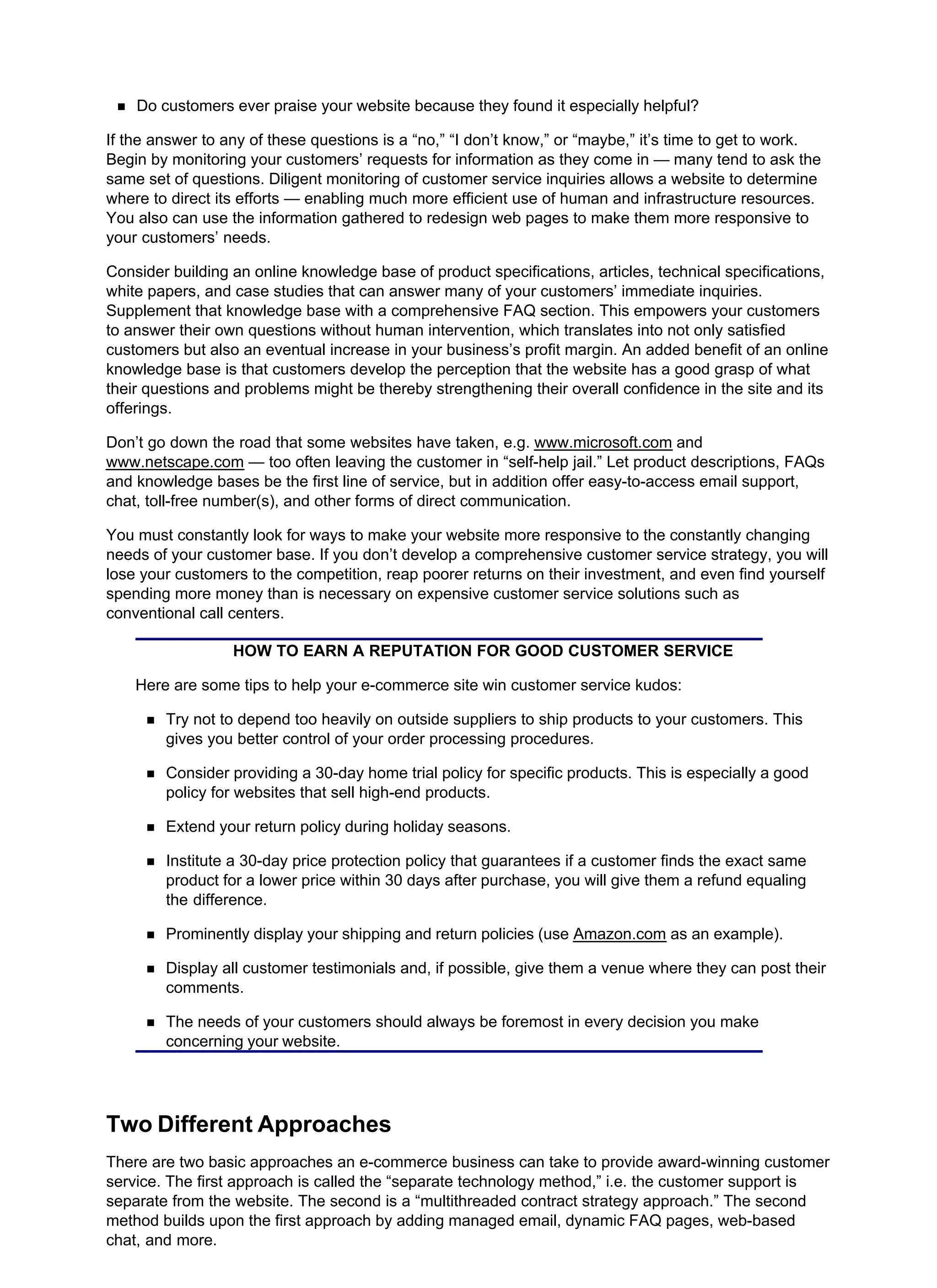 Do customers ever praise your website because they found it especially helpful?
If the answer to any of these questions is a “no,” “I don’t know,” or “maybe,” it’s time to get to work.
Begin by monitoring your customers’ requests for information as they come in — many tend to ask the
same set of questions. Diligent monitoring of customer service inquiries allows a website to determine
where to direct its efforts — enabling much more efficient use of human and infrastructure resources.
You also can use the information gathered to redesign web pages to make them more responsive to
your customers’ needs.
Consider building an online knowledge base of product specifications, articles, technical specifications,
white papers, and case studies that can answer many of your customers’ immediate inquiries.
Supplement that knowledge base with a comprehensive FAQ section. This empowers your customers
to answer their own questions without human intervention, which translates into not only satisfied
customers but also an eventual increase in your business’s profit margin. An added benefit of an online
knowledge base is that customers develop the perception that the website has a good grasp of what
their questions and problems might be thereby strengthening their overall confidence in the site and its
offerings.
Don’t go down the road that some websites have taken, e.g. www.microsoft.com and
www.netscape.com — too often leaving the customer in “self-help jail.” Let product descriptions, FAQs
and knowledge bases be the first line of service, but in addition offer easy-to-access email support,
chat, toll-free number(s), and other forms of direct communication.
You must constantly look for ways to make your website more responsive to the constantly changing
needs of your customer base. If you don’t develop a comprehensive customer service strategy, you will
lose your customers to the competition, reap poorer returns on their investment, and even find yourself
spending more money than is necessary on expensive customer service solutions such as
conventional call centers.
HOW TO EARN A REPUTATION FOR GOOD CUSTOMER SERVICE
Here are some tips to help your e-commerce site win customer service kudos:
Try not to depend too heavily on outside suppliers to ship products to your customers. This
gives you better control of your order processing procedures.
Consider providing a 30-day home trial policy for specific products. This is especially a good
policy for websites that sell high-end products.
Extend your return policy during holiday seasons.
Institute a 30-day price protection policy that guarantees if a customer finds the exact same
product for a lower price within 30 days after purchase, you will give them a refund equaling
the difference.
Prominently display your shipping and return policies (use Amazon.com as an example).
Display all customer testimonials and, if possible, give them a venue where they can post their
comments.
The needs of your customers should always be foremost in every decision you make
concerning your website.
Two Different Approaches
There are two basic approaches an e-commerce business can take to provide award-winning customer
service. The first approach is called the “separate technology method,” i.e. the customer support is
separate from the website. The second is a “multithreaded contract strategy approach.” The second
method builds upon the first approach by adding managed email, dynamic FAQ pages, web-based
chat, and more.
 