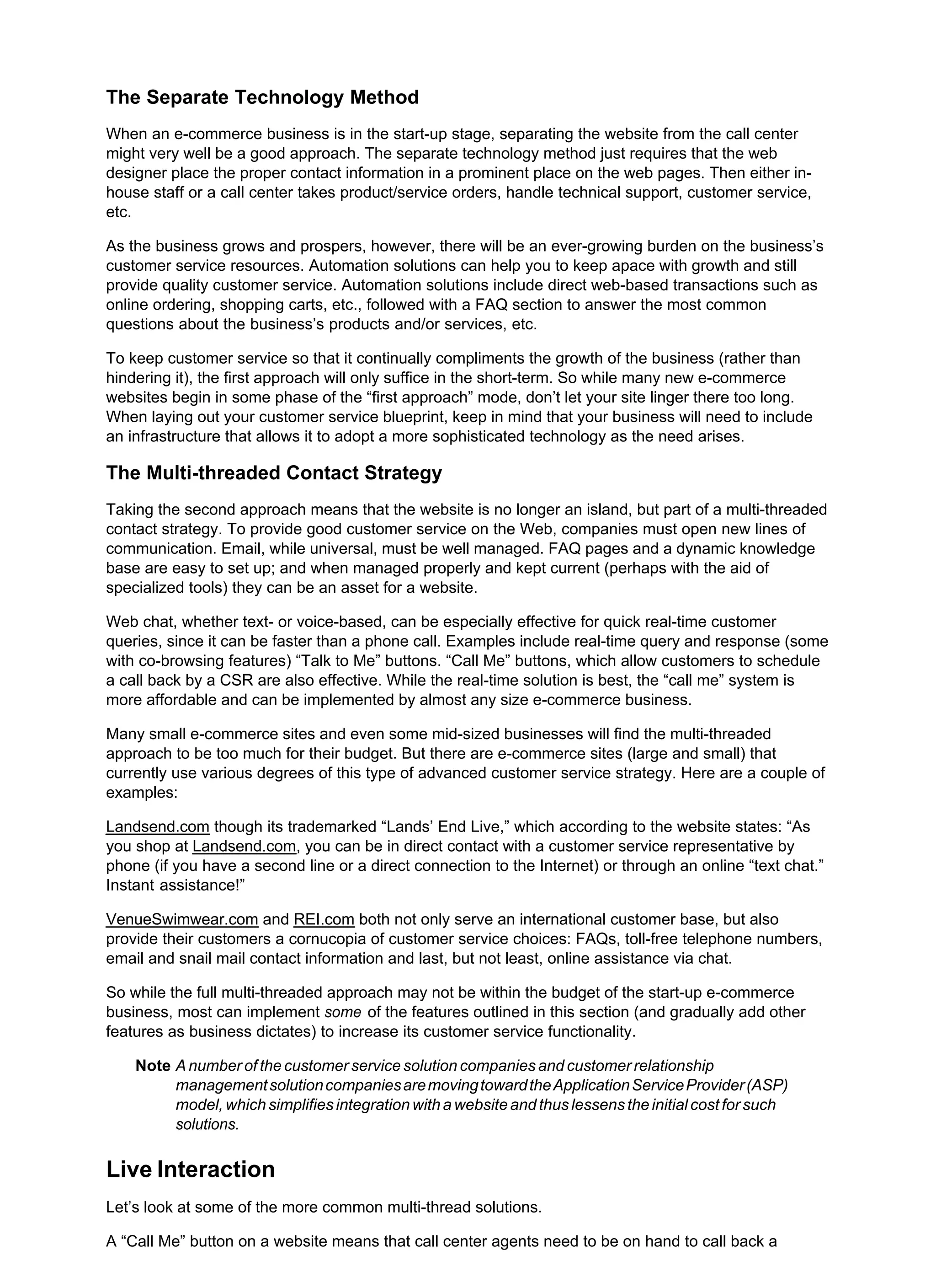 The Separate Technology Method
When an e-commerce business is in the start-up stage, separating the website from the call center
might very well be a good approach. The separate technology method just requires that the web
designer place the proper contact information in a prominent place on the web pages. Then either in-
house staff or a call center takes product/service orders, handle technical support, customer service,
etc.
As the business grows and prospers, however, there will be an ever-growing burden on the business’s
customer service resources. Automation solutions can help you to keep apace with growth and still
provide quality customer service. Automation solutions include direct web-based transactions such as
online ordering, shopping carts, etc., followed with a FAQ section to answer the most common
questions about the business’s products and/or services, etc.
To keep customer service so that it continually compliments the growth of the business (rather than
hindering it), the first approach will only suffice in the short-term. So while many new e-commerce
websites begin in some phase of the “first approach” mode, don’t let your site linger there too long.
When laying out your customer service blueprint, keep in mind that your business will need to include
an infrastructure that allows it to adopt a more sophisticated technology as the need arises.
The Multi-threaded Contact Strategy
Taking the second approach means that the website is no longer an island, but part of a multi-threaded
contact strategy. To provide good customer service on the Web, companies must open new lines of
communication. Email, while universal, must be well managed. FAQ pages and a dynamic knowledge
base are easy to set up; and when managed properly and kept current (perhaps with the aid of
specialized tools) they can be an asset for a website.
Web chat, whether text- or voice-based, can be especially effective for quick real-time customer
queries, since it can be faster than a phone call. Examples include real-time query and response (some
with co-browsing features) “Talk to Me” buttons. “Call Me” buttons, which allow customers to schedule
a call back by a CSR are also effective. While the real-time solution is best, the “call me” system is
more affordable and can be implemented by almost any size e-commerce business.
Many small e-commerce sites and even some mid-sized businesses will find the multi-threaded
approach to be too much for their budget. But there are e-commerce sites (large and small) that
currently use various degrees of this type of advanced customer service strategy. Here are a couple of
examples:
Landsend.com though its trademarked “Lands’ End Live,” which according to the website states: “As
you shop at Landsend.com, you can be in direct contact with a customer service representative by
phone (if you have a second line or a direct connection to the Internet) or through an online “text chat.”
Instant assistance!”
VenueSwimwear.com and REI.com both not only serve an international customer base, but also
provide their customers a cornucopia of customer service choices: FAQs, toll-free telephone numbers,
email and snail mail contact information and last, but not least, online assistance via chat.
So while the full multi-threaded approach may not be within the budget of the start-up e-commerce
business, most can implement some of the features outlined in this section (and gradually add other
features as business dictates) to increase its customer service functionality.
Note A number of the customer service solution companies and customer relationship
managementsolutioncompaniesaremovingtowardtheApplicationServiceProvider(ASP)
model, which simplifies integration with a website and thus lessens the initial cost for such
solutions.
Live Interaction
Let’s look at some of the more common multi-thread solutions.
A “Call Me” button on a website means that call center agents need to be on hand to call back a
 
