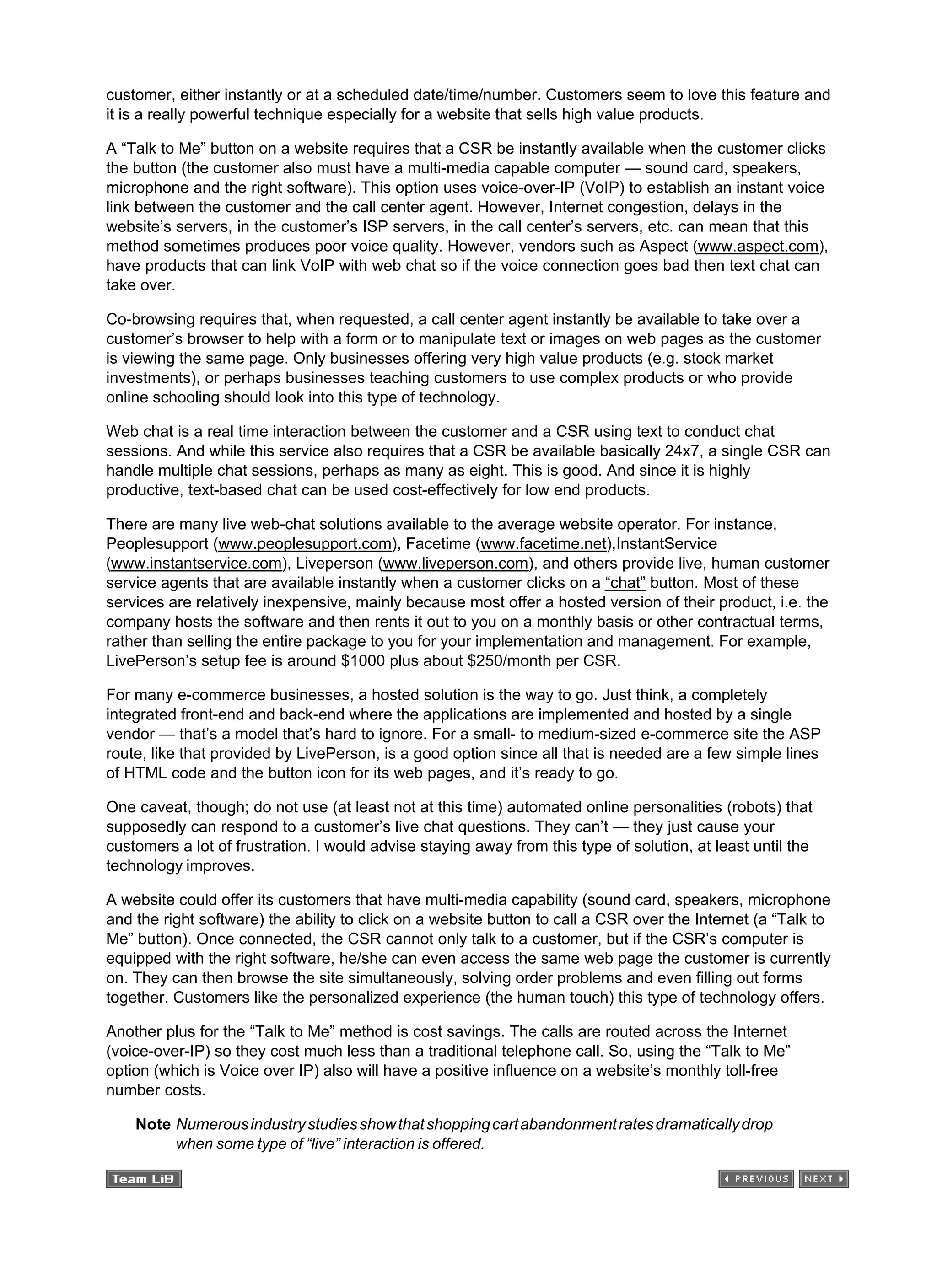 customer, either instantly or at a scheduled date/time/number. Customers seem to love this feature and
it is a really powerful technique especially for a website that sells high value products.
A “Talk to Me” button on a website requires that a CSR be instantly available when the customer clicks
the button (the customer also must have a multi-media capable computer — sound card, speakers,
microphone and the right software). This option uses voice-over-IP (VoIP) to establish an instant voice
link between the customer and the call center agent. However, Internet congestion, delays in the
website’s servers, in the customer’s ISP servers, in the call center’s servers, etc. can mean that this
method sometimes produces poor voice quality. However, vendors such as Aspect (www.aspect.com),
have products that can link VoIP with web chat so if the voice connection goes bad then text chat can
take over.
Co-browsing requires that, when requested, a call center agent instantly be available to take over a
customer’s browser to help with a form or to manipulate text or images on web pages as the customer
is viewing the same page. Only businesses offering very high value products (e.g. stock market
investments), or perhaps businesses teaching customers to use complex products or who provide
online schooling should look into this type of technology.
Web chat is a real time interaction between the customer and a CSR using text to conduct chat
sessions. And while this service also requires that a CSR be available basically 24x7, a single CSR can
handle multiple chat sessions, perhaps as many as eight. This is good. And since it is highly
productive, text-based chat can be used cost-effectively for low end products.
There are many live web-chat solutions available to the average website operator. For instance,
Peoplesupport (www.peoplesupport.com), Facetime (www.facetime.net),InstantService
(www.instantservice.com), Liveperson (www.liveperson.com), and others provide live, human customer
service agents that are available instantly when a customer clicks on a “chat” button. Most of these
services are relatively inexpensive, mainly because most offer a hosted version of their product, i.e. the
company hosts the software and then rents it out to you on a monthly basis or other contractual terms,
rather than selling the entire package to you for your implementation and management. For example,
LivePerson’s setup fee is around $1000 plus about $250/month per CSR.
For many e-commerce businesses, a hosted solution is the way to go. Just think, a completely
integrated front-end and back-end where the applications are implemented and hosted by a single
vendor — that’s a model that’s hard to ignore. For a small- to medium-sized e-commerce site the ASP
route, like that provided by LivePerson, is a good option since all that is needed are a few simple lines
of HTML code and the button icon for its web pages, and it’s ready to go.
One caveat, though; do not use (at least not at this time) automated online personalities (robots) that
supposedly can respond to a customer’s live chat questions. They can’t — they just cause your
customers a lot of frustration. I would advise staying away from this type of solution, at least until the
technology improves.
A website could offer its customers that have multi-media capability (sound card, speakers, microphone
and the right software) the ability to click on a website button to call a CSR over the Internet (a “Talk to
Me” button). Once connected, the CSR cannot only talk to a customer, but if the CSR’s computer is
equipped with the right software, he/she can even access the same web page the customer is currently
on. They can then browse the site simultaneously, solving order problems and even filling out forms
together. Customers like the personalized experience (the human touch) this type of technology offers.
Another plus for the “Talk to Me” method is cost savings. The calls are routed across the Internet
(voice-over-IP) so they cost much less than a traditional telephone call. So, using the “Talk to Me”
option (which is Voice over IP) also will have a positive influence on a website’s monthly toll-free
number costs.
Note Numerousindustrystudiesshowthatshoppingcartabandonmentratesdramaticallydrop
when some type of “live” interaction is offered.
 