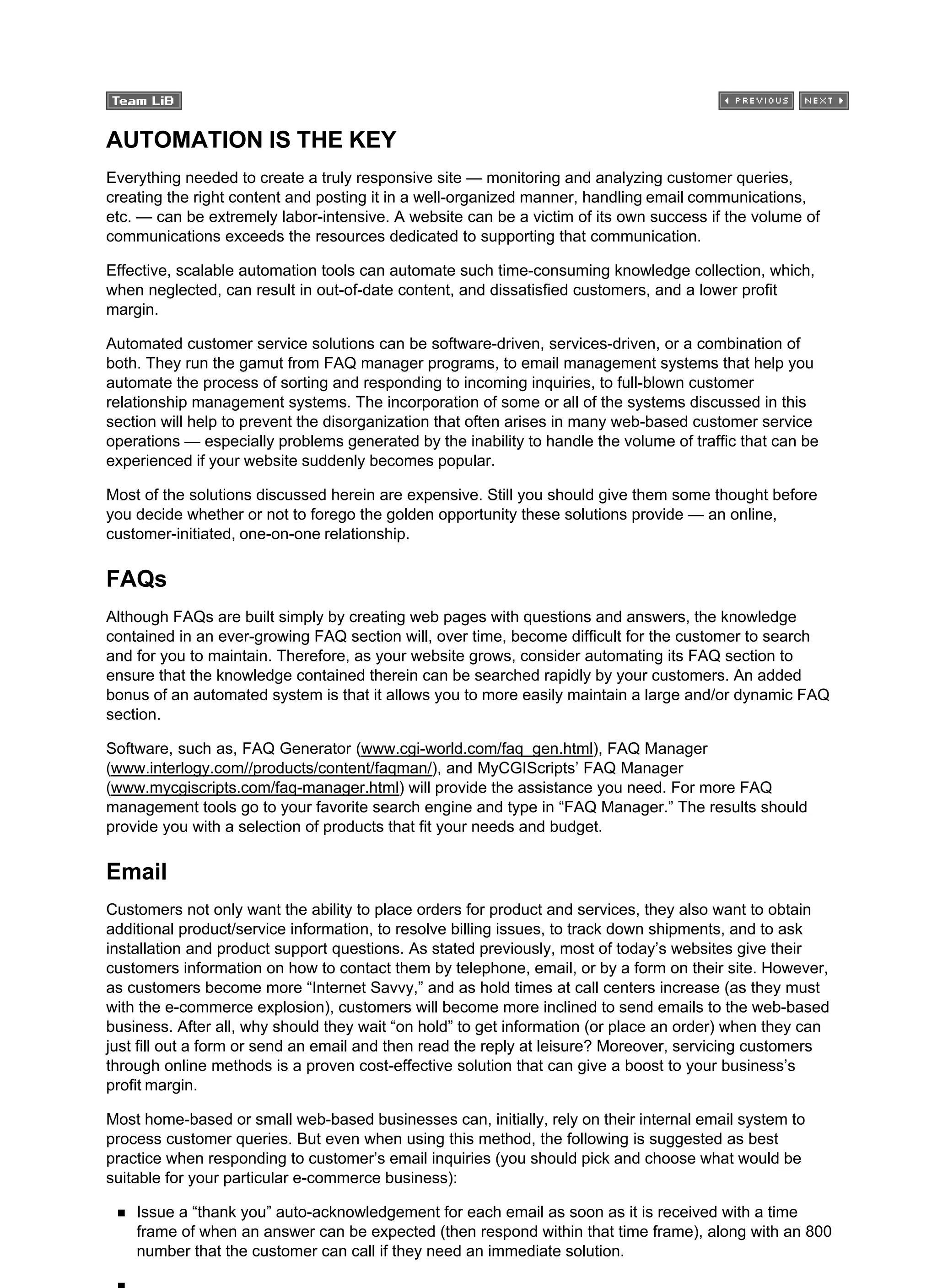 AUTOMATION IS THE KEY
Everything needed to create a truly responsive site — monitoring and analyzing customer queries,
creating the right content and posting it in a well-organized manner, handling email communications,
etc. — can be extremely labor-intensive. A website can be a victim of its own success if the volume of
communications exceeds the resources dedicated to supporting that communication.
Effective, scalable automation tools can automate such time-consuming knowledge collection, which,
when neglected, can result in out-of-date content, and dissatisfied customers, and a lower profit
margin.
Automated customer service solutions can be software-driven, services-driven, or a combination of
both. They run the gamut from FAQ manager programs, to email management systems that help you
automate the process of sorting and responding to incoming inquiries, to full-blown customer
relationship management systems. The incorporation of some or all of the systems discussed in this
section will help to prevent the disorganization that often arises in many web-based customer service
operations — especially problems generated by the inability to handle the volume of traffic that can be
experienced if your website suddenly becomes popular.
Most of the solutions discussed herein are expensive. Still you should give them some thought before
you decide whether or not to forego the golden opportunity these solutions provide — an online,
customer-initiated, one-on-one relationship.
FAQs
Although FAQs are built simply by creating web pages with questions and answers, the knowledge
contained in an ever-growing FAQ section will, over time, become difficult for the customer to search
and for you to maintain. Therefore, as your website grows, consider automating its FAQ section to
ensure that the knowledge contained therein can be searched rapidly by your customers. An added
bonus of an automated system is that it allows you to more easily maintain a large and/or dynamic FAQ
section.
Software, such as, FAQ Generator (www.cgi-world.com/faq_gen.html), FAQ Manager
(www.interlogy.com//products/content/faqman/), and MyCGIScripts’ FAQ Manager
(www.mycgiscripts.com/faq-manager.html) will provide the assistance you need. For more FAQ
management tools go to your favorite search engine and type in “FAQ Manager.” The results should
provide you with a selection of products that fit your needs and budget.
Email
Customers not only want the ability to place orders for product and services, they also want to obtain
additional product/service information, to resolve billing issues, to track down shipments, and to ask
installation and product support questions. As stated previously, most of today’s websites give their
customers information on how to contact them by telephone, email, or by a form on their site. However,
as customers become more “Internet Savvy,” and as hold times at call centers increase (as they must
with the e-commerce explosion), customers will become more inclined to send emails to the web-based
business. After all, why should they wait “on hold” to get information (or place an order) when they can
just fill out a form or send an email and then read the reply at leisure? Moreover, servicing customers
through online methods is a proven cost-effective solution that can give a boost to your business’s
profit margin.
Most home-based or small web-based businesses can, initially, rely on their internal email system to
process customer queries. But even when using this method, the following is suggested as best
practice when responding to customer’s email inquiries (you should pick and choose what would be
suitable for your particular e-commerce business):
Issue a “thank you” auto-acknowledgement for each email as soon as it is received with a time
frame of when an answer can be expected (then respond within that time frame), along with an 800
number that the customer can call if they need an immediate solution.
 