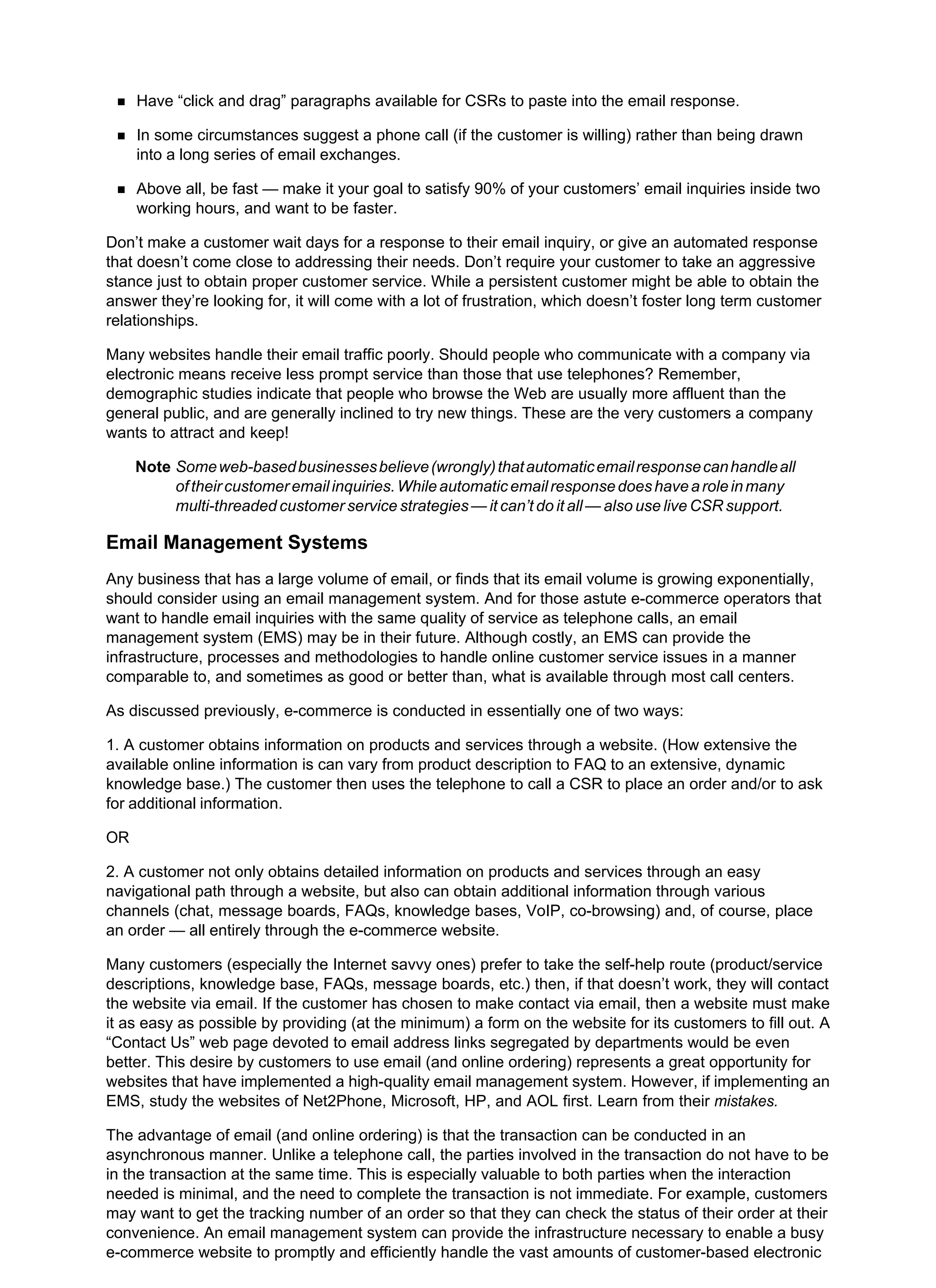 Have “click and drag” paragraphs available for CSRs to paste into the email response.
In some circumstances suggest a phone call (if the customer is willing) rather than being drawn
into a long series of email exchanges.
Above all, be fast — make it your goal to satisfy 90% of your customers’ email inquiries inside two
working hours, and want to be faster.
Don’t make a customer wait days for a response to their email inquiry, or give an automated response
that doesn’t come close to addressing their needs. Don’t require your customer to take an aggressive
stance just to obtain proper customer service. While a persistent customer might be able to obtain the
answer they’re looking for, it will come with a lot of frustration, which doesn’t foster long term customer
relationships.
Many websites handle their email traffic poorly. Should people who communicate with a company via
electronic means receive less prompt service than those that use telephones? Remember,
demographic studies indicate that people who browse the Web are usually more affluent than the
general public, and are generally inclined to try new things. These are the very customers a company
wants to attract and keep!
Note Someweb-basedbusinessesbelieve(wrongly)thatautomaticemailresponsecanhandleall
oftheircustomeremailinquiries.Whileautomaticemailresponsedoeshavearoleinmany
multi-threaded customer service strategies — it can’t do it all — also use live CSR support.
Email Management Systems
Any business that has a large volume of email, or finds that its email volume is growing exponentially,
should consider using an email management system. And for those astute e-commerce operators that
want to handle email inquiries with the same quality of service as telephone calls, an email
management system (EMS) may be in their future. Although costly, an EMS can provide the
infrastructure, processes and methodologies to handle online customer service issues in a manner
comparable to, and sometimes as good or better than, what is available through most call centers.
As discussed previously, e-commerce is conducted in essentially one of two ways:
1. A customer obtains information on products and services through a website. (How extensive the
available online information is can vary from product description to FAQ to an extensive, dynamic
knowledge base.) The customer then uses the telephone to call a CSR to place an order and/or to ask
for additional information.
OR
2. A customer not only obtains detailed information on products and services through an easy
navigational path through a website, but also can obtain additional information through various
channels (chat, message boards, FAQs, knowledge bases, VoIP, co-browsing) and, of course, place
an order — all entirely through the e-commerce website.
Many customers (especially the Internet savvy ones) prefer to take the self-help route (product/service
descriptions, knowledge base, FAQs, message boards, etc.) then, if that doesn’t work, they will contact
the website via email. If the customer has chosen to make contact via email, then a website must make
it as easy as possible by providing (at the minimum) a form on the website for its customers to fill out. A
“Contact Us” web page devoted to email address links segregated by departments would be even
better. This desire by customers to use email (and online ordering) represents a great opportunity for
websites that have implemented a high-quality email management system. However, if implementing an
EMS, study the websites of Net2Phone, Microsoft, HP, and AOL first. Learn from their mistakes.
The advantage of email (and online ordering) is that the transaction can be conducted in an
asynchronous manner. Unlike a telephone call, the parties involved in the transaction do not have to be
in the transaction at the same time. This is especially valuable to both parties when the interaction
needed is minimal, and the need to complete the transaction is not immediate. For example, customers
may want to get the tracking number of an order so that they can check the status of their order at their
convenience. An email management system can provide the infrastructure necessary to enable a busy
e-commerce website to promptly and efficiently handle the vast amounts of customer-based electronic
 