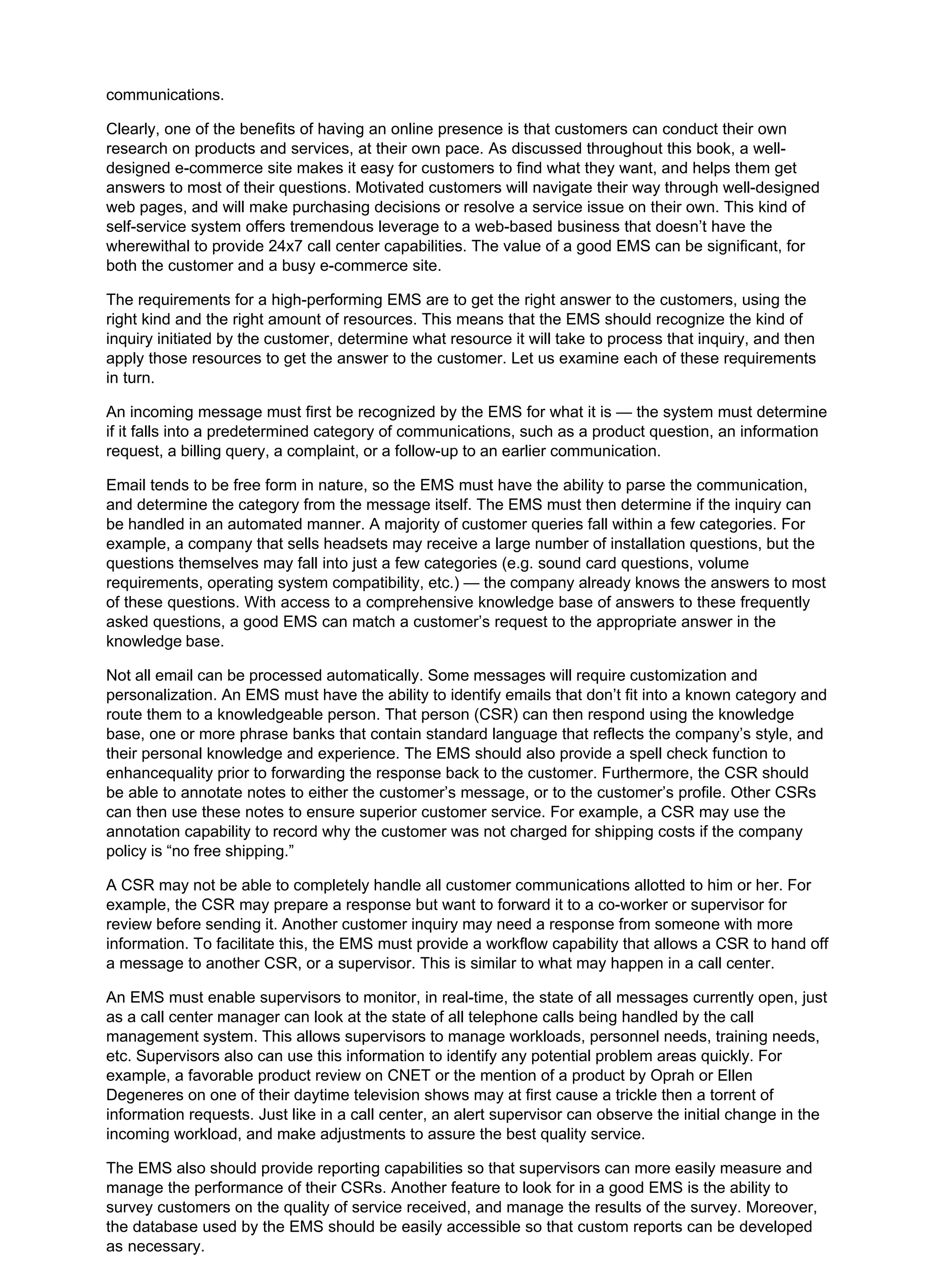 communications.
Clearly, one of the benefits of having an online presence is that customers can conduct their own
research on products and services, at their own pace. As discussed throughout this book, a well-
designed e-commerce site makes it easy for customers to find what they want, and helps them get
answers to most of their questions. Motivated customers will navigate their way through well-designed
web pages, and will make purchasing decisions or resolve a service issue on their own. This kind of
self-service system offers tremendous leverage to a web-based business that doesn’t have the
wherewithal to provide 24x7 call center capabilities. The value of a good EMS can be significant, for
both the customer and a busy e-commerce site.
The requirements for a high-performing EMS are to get the right answer to the customers, using the
right kind and the right amount of resources. This means that the EMS should recognize the kind of
inquiry initiated by the customer, determine what resource it will take to process that inquiry, and then
apply those resources to get the answer to the customer. Let us examine each of these requirements
in turn.
An incoming message must first be recognized by the EMS for what it is — the system must determine
if it falls into a predetermined category of communications, such as a product question, an information
request, a billing query, a complaint, or a follow-up to an earlier communication.
Email tends to be free form in nature, so the EMS must have the ability to parse the communication,
and determine the category from the message itself. The EMS must then determine if the inquiry can
be handled in an automated manner. A majority of customer queries fall within a few categories. For
example, a company that sells headsets may receive a large number of installation questions, but the
questions themselves may fall into just a few categories (e.g. sound card questions, volume
requirements, operating system compatibility, etc.) — the company already knows the answers to most
of these questions. With access to a comprehensive knowledge base of answers to these frequently
asked questions, a good EMS can match a customer’s request to the appropriate answer in the
knowledge base.
Not all email can be processed automatically. Some messages will require customization and
personalization. An EMS must have the ability to identify emails that don’t fit into a known category and
route them to a knowledgeable person. That person (CSR) can then respond using the knowledge
base, one or more phrase banks that contain standard language that reflects the company’s style, and
their personal knowledge and experience. The EMS should also provide a spell check function to
enhancequality prior to forwarding the response back to the customer. Furthermore, the CSR should
be able to annotate notes to either the customer’s message, or to the customer’s profile. Other CSRs
can then use these notes to ensure superior customer service. For example, a CSR may use the
annotation capability to record why the customer was not charged for shipping costs if the company
policy is “no free shipping.”
A CSR may not be able to completely handle all customer communications allotted to him or her. For
example, the CSR may prepare a response but want to forward it to a co-worker or supervisor for
review before sending it. Another customer inquiry may need a response from someone with more
information. To facilitate this, the EMS must provide a workflow capability that allows a CSR to hand off
a message to another CSR, or a supervisor. This is similar to what may happen in a call center.
An EMS must enable supervisors to monitor, in real-time, the state of all messages currently open, just
as a call center manager can look at the state of all telephone calls being handled by the call
management system. This allows supervisors to manage workloads, personnel needs, training needs,
etc. Supervisors also can use this information to identify any potential problem areas quickly. For
example, a favorable product review on CNET or the mention of a product by Oprah or Ellen
Degeneres on one of their daytime television shows may at first cause a trickle then a torrent of
information requests. Just like in a call center, an alert supervisor can observe the initial change in the
incoming workload, and make adjustments to assure the best quality service.
The EMS also should provide reporting capabilities so that supervisors can more easily measure and
manage the performance of their CSRs. Another feature to look for in a good EMS is the ability to
survey customers on the quality of service received, and manage the results of the survey. Moreover,
the database used by the EMS should be easily accessible so that custom reports can be developed
as necessary.
 