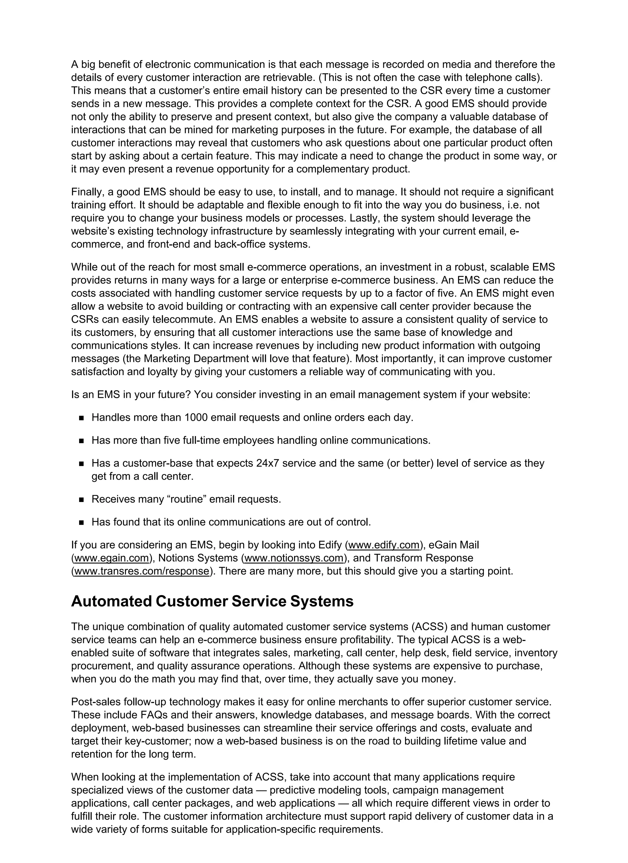A big benefit of electronic communication is that each message is recorded on media and therefore the
details of every customer interaction are retrievable. (This is not often the case with telephone calls).
This means that a customer’s entire email history can be presented to the CSR every time a customer
sends in a new message. This provides a complete context for the CSR. A good EMS should provide
not only the ability to preserve and present context, but also give the company a valuable database of
interactions that can be mined for marketing purposes in the future. For example, the database of all
customer interactions may reveal that customers who ask questions about one particular product often
start by asking about a certain feature. This may indicate a need to change the product in some way, or
it may even present a revenue opportunity for a complementary product.
Finally, a good EMS should be easy to use, to install, and to manage. It should not require a significant
training effort. It should be adaptable and flexible enough to fit into the way you do business, i.e. not
require you to change your business models or processes. Lastly, the system should leverage the
website’s existing technology infrastructure by seamlessly integrating with your current email, e-
commerce, and front-end and back-office systems.
While out of the reach for most small e-commerce operations, an investment in a robust, scalable EMS
provides returns in many ways for a large or enterprise e-commerce business. An EMS can reduce the
costs associated with handling customer service requests by up to a factor of five. An EMS might even
allow a website to avoid building or contracting with an expensive call center provider because the
CSRs can easily telecommute. An EMS enables a website to assure a consistent quality of service to
its customers, by ensuring that all customer interactions use the same base of knowledge and
communications styles. It can increase revenues by including new product information with outgoing
messages (the Marketing Department will love that feature). Most importantly, it can improve customer
satisfaction and loyalty by giving your customers a reliable way of communicating with you.
Is an EMS in your future? You consider investing in an email management system if your website:
Handles more than 1000 email requests and online orders each day.
Has more than five full-time employees handling online communications.
Has a customer-base that expects 24x7 service and the same (or better) level of service as they
get from a call center.
Receives many “routine” email requests.
Has found that its online communications are out of control.
If you are considering an EMS, begin by looking into Edify (www.edify.com), eGain Mail
(www.egain.com), Notions Systems (www.notionssys.com), and Transform Response
(www.transres.com/response). There are many more, but this should give you a starting point.
Automated Customer Service Systems
The unique combination of quality automated customer service systems (ACSS) and human customer
service teams can help an e-commerce business ensure profitability. The typical ACSS is a web-
enabled suite of software that integrates sales, marketing, call center, help desk, field service, inventory
procurement, and quality assurance operations. Although these systems are expensive to purchase,
when you do the math you may find that, over time, they actually save you money.
Post-sales follow-up technology makes it easy for online merchants to offer superior customer service.
These include FAQs and their answers, knowledge databases, and message boards. With the correct
deployment, web-based businesses can streamline their service offerings and costs, evaluate and
target their key-customer; now a web-based business is on the road to building lifetime value and
retention for the long term.
When looking at the implementation of ACSS, take into account that many applications require
specialized views of the customer data — predictive modeling tools, campaign management
applications, call center packages, and web applications — all which require different views in order to
fulfill their role. The customer information architecture must support rapid delivery of customer data in a
wide variety of forms suitable for application-specific requirements.
 