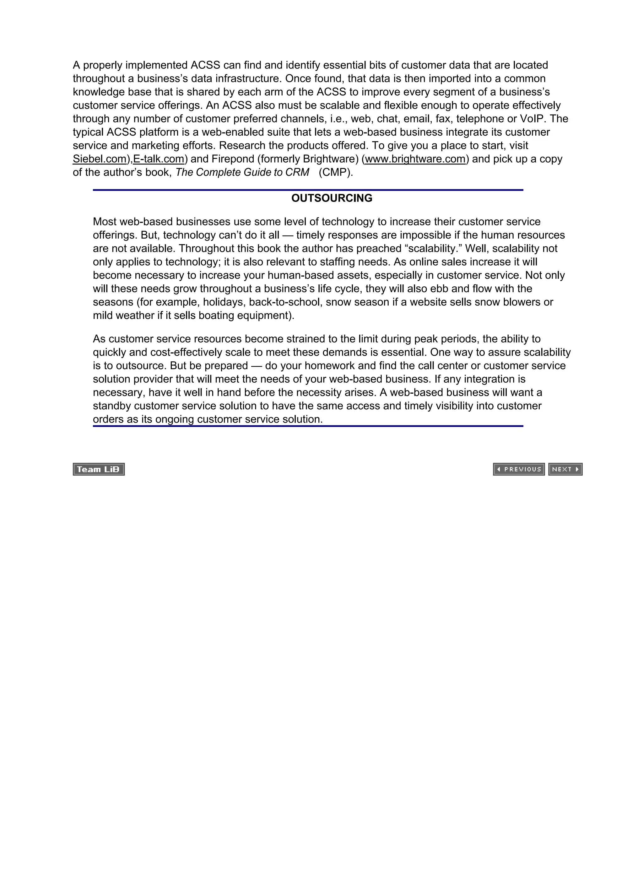A properly implemented ACSS can find and identify essential bits of customer data that are located
throughout a business’s data infrastructure. Once found, that data is then imported into a common
knowledge base that is shared by each arm of the ACSS to improve every segment of a business’s
customer service offerings. An ACSS also must be scalable and flexible enough to operate effectively
through any number of customer preferred channels, i.e., web, chat, email, fax, telephone or VoIP. The
typical ACSS platform is a web-enabled suite that lets a web-based business integrate its customer
service and marketing efforts. Research the products offered. To give you a place to start, visit
Siebel.com),E-talk.com) and Firepond (formerly Brightware) (www.brightware.com) and pick up a copy
of the author’s book, The Complete Guide to CRM (CMP).
OUTSOURCING
Most web-based businesses use some level of technology to increase their customer service
offerings. But, technology can’t do it all — timely responses are impossible if the human resources
are not available. Throughout this book the author has preached “scalability.” Well, scalability not
only applies to technology; it is also relevant to staffing needs. As online sales increase it will
become necessary to increase your human-based assets, especially in customer service. Not only
will these needs grow throughout a business’s life cycle, they will also ebb and flow with the
seasons (for example, holidays, back-to-school, snow season if a website sells snow blowers or
mild weather if it sells boating equipment).
As customer service resources become strained to the limit during peak periods, the ability to
quickly and cost-effectively scale to meet these demands is essential. One way to assure scalability
is to outsource. But be prepared — do your homework and find the call center or customer service
solution provider that will meet the needs of your web-based business. If any integration is
necessary, have it well in hand before the necessity arises. A web-based business will want a
standby customer service solution to have the same access and timely visibility into customer
orders as its ongoing customer service solution.
 
