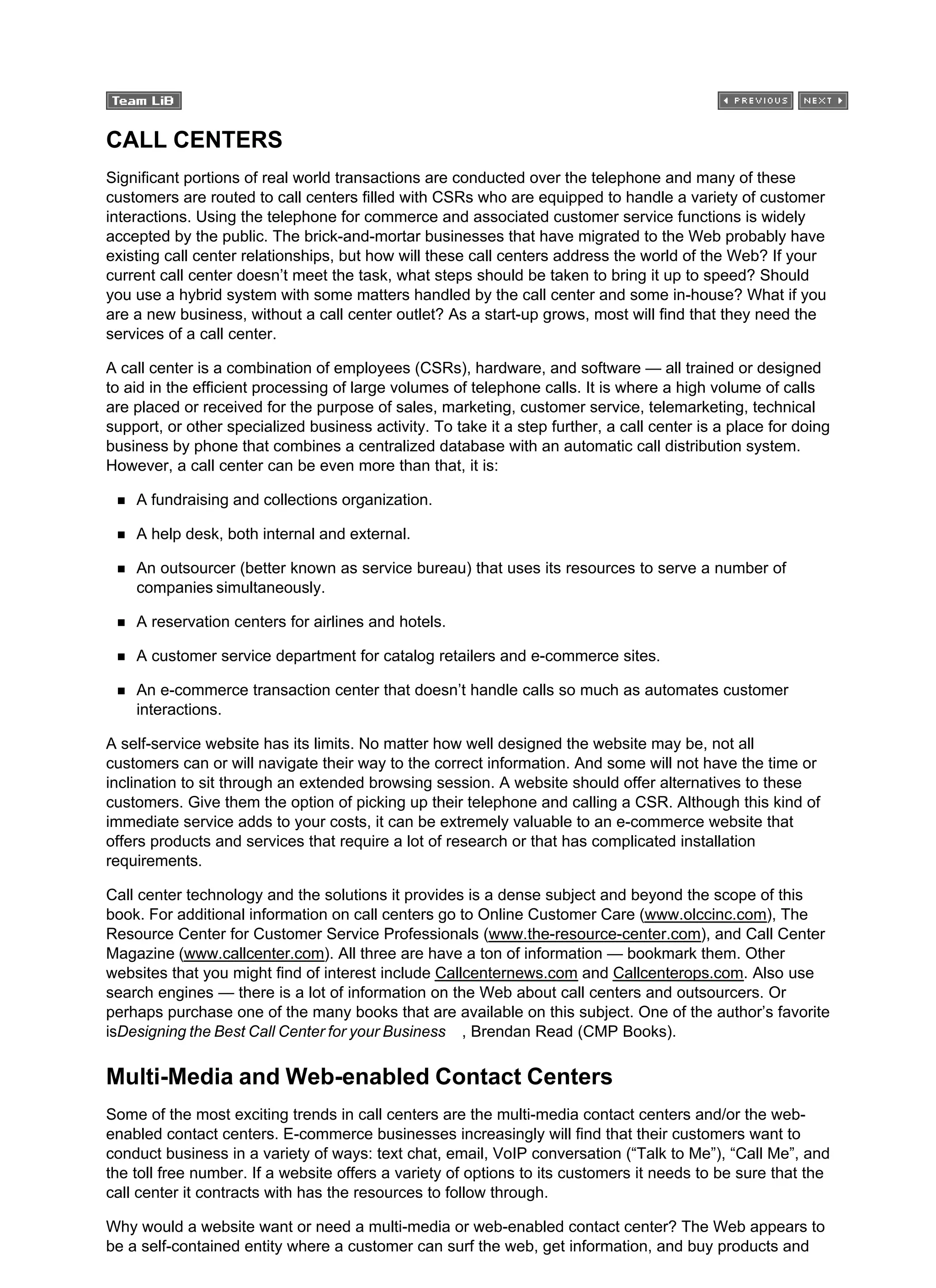 CALL CENTERS
Significant portions of real world transactions are conducted over the telephone and many of these
customers are routed to call centers filled with CSRs who are equipped to handle a variety of customer
interactions. Using the telephone for commerce and associated customer service functions is widely
accepted by the public. The brick-and-mortar businesses that have migrated to the Web probably have
existing call center relationships, but how will these call centers address the world of the Web? If your
current call center doesn’t meet the task, what steps should be taken to bring it up to speed? Should
you use a hybrid system with some matters handled by the call center and some in-house? What if you
are a new business, without a call center outlet? As a start-up grows, most will find that they need the
services of a call center.
A call center is a combination of employees (CSRs), hardware, and software — all trained or designed
to aid in the efficient processing of large volumes of telephone calls. It is where a high volume of calls
are placed or received for the purpose of sales, marketing, customer service, telemarketing, technical
support, or other specialized business activity. To take it a step further, a call center is a place for doing
business by phone that combines a centralized database with an automatic call distribution system.
However, a call center can be even more than that, it is:
A fundraising and collections organization.
A help desk, both internal and external.
An outsourcer (better known as service bureau) that uses its resources to serve a number of
companies simultaneously.
A reservation centers for airlines and hotels.
A customer service department for catalog retailers and e-commerce sites.
An e-commerce transaction center that doesn’t handle calls so much as automates customer
interactions.
A self-service website has its limits. No matter how well designed the website may be, not all
customers can or will navigate their way to the correct information. And some will not have the time or
inclination to sit through an extended browsing session. A website should offer alternatives to these
customers. Give them the option of picking up their telephone and calling a CSR. Although this kind of
immediate service adds to your costs, it can be extremely valuable to an e-commerce website that
offers products and services that require a lot of research or that has complicated installation
requirements.
Call center technology and the solutions it provides is a dense subject and beyond the scope of this
book. For additional information on call centers go to Online Customer Care (www.olccinc.com), The
Resource Center for Customer Service Professionals (www.the-resource-center.com), and Call Center
Magazine (www.callcenter.com). All three are have a ton of information — bookmark them. Other
websites that you might find of interest include Callcenternews.com and Callcenterops.com. Also use
search engines — there is a lot of information on the Web about call centers and outsourcers. Or
perhaps purchase one of the many books that are available on this subject. One of the author’s favorite
isDesigning the Best Call Center for your Business , Brendan Read (CMP Books).
Multi-Media and Web-enabled Contact Centers
Some of the most exciting trends in call centers are the multi-media contact centers and/or the web-
enabled contact centers. E-commerce businesses increasingly will find that their customers want to
conduct business in a variety of ways: text chat, email, VoIP conversation (“Talk to Me”), “Call Me”, and
the toll free number. If a website offers a variety of options to its customers it needs to be sure that the
call center it contracts with has the resources to follow through.
Why would a website want or need a multi-media or web-enabled contact center? The Web appears to
be a self-contained entity where a customer can surf the web, get information, and buy products and
 