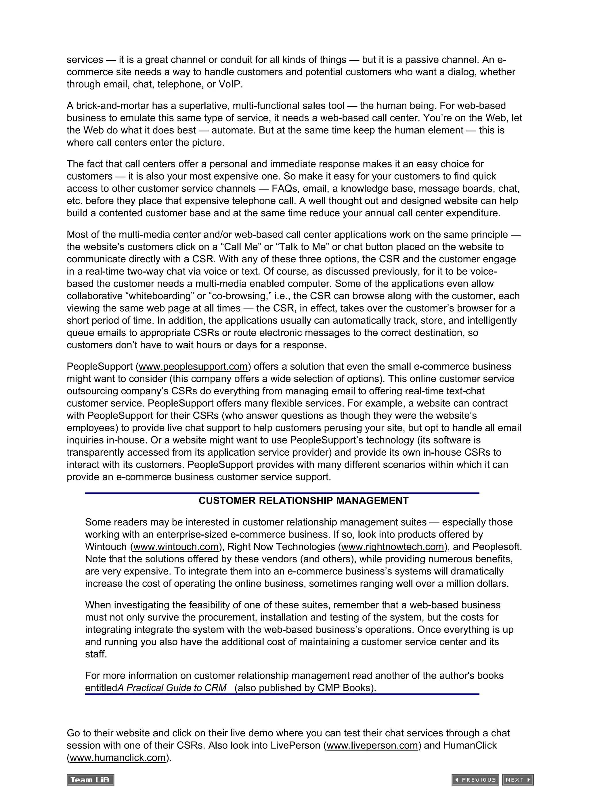 services — it is a great channel or conduit for all kinds of things — but it is a passive channel. An e-
commerce site needs a way to handle customers and potential customers who want a dialog, whether
through email, chat, telephone, or VoIP.
A brick-and-mortar has a superlative, multi-functional sales tool — the human being. For web-based
business to emulate this same type of service, it needs a web-based call center. You’re on the Web, let
the Web do what it does best — automate. But at the same time keep the human element — this is
where call centers enter the picture.
The fact that call centers offer a personal and immediate response makes it an easy choice for
customers — it is also your most expensive one. So make it easy for your customers to find quick
access to other customer service channels — FAQs, email, a knowledge base, message boards, chat,
etc. before they place that expensive telephone call. A well thought out and designed website can help
build a contented customer base and at the same time reduce your annual call center expenditure.
Most of the multi-media center and/or web-based call center applications work on the same principle —
the website’s customers click on a “Call Me” or “Talk to Me” or chat button placed on the website to
communicate directly with a CSR. With any of these three options, the CSR and the customer engage
in a real-time two-way chat via voice or text. Of course, as discussed previously, for it to be voice-
based the customer needs a multi-media enabled computer. Some of the applications even allow
collaborative “whiteboarding” or “co-browsing,” i.e., the CSR can browse along with the customer, each
viewing the same web page at all times — the CSR, in effect, takes over the customer’s browser for a
short period of time. In addition, the applications usually can automatically track, store, and intelligently
queue emails to appropriate CSRs or route electronic messages to the correct destination, so
customers don’t have to wait hours or days for a response.
PeopleSupport (www.peoplesupport.com) offers a solution that even the small e-commerce business
might want to consider (this company offers a wide selection of options). This online customer service
outsourcing company’s CSRs do everything from managing email to offering real-time text-chat
customer service. PeopleSupport offers many flexible services. For example, a website can contract
with PeopleSupport for their CSRs (who answer questions as though they were the website’s
employees) to provide live chat support to help customers perusing your site, but opt to handle all email
inquiries in-house. Or a website might want to use PeopleSupport’s technology (its software is
transparently accessed from its application service provider) and provide its own in-house CSRs to
interact with its customers. PeopleSupport provides with many different scenarios within which it can
provide an e-commerce business customer service support.
CUSTOMER RELATIONSHIP MANAGEMENT
Some readers may be interested in customer relationship management suites — especially those
working with an enterprise-sized e-commerce business. If so, look into products offered by
Wintouch (www.wintouch.com), Right Now Technologies (www.rightnowtech.com), and Peoplesoft.
Note that the solutions offered by these vendors (and others), while providing numerous benefits,
are very expensive. To integrate them into an e-commerce business’s systems will dramatically
increase the cost of operating the online business, sometimes ranging well over a million dollars.
When investigating the feasibility of one of these suites, remember that a web-based business
must not only survive the procurement, installation and testing of the system, but the costs for
integrating integrate the system with the web-based business’s operations. Once everything is up
and running you also have the additional cost of maintaining a customer service center and its
staff.
For more information on customer relationship management read another of the author's books
entitledA Practical Guide to CRM (also published by CMP Books).
Go to their website and click on their live demo where you can test their chat services through a chat
session with one of their CSRs. Also look into LivePerson (www.liveperson.com) and HumanClick
(www.humanclick.com).
 