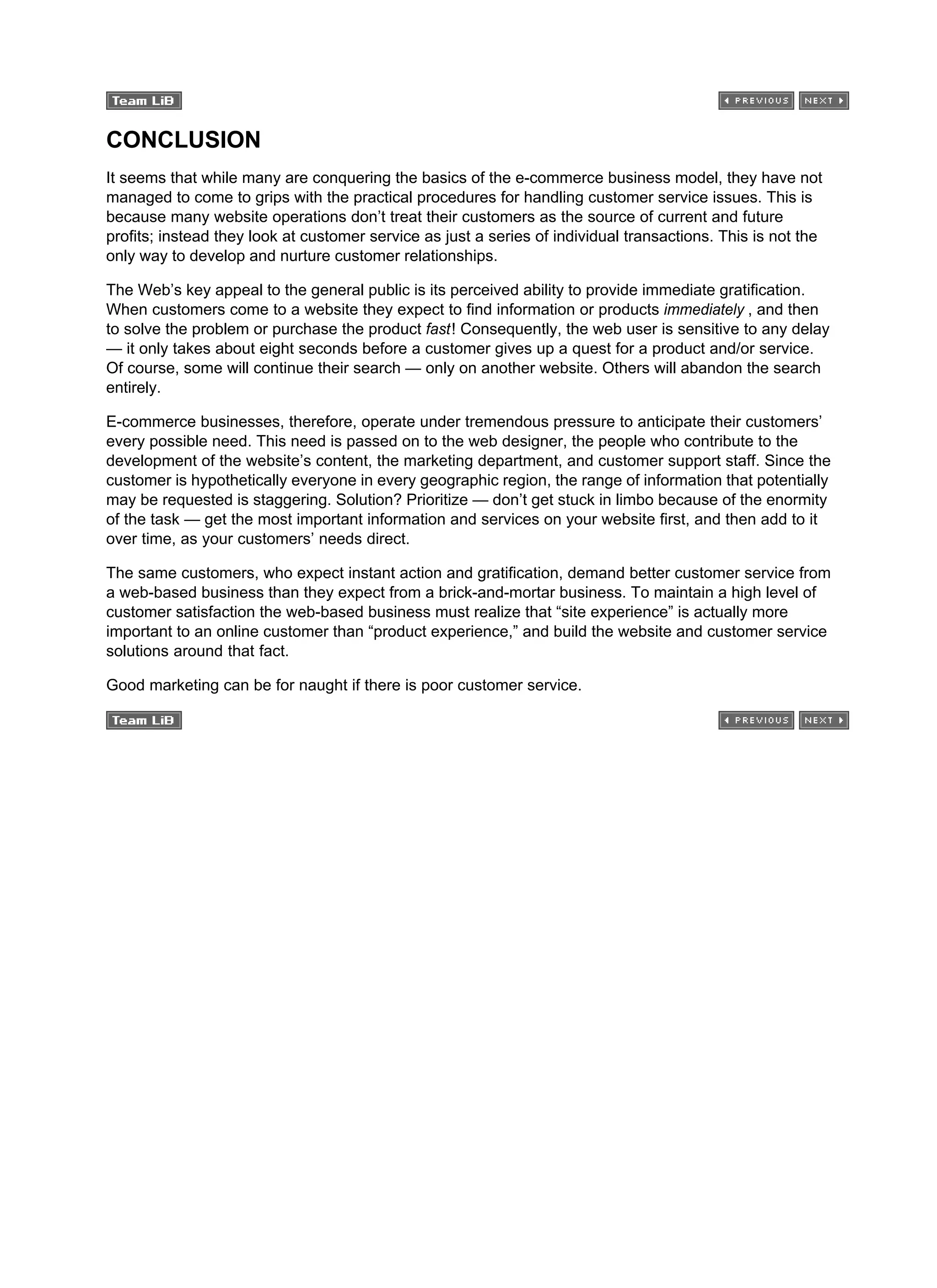 CONCLUSION
It seems that while many are conquering the basics of the e-commerce business model, they have not
managed to come to grips with the practical procedures for handling customer service issues. This is
because many website operations don’t treat their customers as the source of current and future
profits; instead they look at customer service as just a series of individual transactions. This is not the
only way to develop and nurture customer relationships.
The Web’s key appeal to the general public is its perceived ability to provide immediate gratification.
When customers come to a website they expect to find information or products immediately , and then
to solve the problem or purchase the product fast! Consequently, the web user is sensitive to any delay
— it only takes about eight seconds before a customer gives up a quest for a product and/or service.
Of course, some will continue their search — only on another website. Others will abandon the search
entirely.
E-commerce businesses, therefore, operate under tremendous pressure to anticipate their customers’
every possible need. This need is passed on to the web designer, the people who contribute to the
development of the website’s content, the marketing department, and customer support staff. Since the
customer is hypothetically everyone in every geographic region, the range of information that potentially
may be requested is staggering. Solution? Prioritize — don’t get stuck in limbo because of the enormity
of the task — get the most important information and services on your website first, and then add to it
over time, as your customers’ needs direct.
The same customers, who expect instant action and gratification, demand better customer service from
a web-based business than they expect from a brick-and-mortar business. To maintain a high level of
customer satisfaction the web-based business must realize that “site experience” is actually more
important to an online customer than “product experience,” and build the website and customer service
solutions around that fact.
Good marketing can be for naught if there is poor customer service.
 