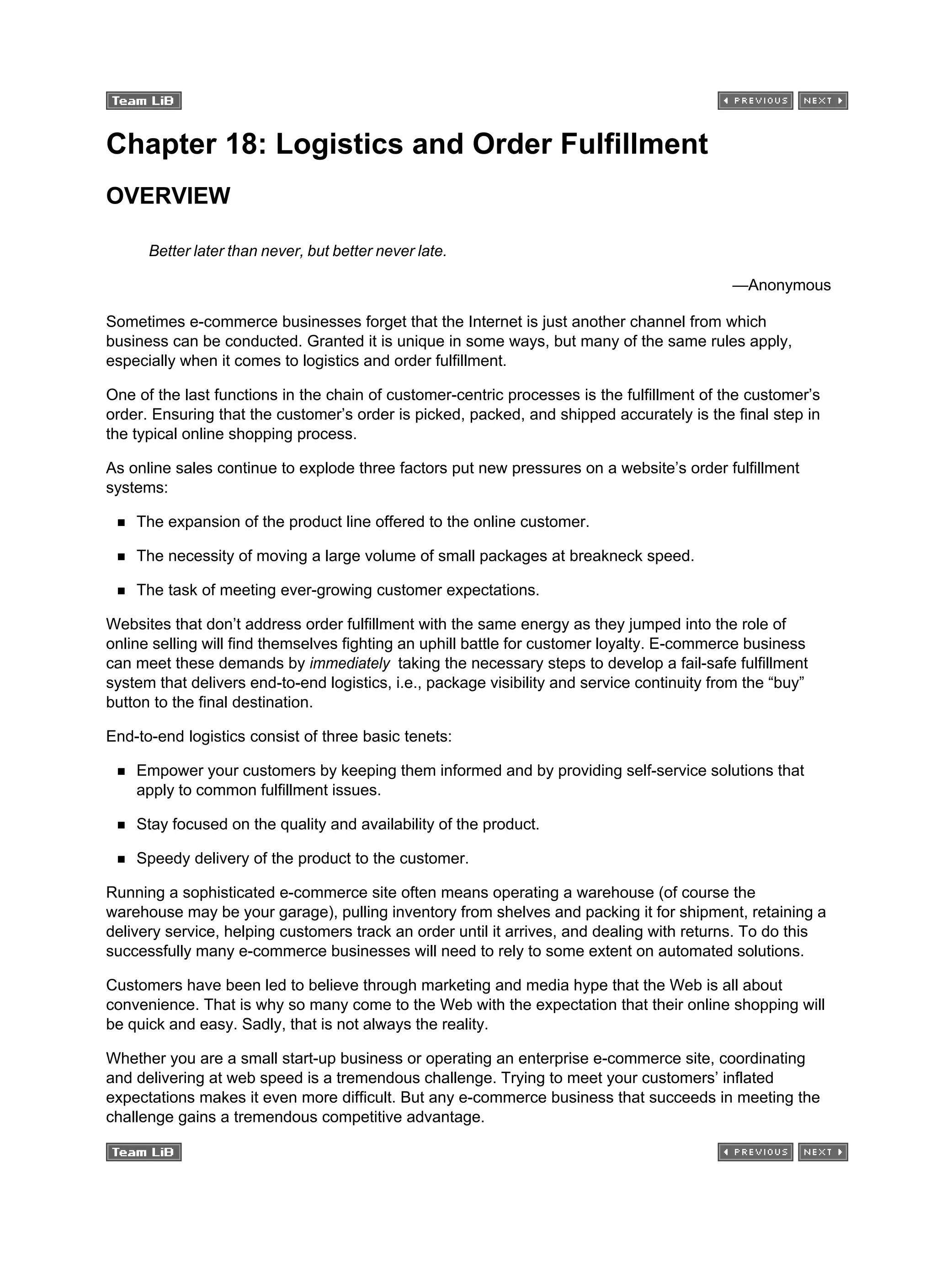Chapter 18: Logistics and Order Fulfillment
OVERVIEW
Better later than never, but better never late.
—Anonymous
Sometimes e-commerce businesses forget that the Internet is just another channel from which
business can be conducted. Granted it is unique in some ways, but many of the same rules apply,
especially when it comes to logistics and order fulfillment.
One of the last functions in the chain of customer-centric processes is the fulfillment of the customer’s
order. Ensuring that the customer’s order is picked, packed, and shipped accurately is the final step in
the typical online shopping process.
As online sales continue to explode three factors put new pressures on a website’s order fulfillment
systems:
The expansion of the product line offered to the online customer.
The necessity of moving a large volume of small packages at breakneck speed.
The task of meeting ever-growing customer expectations.
Websites that don’t address order fulfillment with the same energy as they jumped into the role of
online selling will find themselves fighting an uphill battle for customer loyalty. E-commerce business
can meet these demands by immediately taking the necessary steps to develop a fail-safe fulfillment
system that delivers end-to-end logistics, i.e., package visibility and service continuity from the “buy”
button to the final destination.
End-to-end logistics consist of three basic tenets:
Empower your customers by keeping them informed and by providing self-service solutions that
apply to common fulfillment issues.
Stay focused on the quality and availability of the product.
Speedy delivery of the product to the customer.
Running a sophisticated e-commerce site often means operating a warehouse (of course the
warehouse may be your garage), pulling inventory from shelves and packing it for shipment, retaining a
delivery service, helping customers track an order until it arrives, and dealing with returns. To do this
successfully many e-commerce businesses will need to rely to some extent on automated solutions.
Customers have been led to believe through marketing and media hype that the Web is all about
convenience. That is why so many come to the Web with the expectation that their online shopping will
be quick and easy. Sadly, that is not always the reality.
Whether you are a small start-up business or operating an enterprise e-commerce site, coordinating
and delivering at web speed is a tremendous challenge. Trying to meet your customers’ inflated
expectations makes it even more difficult. But any e-commerce business that succeeds in meeting the
challenge gains a tremendous competitive advantage.
 