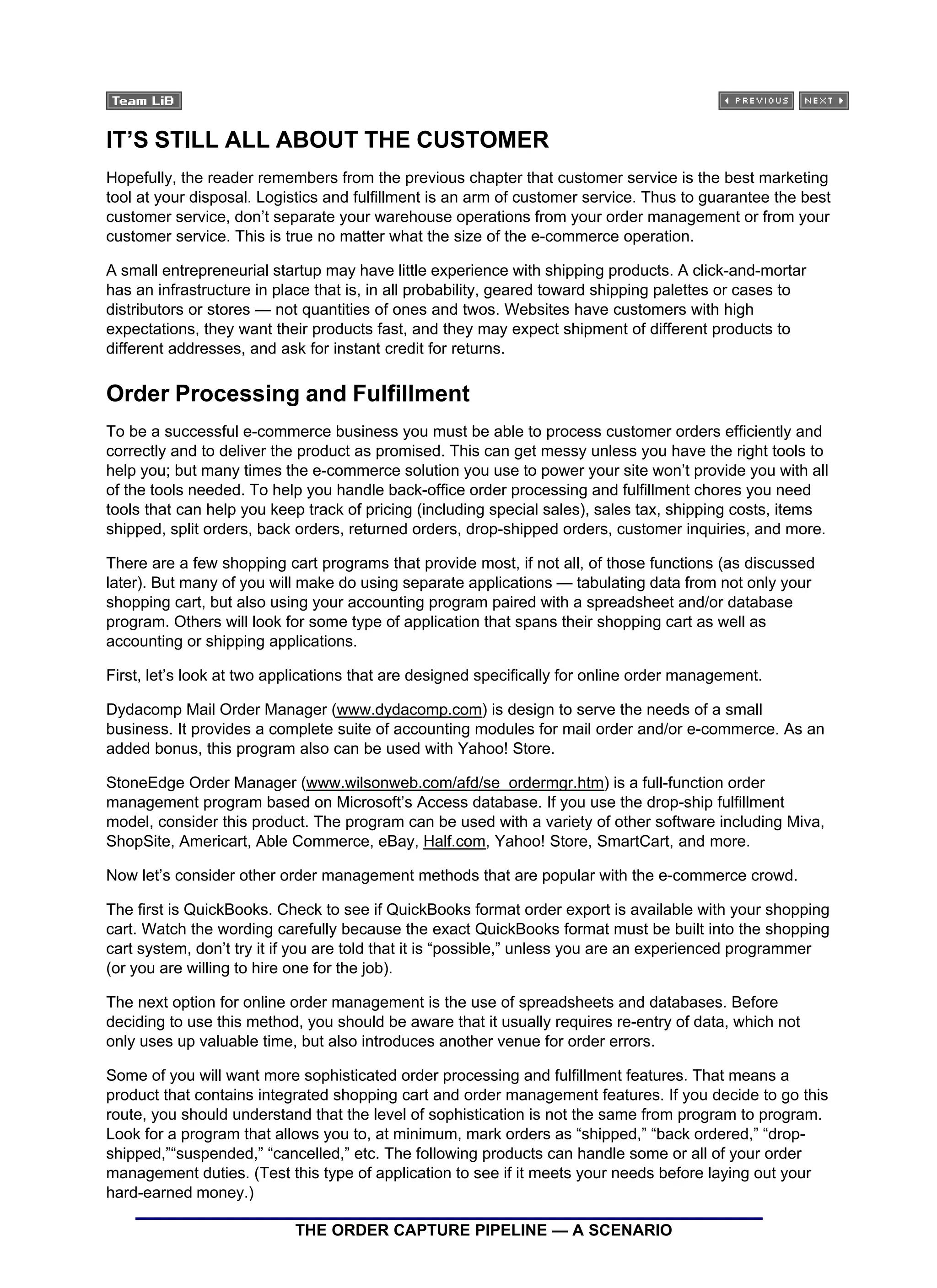 IT’S STILL ALL ABOUT THE CUSTOMER
Hopefully, the reader remembers from the previous chapter that customer service is the best marketing
tool at your disposal. Logistics and fulfillment is an arm of customer service. Thus to guarantee the best
customer service, don’t separate your warehouse operations from your order management or from your
customer service. This is true no matter what the size of the e-commerce operation.
A small entrepreneurial startup may have little experience with shipping products. A click-and-mortar
has an infrastructure in place that is, in all probability, geared toward shipping palettes or cases to
distributors or stores — not quantities of ones and twos. Websites have customers with high
expectations, they want their products fast, and they may expect shipment of different products to
different addresses, and ask for instant credit for returns.
Order Processing and Fulfillment
To be a successful e-commerce business you must be able to process customer orders efficiently and
correctly and to deliver the product as promised. This can get messy unless you have the right tools to
help you; but many times the e-commerce solution you use to power your site won’t provide you with all
of the tools needed. To help you handle back-office order processing and fulfillment chores you need
tools that can help you keep track of pricing (including special sales), sales tax, shipping costs, items
shipped, split orders, back orders, returned orders, drop-shipped orders, customer inquiries, and more.
There are a few shopping cart programs that provide most, if not all, of those functions (as discussed
later). But many of you will make do using separate applications — tabulating data from not only your
shopping cart, but also using your accounting program paired with a spreadsheet and/or database
program. Others will look for some type of application that spans their shopping cart as well as
accounting or shipping applications.
First, let’s look at two applications that are designed specifically for online order management.
Dydacomp Mail Order Manager (www.dydacomp.com) is design to serve the needs of a small
business. It provides a complete suite of accounting modules for mail order and/or e-commerce. As an
added bonus, this program also can be used with Yahoo! Store.
StoneEdge Order Manager (www.wilsonweb.com/afd/se_ordermgr.htm) is a full-function order
management program based on Microsoft’s Access database. If you use the drop-ship fulfillment
model, consider this product. The program can be used with a variety of other software including Miva,
ShopSite, Americart, Able Commerce, eBay, Half.com, Yahoo! Store, SmartCart, and more.
Now let’s consider other order management methods that are popular with the e-commerce crowd.
The first is QuickBooks. Check to see if QuickBooks format order export is available with your shopping
cart. Watch the wording carefully because the exact QuickBooks format must be built into the shopping
cart system, don’t try it if you are told that it is “possible,” unless you are an experienced programmer
(or you are willing to hire one for the job).
The next option for online order management is the use of spreadsheets and databases. Before
deciding to use this method, you should be aware that it usually requires re-entry of data, which not
only uses up valuable time, but also introduces another venue for order errors.
Some of you will want more sophisticated order processing and fulfillment features. That means a
product that contains integrated shopping cart and order management features. If you decide to go this
route, you should understand that the level of sophistication is not the same from program to program.
Look for a program that allows you to, at minimum, mark orders as “shipped,” “back ordered,” “drop-
shipped,”“suspended,” “cancelled,” etc. The following products can handle some or all of your order
management duties. (Test this type of application to see if it meets your needs before laying out your
hard-earned money.)
THE ORDER CAPTURE PIPELINE — A SCENARIO
 