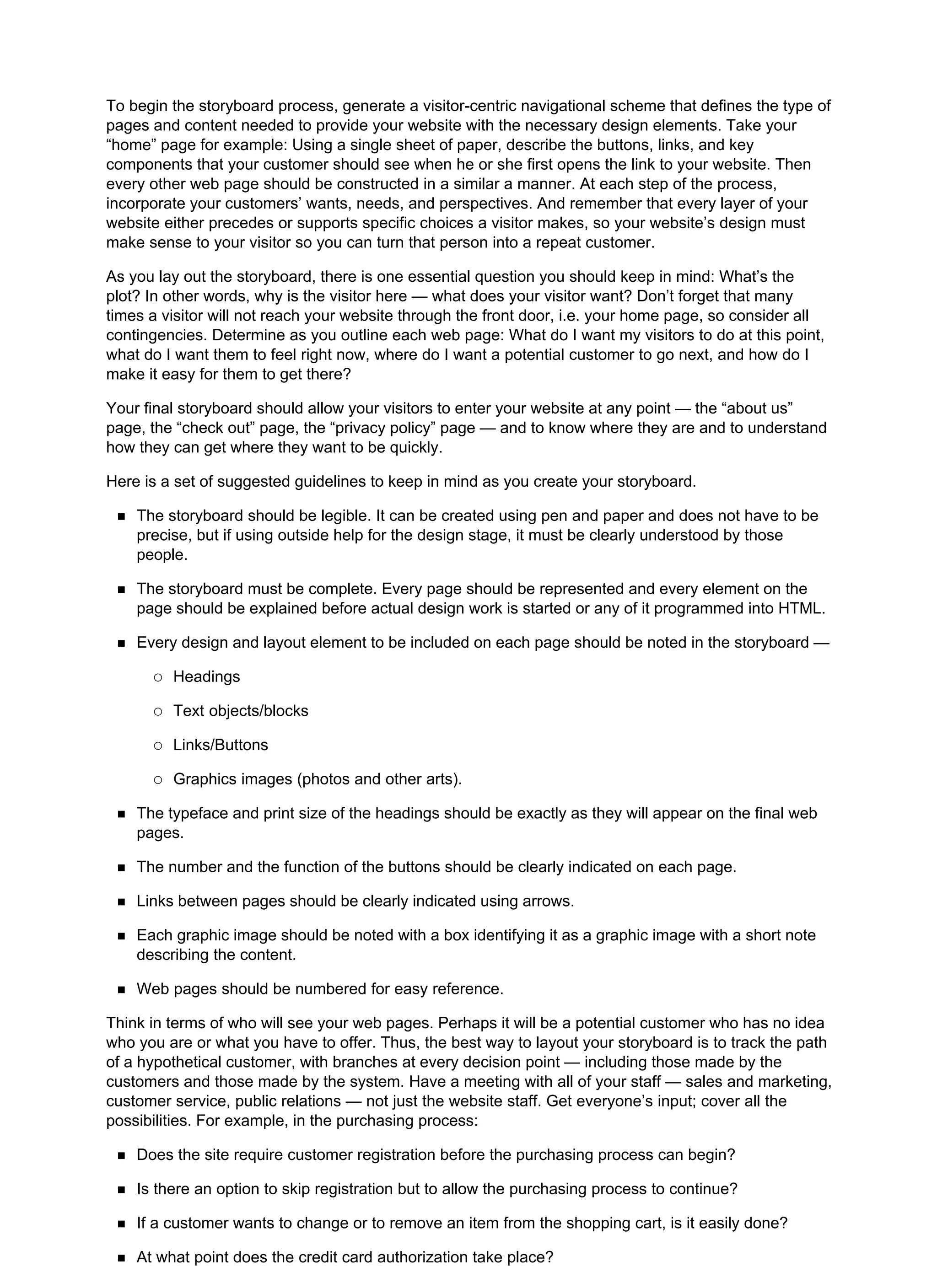 To begin the storyboard process, generate a visitor-centric navigational scheme that defines the type of
pages and content needed to provide your website with the necessary design elements. Take your
“home” page for example: Using a single sheet of paper, describe the buttons, links, and key
components that your customer should see when he or she first opens the link to your website. Then
every other web page should be constructed in a similar a manner. At each step of the process,
incorporate your customers’ wants, needs, and perspectives. And remember that every layer of your
website either precedes or supports specific choices a visitor makes, so your website’s design must
make sense to your visitor so you can turn that person into a repeat customer.
As you lay out the storyboard, there is one essential question you should keep in mind: What’s the
plot? In other words, why is the visitor here — what does your visitor want? Don’t forget that many
times a visitor will not reach your website through the front door, i.e. your home page, so consider all
contingencies. Determine as you outline each web page: What do I want my visitors to do at this point,
what do I want them to feel right now, where do I want a potential customer to go next, and how do I
make it easy for them to get there?
Your final storyboard should allow your visitors to enter your website at any point — the “about us”
page, the “check out” page, the “privacy policy” page — and to know where they are and to understand
how they can get where they want to be quickly.
Here is a set of suggested guidelines to keep in mind as you create your storyboard.
The storyboard should be legible. It can be created using pen and paper and does not have to be
precise, but if using outside help for the design stage, it must be clearly understood by those
people.
The storyboard must be complete. Every page should be represented and every element on the
page should be explained before actual design work is started or any of it programmed into HTML.
Every design and layout element to be included on each page should be noted in the storyboard —
Headings
Text objects/blocks
Links/Buttons
Graphics images (photos and other arts).
The typeface and print size of the headings should be exactly as they will appear on the final web
pages.
The number and the function of the buttons should be clearly indicated on each page.
Links between pages should be clearly indicated using arrows.
Each graphic image should be noted with a box identifying it as a graphic image with a short note
describing the content.
Web pages should be numbered for easy reference.
Think in terms of who will see your web pages. Perhaps it will be a potential customer who has no idea
who you are or what you have to offer. Thus, the best way to layout your storyboard is to track the path
of a hypothetical customer, with branches at every decision point — including those made by the
customers and those made by the system. Have a meeting with all of your staff — sales and marketing,
customer service, public relations — not just the website staff. Get everyone’s input; cover all the
possibilities. For example, in the purchasing process:
Does the site require customer registration before the purchasing process can begin?
Is there an option to skip registration but to allow the purchasing process to continue?
If a customer wants to change or to remove an item from the shopping cart, is it easily done?
At what point does the credit card authorization take place?
 