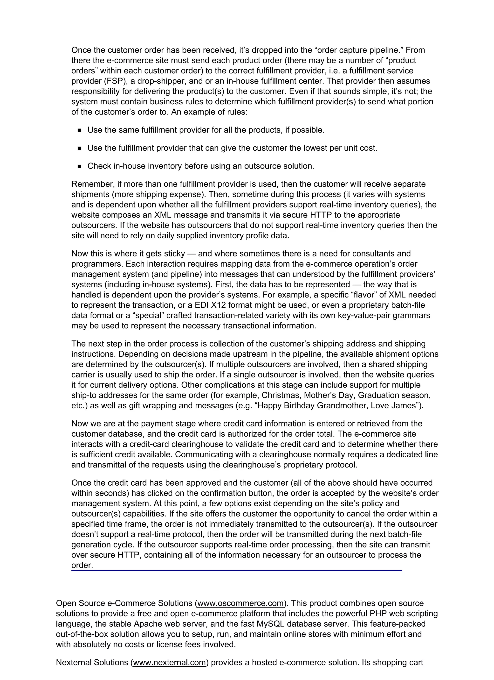 Once the customer order has been received, it’s dropped into the “order capture pipeline.” From
there the e-commerce site must send each product order (there may be a number of “product
orders” within each customer order) to the correct fulfillment provider, i.e. a fulfillment service
provider (FSP), a drop-shipper, and or an in-house fulfillment center. That provider then assumes
responsibility for delivering the product(s) to the customer. Even if that sounds simple, it’s not; the
system must contain business rules to determine which fulfillment provider(s) to send what portion
of the customer’s order to. An example of rules:
Use the same fulfillment provider for all the products, if possible.
Use the fulfillment provider that can give the customer the lowest per unit cost.
Check in-house inventory before using an outsource solution.
Remember, if more than one fulfillment provider is used, then the customer will receive separate
shipments (more shipping expense). Then, sometime during this process (it varies with systems
and is dependent upon whether all the fulfillment providers support real-time inventory queries), the
website composes an XML message and transmits it via secure HTTP to the appropriate
outsourcers. If the website has outsourcers that do not support real-time inventory queries then the
site will need to rely on daily supplied inventory profile data.
Now this is where it gets sticky — and where sometimes there is a need for consultants and
programmers. Each interaction requires mapping data from the e-commerce operation’s order
management system (and pipeline) into messages that can understood by the fulfillment providers’
systems (including in-house systems). First, the data has to be represented — the way that is
handled is dependent upon the provider’s systems. For example, a specific “flavor” of XML needed
to represent the transaction, or a EDI X12 format might be used, or even a proprietary batch-file
data format or a “special” crafted transaction-related variety with its own key-value-pair grammars
may be used to represent the necessary transactional information.
The next step in the order process is collection of the customer’s shipping address and shipping
instructions. Depending on decisions made upstream in the pipeline, the available shipment options
are determined by the outsourcer(s). If multiple outsourcers are involved, then a shared shipping
carrier is usually used to ship the order. If a single outsourcer is involved, then the website queries
it for current delivery options. Other complications at this stage can include support for multiple
ship-to addresses for the same order (for example, Christmas, Mother’s Day, Graduation season,
etc.) as well as gift wrapping and messages (e.g. “Happy Birthday Grandmother, Love James”).
Now we are at the payment stage where credit card information is entered or retrieved from the
customer database, and the credit card is authorized for the order total. The e-commerce site
interacts with a credit-card clearinghouse to validate the credit card and to determine whether there
is sufficient credit available. Communicating with a clearinghouse normally requires a dedicated line
and transmittal of the requests using the clearinghouse’s proprietary protocol.
Once the credit card has been approved and the customer (all of the above should have occurred
within seconds) has clicked on the confirmation button, the order is accepted by the website’s order
management system. At this point, a few options exist depending on the site’s policy and
outsourcer(s) capabilities. If the site offers the customer the opportunity to cancel the order within a
specified time frame, the order is not immediately transmitted to the outsourcer(s). If the outsourcer
doesn’t support a real-time protocol, then the order will be transmitted during the next batch-file
generation cycle. If the outsourcer supports real-time order processing, then the site can transmit
over secure HTTP, containing all of the information necessary for an outsourcer to process the
order.
Open Source e-Commerce Solutions (www.oscommerce.com). This product combines open source
solutions to provide a free and open e-commerce platform that includes the powerful PHP web scripting
language, the stable Apache web server, and the fast MySQL database server. This feature-packed
out-of-the-box solution allows you to setup, run, and maintain online stores with minimum effort and
with absolutely no costs or license fees involved.
Nexternal Solutions (www.nexternal.com) provides a hosted e-commerce solution. Its shopping cart
 