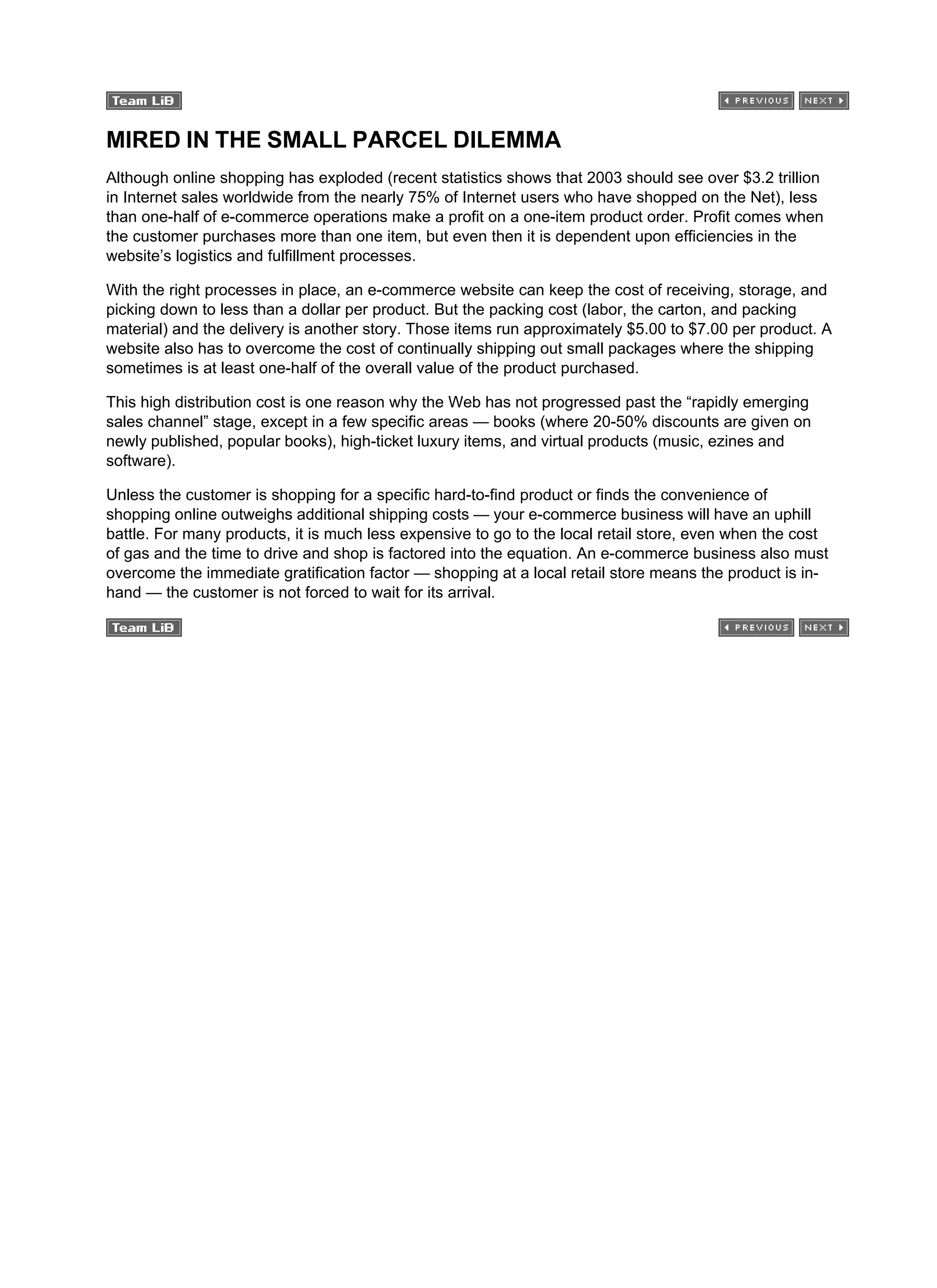 MIRED IN THE SMALL PARCEL DILEMMA
Although online shopping has exploded (recent statistics shows that 2003 should see over $3.2 trillion
in Internet sales worldwide from the nearly 75% of Internet users who have shopped on the Net), less
than one-half of e-commerce operations make a profit on a one-item product order. Profit comes when
the customer purchases more than one item, but even then it is dependent upon efficiencies in the
website’s logistics and fulfillment processes.
With the right processes in place, an e-commerce website can keep the cost of receiving, storage, and
picking down to less than a dollar per product. But the packing cost (labor, the carton, and packing
material) and the delivery is another story. Those items run approximately $5.00 to $7.00 per product. A
website also has to overcome the cost of continually shipping out small packages where the shipping
sometimes is at least one-half of the overall value of the product purchased.
This high distribution cost is one reason why the Web has not progressed past the “rapidly emerging
sales channel” stage, except in a few specific areas — books (where 20-50% discounts are given on
newly published, popular books), high-ticket luxury items, and virtual products (music, ezines and
software).
Unless the customer is shopping for a specific hard-to-find product or finds the convenience of
shopping online outweighs additional shipping costs — your e-commerce business will have an uphill
battle. For many products, it is much less expensive to go to the local retail store, even when the cost
of gas and the time to drive and shop is factored into the equation. An e-commerce business also must
overcome the immediate gratification factor — shopping at a local retail store means the product is in-
hand — the customer is not forced to wait for its arrival.
 