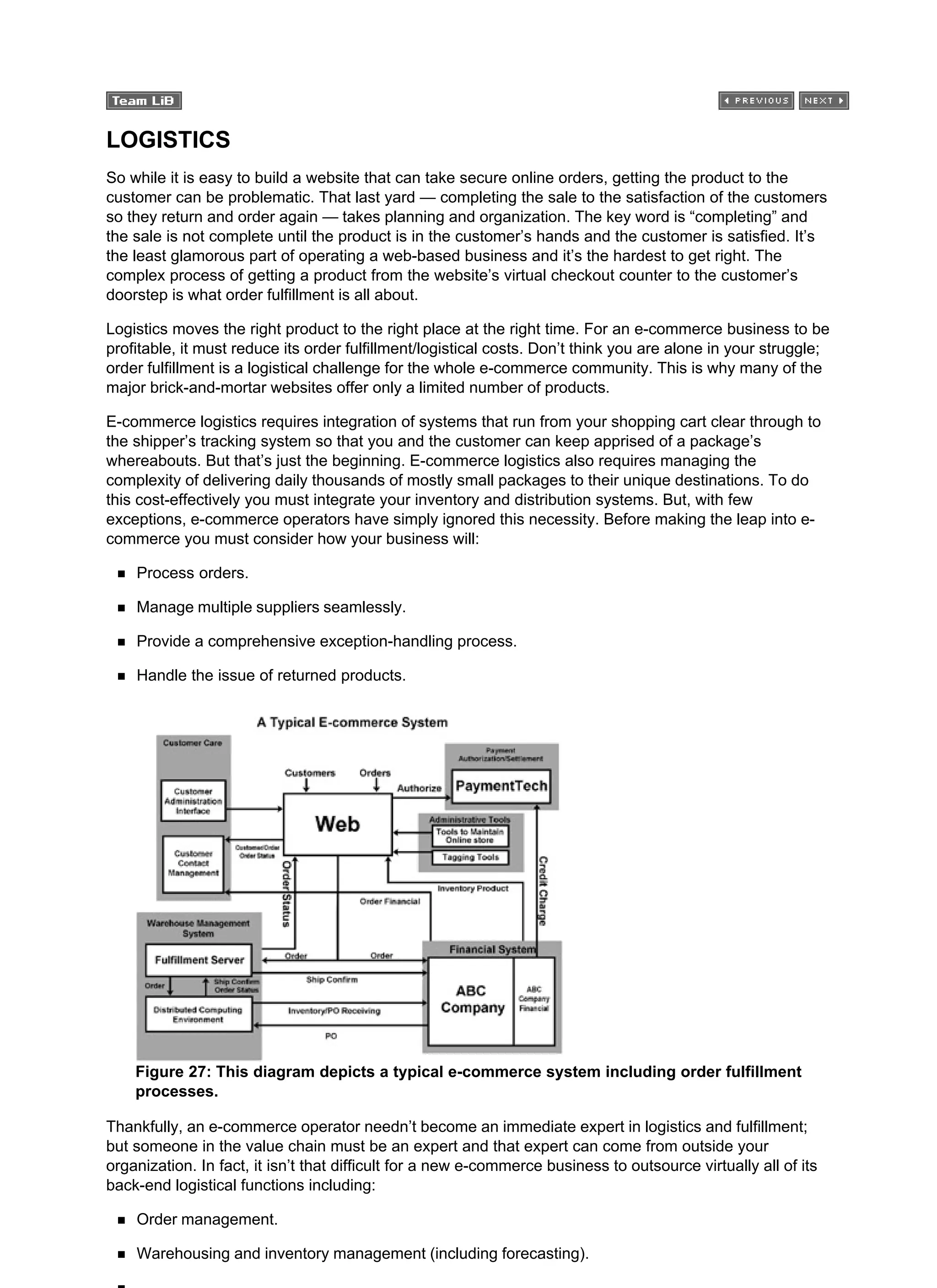 LOGISTICS
So while it is easy to build a website that can take secure online orders, getting the product to the
customer can be problematic. That last yard — completing the sale to the satisfaction of the customers
so they return and order again — takes planning and organization. The key word is “completing” and
the sale is not complete until the product is in the customer’s hands and the customer is satisfied. It’s
the least glamorous part of operating a web-based business and it’s the hardest to get right. The
complex process of getting a product from the website’s virtual checkout counter to the customer’s
doorstep is what order fulfillment is all about.
Logistics moves the right product to the right place at the right time. For an e-commerce business to be
profitable, it must reduce its order fulfillment/logistical costs. Don’t think you are alone in your struggle;
order fulfillment is a logistical challenge for the whole e-commerce community. This is why many of the
major brick-and-mortar websites offer only a limited number of products.
E-commerce logistics requires integration of systems that run from your shopping cart clear through to
the shipper’s tracking system so that you and the customer can keep apprised of a package’s
whereabouts. But that’s just the beginning. E-commerce logistics also requires managing the
complexity of delivering daily thousands of mostly small packages to their unique destinations. To do
this cost-effectively you must integrate your inventory and distribution systems. But, with few
exceptions, e-commerce operators have simply ignored this necessity. Before making the leap into e-
commerce you must consider how your business will:
Process orders.
Manage multiple suppliers seamlessly.
Provide a comprehensive exception-handling process.
Handle the issue of returned products.
Figure 27: This diagram depicts a typical e-commerce system including order fulfillment
processes.
Thankfully, an e-commerce operator needn’t become an immediate expert in logistics and fulfillment;
but someone in the value chain must be an expert and that expert can come from outside your
organization. In fact, it isn’t that difficult for a new e-commerce business to outsource virtually all of its
back-end logistical functions including:
Order management.
Warehousing and inventory management (including forecasting).
 