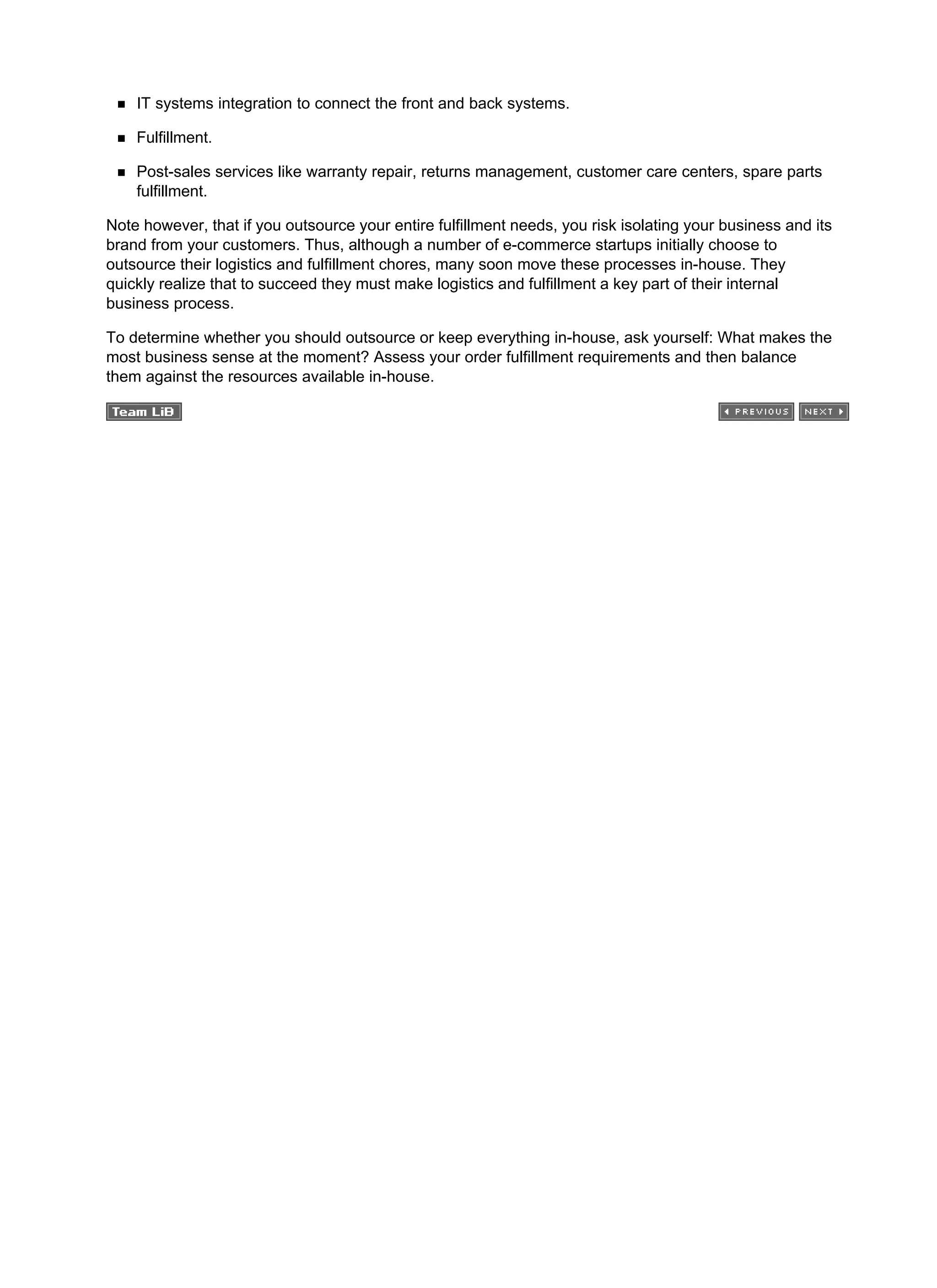 IT systems integration to connect the front and back systems.
Fulfillment.
Post-sales services like warranty repair, returns management, customer care centers, spare parts
fulfillment.
Note however, that if you outsource your entire fulfillment needs, you risk isolating your business and its
brand from your customers. Thus, although a number of e-commerce startups initially choose to
outsource their logistics and fulfillment chores, many soon move these processes in-house. They
quickly realize that to succeed they must make logistics and fulfillment a key part of their internal
business process.
To determine whether you should outsource or keep everything in-house, ask yourself: What makes the
most business sense at the moment? Assess your order fulfillment requirements and then balance
them against the resources available in-house.
 