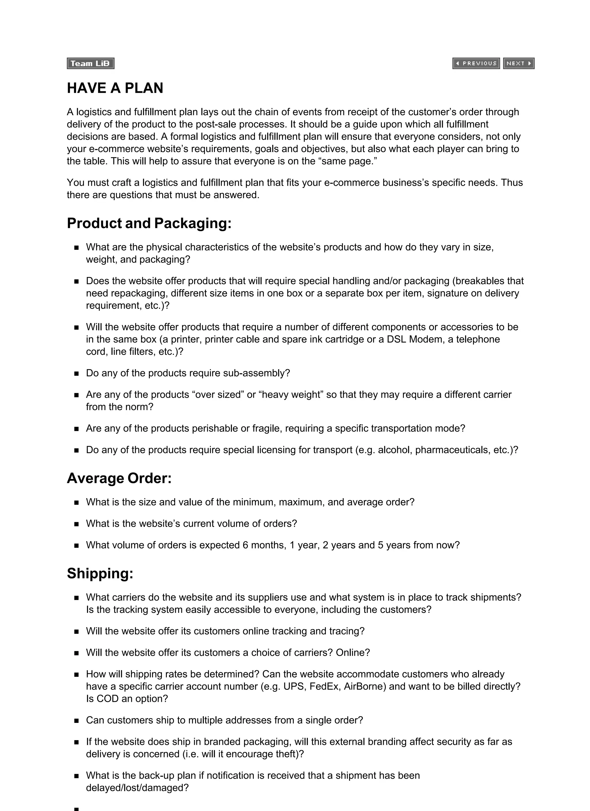 HAVE A PLAN
A logistics and fulfillment plan lays out the chain of events from receipt of the customer’s order through
delivery of the product to the post-sale processes. It should be a guide upon which all fulfillment
decisions are based. A formal logistics and fulfillment plan will ensure that everyone considers, not only
your e-commerce website’s requirements, goals and objectives, but also what each player can bring to
the table. This will help to assure that everyone is on the “same page.”
You must craft a logistics and fulfillment plan that fits your e-commerce business’s specific needs. Thus
there are questions that must be answered.
Product and Packaging:
What are the physical characteristics of the website’s products and how do they vary in size,
weight, and packaging?
Does the website offer products that will require special handling and/or packaging (breakables that
need repackaging, different size items in one box or a separate box per item, signature on delivery
requirement, etc.)?
Will the website offer products that require a number of different components or accessories to be
in the same box (a printer, printer cable and spare ink cartridge or a DSL Modem, a telephone
cord, line filters, etc.)?
Do any of the products require sub-assembly?
Are any of the products “over sized” or “heavy weight” so that they may require a different carrier
from the norm?
Are any of the products perishable or fragile, requiring a specific transportation mode?
Do any of the products require special licensing for transport (e.g. alcohol, pharmaceuticals, etc.)?
Average Order:
What is the size and value of the minimum, maximum, and average order?
What is the website’s current volume of orders?
What volume of orders is expected 6 months, 1 year, 2 years and 5 years from now?
Shipping:
What carriers do the website and its suppliers use and what system is in place to track shipments?
Is the tracking system easily accessible to everyone, including the customers?
Will the website offer its customers online tracking and tracing?
Will the website offer its customers a choice of carriers? Online?
How will shipping rates be determined? Can the website accommodate customers who already
have a specific carrier account number (e.g. UPS, FedEx, AirBorne) and want to be billed directly?
Is COD an option?
Can customers ship to multiple addresses from a single order?
If the website does ship in branded packaging, will this external branding affect security as far as
delivery is concerned (i.e. will it encourage theft)?
What is the back-up plan if notification is received that a shipment has been
delayed/lost/damaged?
 