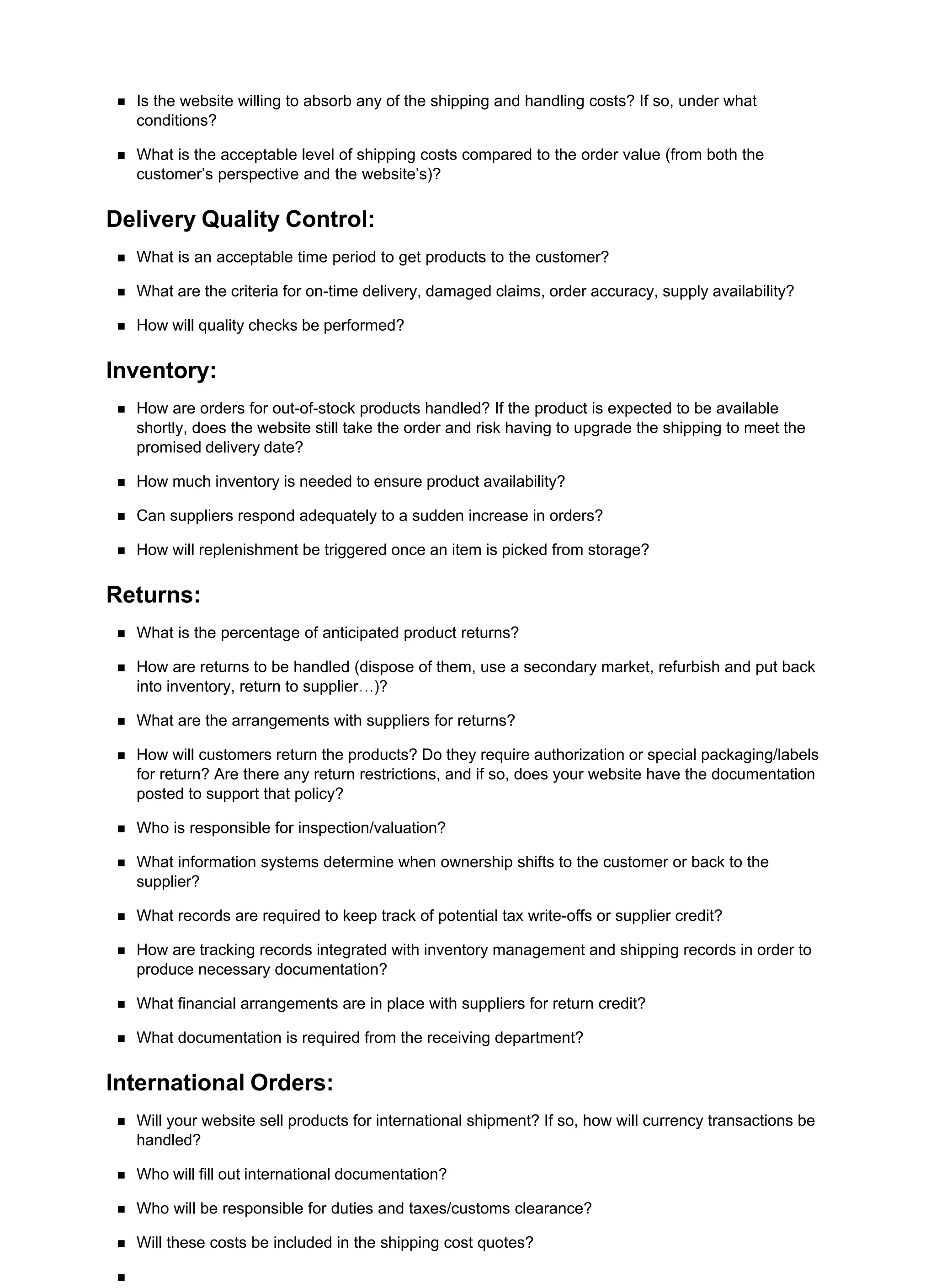 Is the website willing to absorb any of the shipping and handling costs? If so, under what
conditions?
What is the acceptable level of shipping costs compared to the order value (from both the
customer’s perspective and the website’s)?
Delivery Quality Control:
What is an acceptable time period to get products to the customer?
What are the criteria for on-time delivery, damaged claims, order accuracy, supply availability?
How will quality checks be performed?
Inventory:
How are orders for out-of-stock products handled? If the product is expected to be available
shortly, does the website still take the order and risk having to upgrade the shipping to meet the
promised delivery date?
How much inventory is needed to ensure product availability?
Can suppliers respond adequately to a sudden increase in orders?
How will replenishment be triggered once an item is picked from storage?
Returns:
What is the percentage of anticipated product returns?
How are returns to be handled (dispose of them, use a secondary market, refurbish and put back
into inventory, return to supplier…)?
What are the arrangements with suppliers for returns?
How will customers return the products? Do they require authorization or special packaging/labels
for return? Are there any return restrictions, and if so, does your website have the documentation
posted to support that policy?
Who is responsible for inspection/valuation?
What information systems determine when ownership shifts to the customer or back to the
supplier?
What records are required to keep track of potential tax write-offs or supplier credit?
How are tracking records integrated with inventory management and shipping records in order to
produce necessary documentation?
What financial arrangements are in place with suppliers for return credit?
What documentation is required from the receiving department?
International Orders:
Will your website sell products for international shipment? If so, how will currency transactions be
handled?
Who will fill out international documentation?
Who will be responsible for duties and taxes/customs clearance?
Will these costs be included in the shipping cost quotes?
 
