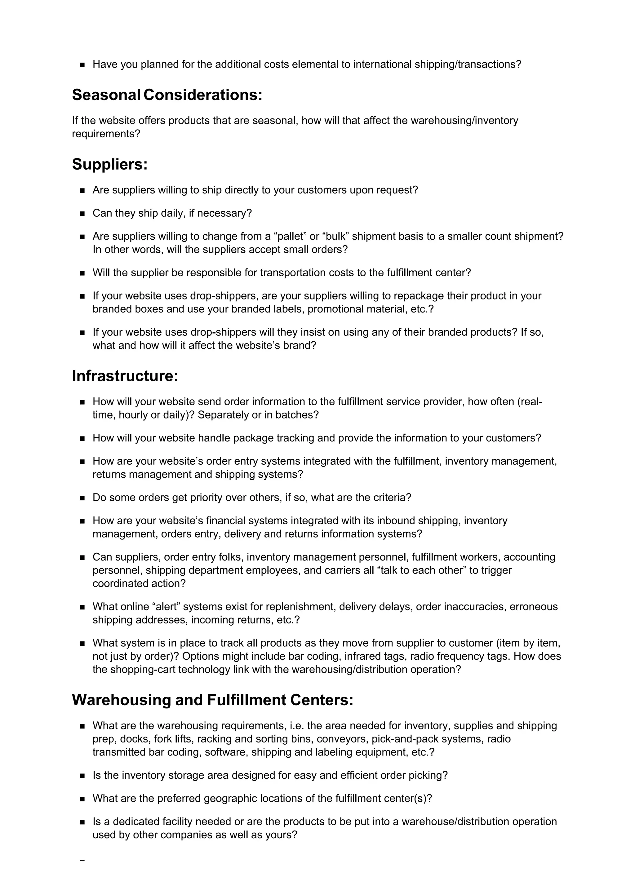 Have you planned for the additional costs elemental to international shipping/transactions?
Seasonal Considerations:
If the website offers products that are seasonal, how will that affect the warehousing/inventory
requirements?
Suppliers:
Are suppliers willing to ship directly to your customers upon request?
Can they ship daily, if necessary?
Are suppliers willing to change from a “pallet” or “bulk” shipment basis to a smaller count shipment?
In other words, will the suppliers accept small orders?
Will the supplier be responsible for transportation costs to the fulfillment center?
If your website uses drop-shippers, are your suppliers willing to repackage their product in your
branded boxes and use your branded labels, promotional material, etc.?
If your website uses drop-shippers will they insist on using any of their branded products? If so,
what and how will it affect the website’s brand?
Infrastructure:
How will your website send order information to the fulfillment service provider, how often (real-
time, hourly or daily)? Separately or in batches?
How will your website handle package tracking and provide the information to your customers?
How are your website’s order entry systems integrated with the fulfillment, inventory management,
returns management and shipping systems?
Do some orders get priority over others, if so, what are the criteria?
How are your website’s financial systems integrated with its inbound shipping, inventory
management, orders entry, delivery and returns information systems?
Can suppliers, order entry folks, inventory management personnel, fulfillment workers, accounting
personnel, shipping department employees, and carriers all “talk to each other” to trigger
coordinated action?
What online “alert” systems exist for replenishment, delivery delays, order inaccuracies, erroneous
shipping addresses, incoming returns, etc.?
What system is in place to track all products as they move from supplier to customer (item by item,
not just by order)? Options might include bar coding, infrared tags, radio frequency tags. How does
the shopping-cart technology link with the warehousing/distribution operation?
Warehousing and Fulfillment Centers:
What are the warehousing requirements, i.e. the area needed for inventory, supplies and shipping
prep, docks, fork lifts, racking and sorting bins, conveyors, pick-and-pack systems, radio
transmitted bar coding, software, shipping and labeling equipment, etc.?
Is the inventory storage area designed for easy and efficient order picking?
What are the preferred geographic locations of the fulfillment center(s)?
Is a dedicated facility needed or are the products to be put into a warehouse/distribution operation
used by other companies as well as yours?
 