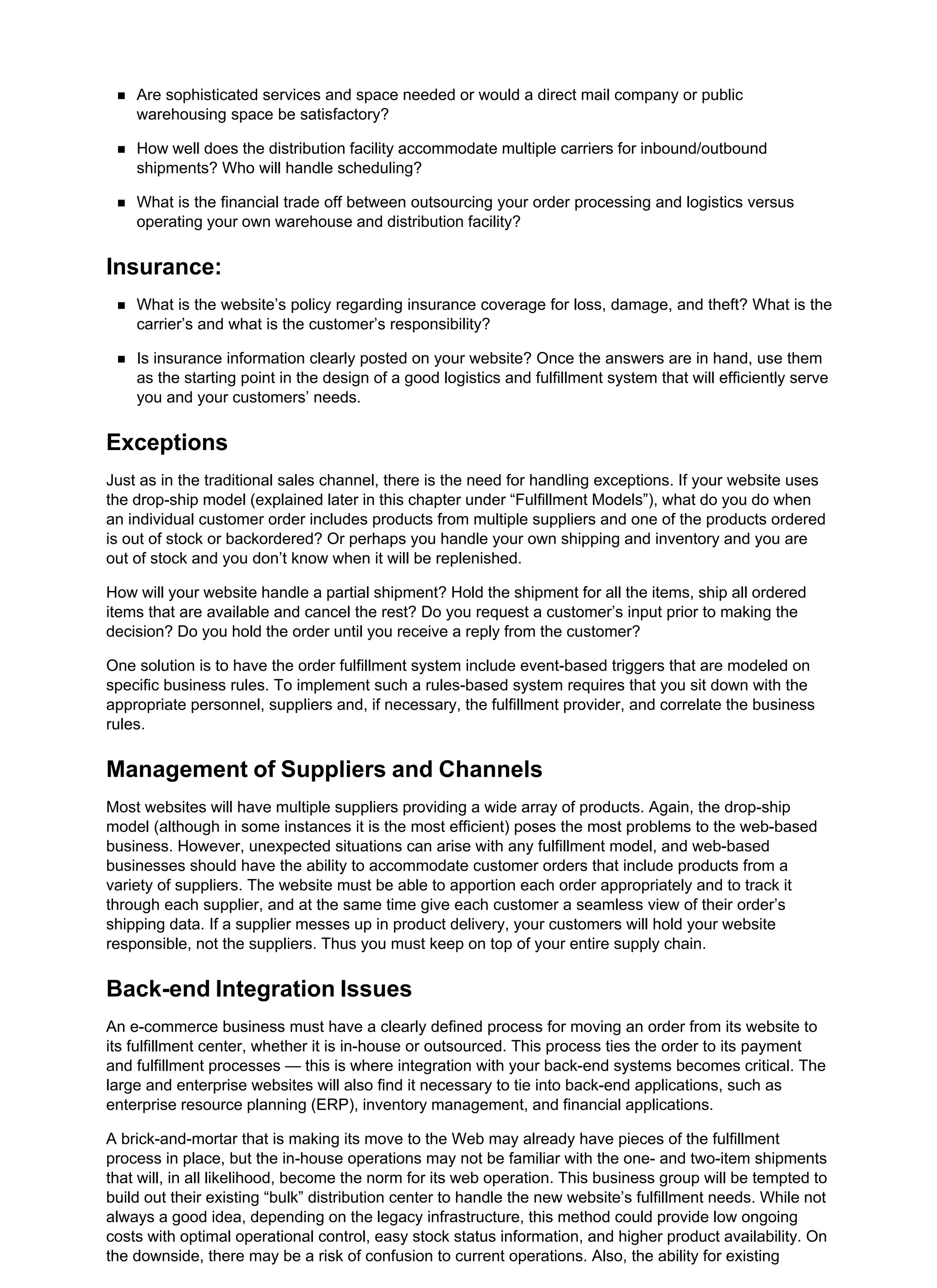 Are sophisticated services and space needed or would a direct mail company or public
warehousing space be satisfactory?
How well does the distribution facility accommodate multiple carriers for inbound/outbound
shipments? Who will handle scheduling?
What is the financial trade off between outsourcing your order processing and logistics versus
operating your own warehouse and distribution facility?
Insurance:
What is the website’s policy regarding insurance coverage for loss, damage, and theft? What is the
carrier’s and what is the customer’s responsibility?
Is insurance information clearly posted on your website? Once the answers are in hand, use them
as the starting point in the design of a good logistics and fulfillment system that will efficiently serve
you and your customers’ needs.
Exceptions
Just as in the traditional sales channel, there is the need for handling exceptions. If your website uses
the drop-ship model (explained later in this chapter under “Fulfillment Models”), what do you do when
an individual customer order includes products from multiple suppliers and one of the products ordered
is out of stock or backordered? Or perhaps you handle your own shipping and inventory and you are
out of stock and you don’t know when it will be replenished.
How will your website handle a partial shipment? Hold the shipment for all the items, ship all ordered
items that are available and cancel the rest? Do you request a customer’s input prior to making the
decision? Do you hold the order until you receive a reply from the customer?
One solution is to have the order fulfillment system include event-based triggers that are modeled on
specific business rules. To implement such a rules-based system requires that you sit down with the
appropriate personnel, suppliers and, if necessary, the fulfillment provider, and correlate the business
rules.
Management of Suppliers and Channels
Most websites will have multiple suppliers providing a wide array of products. Again, the drop-ship
model (although in some instances it is the most efficient) poses the most problems to the web-based
business. However, unexpected situations can arise with any fulfillment model, and web-based
businesses should have the ability to accommodate customer orders that include products from a
variety of suppliers. The website must be able to apportion each order appropriately and to track it
through each supplier, and at the same time give each customer a seamless view of their order’s
shipping data. If a supplier messes up in product delivery, your customers will hold your website
responsible, not the suppliers. Thus you must keep on top of your entire supply chain.
Back-end Integration Issues
An e-commerce business must have a clearly defined process for moving an order from its website to
its fulfillment center, whether it is in-house or outsourced. This process ties the order to its payment
and fulfillment processes — this is where integration with your back-end systems becomes critical. The
large and enterprise websites will also find it necessary to tie into back-end applications, such as
enterprise resource planning (ERP), inventory management, and financial applications.
A brick-and-mortar that is making its move to the Web may already have pieces of the fulfillment
process in place, but the in-house operations may not be familiar with the one- and two-item shipments
that will, in all likelihood, become the norm for its web operation. This business group will be tempted to
build out their existing “bulk” distribution center to handle the new website’s fulfillment needs. While not
always a good idea, depending on the legacy infrastructure, this method could provide low ongoing
costs with optimal operational control, easy stock status information, and higher product availability. On
the downside, there may be a risk of confusion to current operations. Also, the ability for existing
 