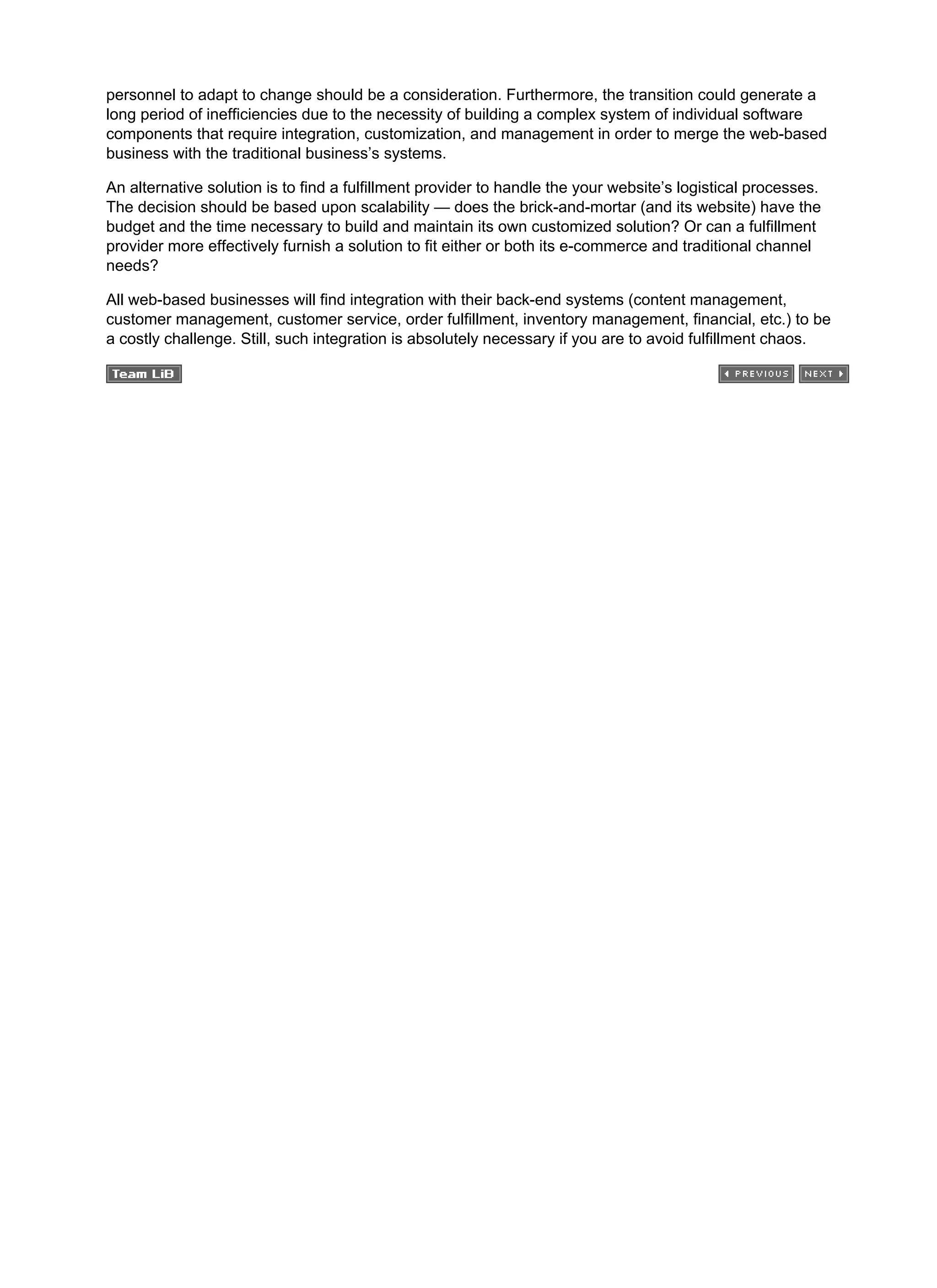personnel to adapt to change should be a consideration. Furthermore, the transition could generate a
long period of inefficiencies due to the necessity of building a complex system of individual software
components that require integration, customization, and management in order to merge the web-based
business with the traditional business’s systems.
An alternative solution is to find a fulfillment provider to handle the your website’s logistical processes.
The decision should be based upon scalability — does the brick-and-mortar (and its website) have the
budget and the time necessary to build and maintain its own customized solution? Or can a fulfillment
provider more effectively furnish a solution to fit either or both its e-commerce and traditional channel
needs?
All web-based businesses will find integration with their back-end systems (content management,
customer management, customer service, order fulfillment, inventory management, financial, etc.) to be
a costly challenge. Still, such integration is absolutely necessary if you are to avoid fulfillment chaos.
 