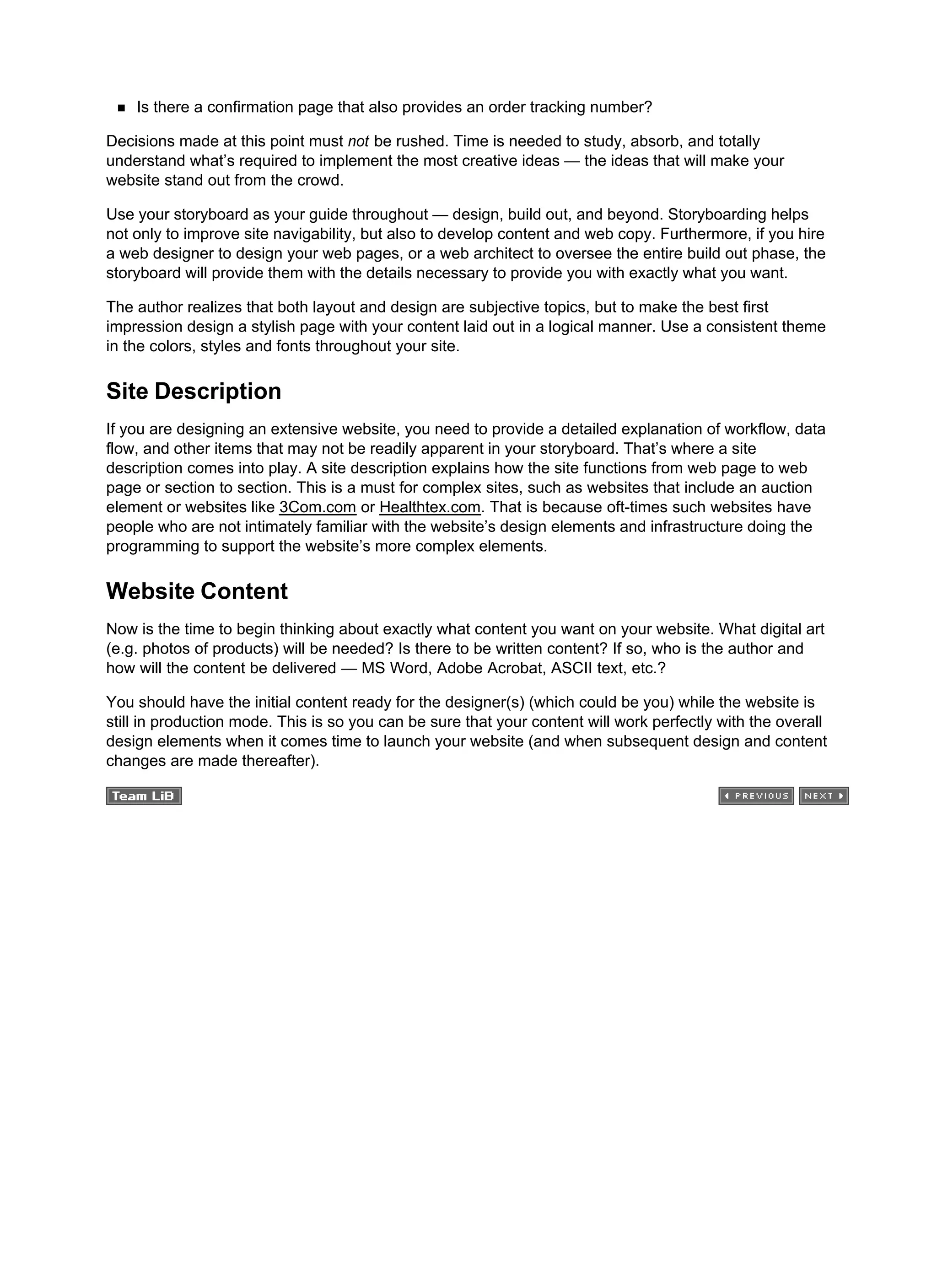Is there a confirmation page that also provides an order tracking number?
Decisions made at this point must not be rushed. Time is needed to study, absorb, and totally
understand what’s required to implement the most creative ideas — the ideas that will make your
website stand out from the crowd.
Use your storyboard as your guide throughout — design, build out, and beyond. Storyboarding helps
not only to improve site navigability, but also to develop content and web copy. Furthermore, if you hire
a web designer to design your web pages, or a web architect to oversee the entire build out phase, the
storyboard will provide them with the details necessary to provide you with exactly what you want.
The author realizes that both layout and design are subjective topics, but to make the best first
impression design a stylish page with your content laid out in a logical manner. Use a consistent theme
in the colors, styles and fonts throughout your site.
Site Description
If you are designing an extensive website, you need to provide a detailed explanation of workflow, data
flow, and other items that may not be readily apparent in your storyboard. That’s where a site
description comes into play. A site description explains how the site functions from web page to web
page or section to section. This is a must for complex sites, such as websites that include an auction
element or websites like 3Com.com or Healthtex.com. That is because oft-times such websites have
people who are not intimately familiar with the website’s design elements and infrastructure doing the
programming to support the website’s more complex elements.
Website Content
Now is the time to begin thinking about exactly what content you want on your website. What digital art
(e.g. photos of products) will be needed? Is there to be written content? If so, who is the author and
how will the content be delivered — MS Word, Adobe Acrobat, ASCII text, etc.?
You should have the initial content ready for the designer(s) (which could be you) while the website is
still in production mode. This is so you can be sure that your content will work perfectly with the overall
design elements when it comes time to launch your website (and when subsequent design and content
changes are made thereafter).
 